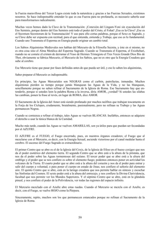 59
la Fuerza maravillosa del Tercer Logos existe toda la naturaleza y gracias a las Fuerzas Sexuales, existimos
nosotros. Se hace indispensable entender lo que es esa Fuerza para no profanarla, es necesario saberla usar
para transformarnos radicalmente.
Muchas veces hemos dado la Clave de la Transmutación: ¡Conexión del Lingam-Yoni sin eyaculación del
Ens Seminis, porque dentro del Ens Seminis está todo el poder del Cristo, el Fohat! ¡Esa es la Clave! ¡Ese es
el Secretum Secretorum de la Transmutación! Y uso para ello cortas palabras, porque el Sexo es Sagrado, y
su Clave debe ser expuesta con rectitud, para el que entienda, entienda y Trabaje, que eso es lo fundamental.
Cuando uno Transmuta el Esperma en Energía puede originar un cambio total.
Los Sabios Alquimistas Medievales nos hablan del Mercurio de la Filosofía Secreta, y éste en sí mismo, no
es otra cosa sino el Alma Metálica del Esperma Sagrado. Cuando se Transmuta el Esperma, el Exiohehari,
ruando no se comete el crimen de derramar el Vaso de Hermes Trimegisto el Tres Veces Grande Dios Ibis de
Thot, obviamente se fabrica Mercurio, el Mercurio de los Sabios, que no es otro que la Energía Creadora que
sube al cerebro.
Ese Mercurio tiene que pasar por fases definidas antes de que pueda ser útil, y eso lo saben los alquimistas,
Saber preparar el Mercurio es indispensable.
En principio, las Aguas Mercuriales son NEGRAS como el carbón, putrefactas, inmundas. Muchos
alquimistas pierden su tiempo porque jamás blanquean las Aguas de la Vida, y no las blanquean,
sencillamente porque no saben refinar el Sacramento de la Iglesia de Roma. Ese Sacramento hay que en-
tenderlo, porque si ustedes leen la palabra Roma a la inversa, diría AMOR, ¿verdad? Si ustedes las silabas
las cambian, ponen la frase al revés, en lugar de ROMA, dice AMOR.
El Sacramento de la Iglesia del Amor está siendo profanado por muchos neófitos que trabajan toscamente en
la Forja de los Cíclopes, crudamente, brutalmente, pasionalmente, pero no refinan su Trabajo y las Aguas
permanecen Negras.
Cuando se comienza a refinar el trabajo, tales Aguas se vuelven BLANCAS. Inefables, entonces se adquiere
el derecho a usar la túnica blanca de la Castidad.
Mucho más tarde, cuando las Aguas se vuelven AMARILLAS, son ya útiles para que puedan ser fecundadas
por el AZUFRE.
El AZUFRE es el FUEGO, el Fuego encerrado, pues, en nuestros órganos creadores; el Fuego que al
mezclarse con el Mercurio, es decir, con la Energía Sexual, asciende victorioso por el canal medular hasta el
cerebro. El ascenso del Fuego Sagrado es extraordinario.
El primer Centro que se abre es el de la Iglesia del Coxis, de la Iglesia de Efeso en el hueso coxígeo que nos
da el poder esotérico del elemento tierra. El segundo Centro que se abre está a la altura de la próstata, que
nos da el poder sobre las Aguas tormentosas del océano. El tercer poder que se abre está a la altura del
ombligo y el poder que se nos confiere es sobre el elemento fuego; podemos entonces poner en actividad los
volcanes de la Tierra. El cuarto poder que se abre está a la altura del corazón y nos da el poder para entrar y
salir del cuerpo a voluntad, o para poner el cuerpo en estado de Jinas; nos confiere el señorío del elemento
aire. El quinto Centro que si abre, está en la laringe creadora que nos permite hablar en síntesis y escuchar
las Sinfonías del Cosmos. El sexto poder está a la altura del entrecejo, y nos confiere la Divina Clarividencia,
facultad que nos permite ver los Mundos Superiores. Y el séptimo Centro que se abre, está en la glándula
pineal, y nos confiere el poder de la Polividencia, ver todas las regiones del espacio infinito.
El Mercurio mezclado con el Azufre abre estas ruedas. Cuando el Mercurio se mezcla con el Azufre, es
decir, con el Fuego, se vuelve ROJO como la Púrpura.
Sinceramente, repito, muchos son los que permanecen estancados porque no refinan el Sacramento de la
Iglesia de Roma.
 
