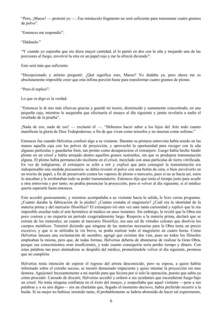 6
―Pero, ¡Maese! — protesté yo —. Ese minúsculo fragmento no será suficiente para transmutar cuatro gramos
de polvo‖.
―Entonces me respondió‖:
―Dádmelo.‖
―Y cuando yo esperaba que me diera mayor cantidad, él lo partió en dos con la uña y mojando una de las
porciones al fuego, envolvió la otra en un papel rojo y me la ofreció diciendo‖:
Esto será más que suficiente.
―Decepcionado y atónito pregunté: ¿Qué significa esto, Maese? Yo dudaba ya, pero ahora me es
absolutamente imposible creer que esta ínfima porción baste para transformar cuatro gramos de plomo.
―Pero él replicó‖:
Lo que os digo es la verdad.
―Entonces le di mis más efusivas gracias y guardé mi tesoro, disminuido y sumamente concentrado, en una
pequeña caja, mientras le aseguraba que efectuaría el ensayo al día siguiente y jamás revelaría a nadie el
resultado de la prueba‖.
¡Nada de eso, nada de eso! — exclamó él —. ―Debemos hacer saber a los hijos del Arte todo cuanto
manifieste la gloria de Dios Todopoderoso, a fin de que vivan como teósofos y no mueran como sofistas.‖
Entonces fue cuando Helvetius confesó algo a su visitante. Durante su primera entrevista había tenido en las
manos aquella caja con los polvos de proyección, y aprovechó la oportunidad para recoger con la uña
algunas partículas y guardarlas bien, tan pronto como desapareciese el extranjero. Luego había hecho fundir
plomo en un crisol y había arrojado dentro aquellos granos sustraídos, sin que se produjera transmutación
alguna. El plomo había permanecido incólume en el crisol, mezclado con unas partículas de tierra vitrificada.
En vez de indignarme, el extranjero se echó a reír y explicó que para conseguir la transmutación era
indispensable una medida precautoria: se debía revestir el polvo con una bolita de cera, o bien envolverlo en
un trocito de papel, a fin de preservarlo contra los vapores de plomo o mercurio, pues si no se hacía así, estos
lo atacaban y le arrebataban todo su poder transmutatorio. Entonces dijo que tenía el tiempo justo para acudir
a otra entrevista y por tanto, no podría presenciar la proyección, pero sí volver al día siguiente, si el médico
quería esperarle hasta entonces.
Este accedió gustosamente, y mientras acompañaba a su visitante hacia la salida, le hizo varias preguntas.
¿Cuánto duraba la fabricación de la piedra? ¿Cuánto costaba el magisterio? ¿Cuál era la identidad de la
materia prima y del mercurio filosófico? El extranjero rió otra vez ante tanta curiosidad y replicó que le era
imposible enseñar todo el arte hermético al médico en unos instantes. Sin embargo, le reveló que la Obra era
poco costosa y no requería un período exageradamente largo. Respecto a la materia prima, declaró que se
extraía de los minerales; en cuanto al mercurio filosófico, era una sal de virtudes celestes que disolvía los
cuerpos metálicos. Terminó diciendo que ninguna de las materias necesarias para la Obra tenía un precio
excesivo, y que si se utilizaba la vía breve, se podía realizar todo el magisterio en cuatro horas. Como
Helvetius lanzara una exclamación de asombro, agregó que existían dos vías, pues no todos los filósofos
empleaban la misma, pero que, de todas formas, Helvetius debería de abstenerse de realizar la Gran Obra,
porque sus conocimientos eran insuficientes, y todo cuanto conseguiría sería perder tiempo y dinero. Con
estas palabras tan poco alentadoras se despidió del médico, prometiéndole volver al día siguiente, promesa
que no cumpliría.
Helvetius tenía intención de esperar el regreso del artista desconocido, pero su esposa, a quien habría
informado sobre el extraño suceso, se mostró demasiado impaciente y quiso intentar la proyección sin mas
demora. Aguijoneó Incesantemente a mi marido para que hiciera por sí solo la operación, puesto que sabía ya
cómo proceder. Cansado de discutir, Helvetius accedió y ordenó a sus ayudantes que encendieran fuego bajo
un crisol. No tenía ninguna confianza en el éxito del ensayo, y sospechaba que aquel visitante —pese a sus
palabras y a su aire digno— era un charlatán que, llegado el momento decisivo, había preferido recurrir a la
huida. Si su mujer no hubiese insistido tanto, él probablemente se habría abstenido de hacer tal experimento,
 
