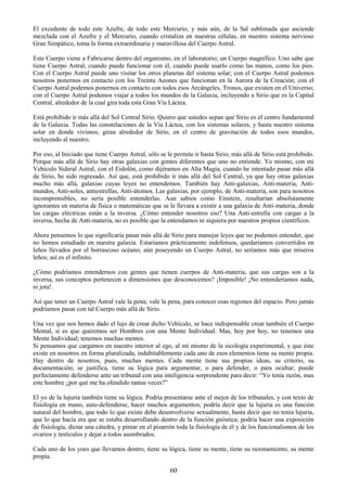 60
El excedente de todo este Azufre, de todo este Mercurio, y más aún, de la Sal sublimada que asciende
mezclada con el Azufre y el Mercurio, cuando cristaliza en nuestras células, en nuestro sistema nervioso
Gran Simpático, toma la forma extraordinaria y maravillosa del Cuerpo Astral.
Este Cuerpo viene a Fabricarse dentro del organismo, en el laboratorio; un Cuerpo magnífico. Uno sabe que
tiene Cuerpo Astral, cuando puede funcionar con él, cuando puede usarlo como las manos, como los pies.
Con el Cuerpo Astral puede uno visitar los otros planetas del sistema solar; con el Cuerpo Astral podemos
nosotros ponernos en contacto con los Treinta Aeones que funcionan en la Aurora de la Creación; con el
Cuerpo Astral podemos ponernos en contacto con todos esos Arcángeles, Tronos, que existen en el Universo;
con el Cuerpo Astral podemos viajar a todos los mundos de la Galaxia, incluyendo a Sirio que es la Capital
Central, alrededor de la cual gira toda esta Gran Vía Láctea.
Está prohibido ir más allá del Sol Central Sirio. Quiero que ustedes sepan que Sirio es el centro fundamental
de la Galaxia. Todas las constelaciones de la Vía Láctea, con los sistemas solares, y hasta nuestro sistema
solar en donde vivimos, giran alrededor de Sirio, en el centro de gravitación de todos esos mundos,
incluyendo al nuestro.
Por eso, al Iniciado que tiene Cuerpo Astral, sólo se le permite ir hasta Sirio; más allá de Sirio está prohibido.
Porque más allá de Sirio hay otras galaxias con gentes diferentes que uno no entiende. Yo mismo, con mi
Vehículo Sideral Astral, con el Eidolón, como dijéramos en Alta Magia, cuando he intentado pasar más allá
de Sirio, he sido regresado. Así que, está prohibido ir más allá del Sol Central, ya que hay otras galaxias
mucho más allá, galaxias cuyas leyes no entendemos. También hay Anti-galaxias, Anti-materia, Anti-
mundos, Anti-soles, antiestrellas, Anti-átomos. Las galaxias, por ejemplo, de Anti-materia, son para nosotros
incomprensibles, no sería posible entenderlas. Aun sabios como Einstein, resultarían absolutamente
ignorantes en materia de física o matemáticas que se le llevara a existir a una galaxia de Anti-materia, donde
las cargas eléctricas están a la inversa. ¿Cómo entender nosotros eso? Una Anti-estrella con cargas a la
inversa, hecha de Anti-materia, no es posible que la entendamos ni siquiera por nuestros propios científicos.
Ahora pensemos lo que significaría pasar más allá de Sirio para manejar leyes que no podemos entender, que
no hemos estudiado en nuestra galaxia. Estaríamos prácticamente indefensos, quedaríamos convertidos en
leños llevados por el borrascoso océano; aún poseyendo un Cuerpo Astral, no seríamos más que míseros
leños; así es el infinito.
¿Cómo podríamos entendernos con gentes que tienen cuerpos de Anti-materia, que sus cargas son a la
inversa, sus conceptos pertenecen a dimensiones que desconocemos? ¡Imposible! ¡No entenderíamos nada,
ni jota!.
Así que tener un Cuerpo Astral vale la pena; vale la pena, para conocer esas regiones del espacio. Pero jamás
podríamos pasar con tal Cuerpo más allá de Sirio.
Una vez que nos hemos dado el lujo de crear dicho Vehículo, se hace indispensable crear también el Cuerpo
Mental, si es que queremos ser Hombres con una Mente Individual. Mas, hoy por hoy, no tenemos una
Mente Individual; tenemos muchas mentes.
Si pensamos que cargamos en nuestro interior al ego, al mí mismo de la sicología experimental, y que éste
existe en nosotros en forma pluralizada, indubitablemente cada uno de esos elementos tiene su mente propia.
Hay dentro de nosotros, pues, muchas mentes. Cada mente tiene sus propias ideas, su criterio, su
documentación; se justifica, tiene su lógica para argumentar, o para defender, o para ocultar; puede
perfectamente defenderse ante un tribunal con una inteligencia sorprendente para decir: ―Yo tenía razón, mas
este hombre ¿por qué me ha ofendido tantas veces?‖
El yo de la lujuria también tiene su lógica. Podría presentarse ante el mejor de los tribunales, y con texto de
fisiología en mano, auto-defenderse, hacer muchos argumentos; podría decir que la lujuria es una función
natural del hombre, que todo lo que existe debe desenvolverse sexualmente, hasta decir que no tenía lujuria,
que lo que hacía era que se estaba desarrollando dentro de la función gnóstica; podría hacer una exposición
de fisiología, dictar una cátedra, y pintar en el pizarrón toda la fisiología de él y de los funcionalismos de los
ovarios y testículos y dejar a todos asombrados.
Cada uno de los yoes que llevamos dentro, tiene su lógica, tiene su mente, tiene su razonamiento, su mente
propia.
 