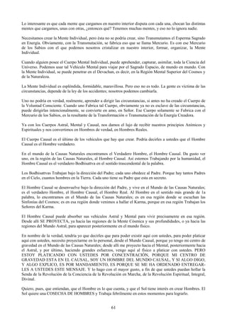 61
Lo interesante es que cada mente que cargamos en nuestro interior disputa con cada una, chocan las distintas
mentes que cargamos, unas con otras, ¿entonces qué? Tenemos muchas mentes, y eso no lo ignora nadie.
Necesitamos crear la Mente Individual, pero ésta no se podría crear, sino Transmutamos el Esperma Sagrado
en Energía. Obviamente, con la Transmutación, se fabrica eso que se llama Mercurio. Es con ese Mercurio
de los Sabios con el que podemos nosotros cristalizar en nuestro interior, formar, organizar, la Mente
Individual.
Cuando alguien posee el Cuerpo Mental Individual, puede aprehender, capturar, asimilar, toda la Ciencia del
Universo. Podemos usar tal Vehículo Mental para viajar por el Sagrado Espacio, de mundo en mundo. Con
la Mente Individual, se puede penetrar en el Devachan, es decir, en la Región Mental Superior del Cosmos y
de la Naturaleza.
La Mente Individual es espléndida, formidable, maravillosa. Pero eso no es todo. La gente es víctima de las
circunstancias, depende de la ley de los accidentes; nosotros podemos cambiarla.
Uno no podría en verdad, realmente, aprender a dirigir las circunstancias, si antes no ha creado el Cuerpo de
la Voluntad Consciente. Cuando uno Fabrica tal Cuerpo, obviamente ya no es esclavo de las circunstancias,
puede dirigirlas intencionalmente, se convierte en amo, en Señor. Ese Cuerpo solamente se Fabrica con el
Mercurio de los Sabios, es la resultante de la Transformación o Transmutación de la Energía Creadora.
Ya con los Cuerpos Astral, Mental y Causal, nos damos el lujo de recibir nuestros principios Anímicos y
Espirituales y nos convertimos en Hombres de verdad, en Hombres Reales.
El Cuerpo Causal es el último de los vehículos que hay que crear. Podría decirles a ustedes que el Hombre
Causal es el Hombre verdadero.
En el mundo de la Causas Naturales encontramos el Verdadero Hombre, el Hombre Causal. Da gusto ver
uno, en la región de las Causas Naturales, al Hombre Causal. Así estemos Trabajando por la humanidad, el
Hombre Causal es el verdadero Bodhisattva en el sentido trascendental de la palabra.
Los Bodhisattvas Trabajan bajo la dirección del Padre; cada uno obedece al Padre. Porque hay tantos Padres
en el Cielo, cuantos hombres en la Tierra. Cada uno tiene su Padre que esta en secreto.
El Hombre Causal se desenvuelve bajo la dirección del Padre, y vive en el Mundo de las Causas Naturales;
es el verdadero Hombre, el Hombre Causal, el Hombre Real. Al Hombre en el sentido más grande de 1a
palabra, lo encontramos en el Mundo de las Causas Naturales; es en esa región donde se escuchan las
Sinfonías del Cosmos; es en esa región donde venimos a hallar el Karma, porque en esa región Trabajan los
Señores del Karma.
El Hombre Causal puede absorber sus vehículos Astral y Mental para vivir precisamente en esa región.
Desde allí SE PROYECTA, ya hacia las regiones de la Mente Cósmica y sus profundidades, o ya hacia las
regiones del Mundo Astral, para aparecer posteriormente en el mundo físico.
En nombre de la verdad, tendría yo que decirles que para poder existir aquí con ustedes, para poder platicar
aquí con ustedes, necesito proyectarme en lo personal, desde el Mundo Causal, porque yo tengo mi centro de
gravedad en el Mundo de las Causas Naturales; desde allí me proyecto hacia el Mental, posteriormente hacia
el Astral, y por último, haciendo grandes esfuerzos, vengo aquí al físico a platicar con ustedes. PERO
ESTOY PLATICANDO CON USTEDES POR CONCENTRACIÓN, PORQUE MI CENTRO DE
GRAVEDAD ESTA EN EL CAUSAL, SOY UN HOMBRE DEL MUNDO CAUSAL, Y SI ALGO DIGO,
Y ALGO EXPLICO, ES POR MANDAMIENTO, ES PORQUE SE ME HA ORDENADO ENTREGAR-
LES A USTEDES ESTE MENSAJE. Y lo hago con el mayor gusto, a fin de que ustedes puedan hollar la
Senda de la Revolución de la Conciencia de la Revolución en Marcha, de la Revolución Espiritual, Integral,
Divinal.
Quiero, pues, que entiendan, que el Hombre es lo que cuenta, y que el Sol tiene interés en crear Hombres. El
Sol quiere una COSECHA DE HOMBRES y Trabaja febrilmente en estos momentos para lograrlo.
 