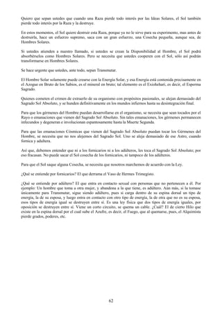 62
Quiero que sepan ustedes que cuando una Raza pierde todo interés por las Ideas Solares, el Sol también
pierde todo interés por la Raza y la destruye.
En estos momentos, el Sol quiere destruir esta Raza, porque ya no le sirve para su experimento, mas antes de
destruirla, hace un esfuerzo supremo, saca con un gran esfuerzo, una Cosecha pequeña, aunque sea, de
Hombres Solares.
Si ustedes atienden a nuestro llamado, si ustedes se crean la Disponibilidad al Hombre, el Sol podrá
absorbérselos como Hombres Solares. Pero se necesita que ustedes cooperen con el Sol, sólo así podrán
transformarse en Hombres Solares.
Se hace urgente que ustedes, ante todo, sepan Transmutar.
El Hombre Solar solamente puede crearse con la Energía Solar, y esa Energía está contenida precisamente en
el Azogue en Bruto de los Sabios, es el mineral en bruto; tal elemento es el Exiohehari, es decir, el Esperma
Sagrado.
Quienes cometen el crimen de extraerlo de su organismo con propósitos pasionales, se alejan demasiado del
Sagrado Sol Absoluto, y se hunden definitivamente en los mundos infiernos hasta su desintegración final.
Para que los gérmenes del Hombre puedan desarrollarse en el organismo, se necesita que sean tocados por el
Rayo o emanaciones que vienen del Sagrado Sol Absoluto. Sin tales emanaciones, los gérmenes permanecen
infecundos y degeneran e involucionan espantosamente hasta la Muerte Segunda.
Para que las emanaciones Cósmicas que vienen del Sagrado Sol Absoluto puedan tocar los Gérmenes del
Hombre, se necesita que no nos alejemos del Sagrado Sol. Uno se aleja demasiado de ese Astro, cuando
fornica y adultera.
Así que, debemos entender que ni a los fornicarios ni a los adúlteros, les toca el Sagrado Sol Absoluto; por
eso fracasan. No puede sacar el Sol cosecha de los fornicarios, ni tampoco de los adúlteros.
Para que el Sol saque alguna Cosecha, se necesita que nosotros marchemos de acuerdo con la Ley.
¿Qué se entiende por fornicarios? El que derrama el Vaso de Hermes Trimegisto.
¿Qué se entiende por adúltero? El que entra en contacto sexual con personas que no pertenecen a él. Por
ejemplo: Un hombre que toma a otra mujer, y abandona a la que tiene, es adúltero. Aún más, si la tomase
únicamente para Transmutar, sigue siendo adúltero, pues si carga dentro de su espina dorsal un tipo de
energía, la de su esposa, y luego entra en contacto con otro tipo de energía, la de otra que no es su esposa,
esos tipos de energía igual se destruyen entre sí. Es una ley física que dos tipos de energía iguales, por
oposición se destruyen entre sí. Viene un corto circuito, se quema un cable. ¿Cuál? El de cierto Hilo que
existe en la espina dorsal por el cual sube el Azufre, es decir, el Fuego, que al quemarse, pues, el Alquimista
pierde grados, poderes, etc.
 