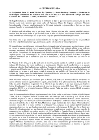 63
ALQUIMIA DEVELADA
— El Agnostos Theos. El Alma Metálica del Esperma. El Lucifer Intimo y Particular. La Creación de
los Cuerpos. Eliminación del Mercurio Seco y de la Sal Roja. Las Tres Partes del Trabajo, o las Tres
Cocciones. El Antimonio. El Elíxir y la Medicina Universal.—
Ha llegado la hora de comprender lo que es realmente el Ser, lo que son nuestros estudios, lo que es la
Gnosis. Ante todo tenemos que rendir culto al Agnostos Theos del Espacio Abstracto Absoluto
Incondicionado y Eterno. Indubitablemente la Divinidad incógnita y desconocida es Eso que no tiene
nombre, Aquello, lo Innominado, lo Inefable.
El Absoluto está más allá de todo lo que tenga forma y figura, lado por lado, cantidad, cualidad, número,
medida, peso. Es lo que no Es, lo que no tiene forma, lo Real. Al llegar a esta clase de término, deben Uds.
saber entender que cuando digo: ―Es lo que no Es‖, hay que aprehender su honda significación.
Una forma sería lo que tenemos en nuestro intelecto, por eso digo: ―Es lo que no Es‖ Ese ―no Es‖, es el Real
Ser. Sólo así podemos entender algo, puesto que Aquello está más allá de toda comprensión.
El Inmanifestado inevitablemente pertenece al aspecto negativo de la Luz; estamos acostumbrados a pensar
en Luz en su aspecto positivo, pero el aspecto negativo de la Gran Vida está más allá de lo que podemos
entender, mucho más allá de los Sephirotes de la Kábala, mucho más allá del Silencio y del Sonido, mucho
más allá del Pensamiento, del Verbo y del Alma. Cuando se habla de existencia negativa, debemos entender
Aquello que no Es y sin embargo Es. La Luz Increada es pues, el aspecto negativo de la Luz, la acepción
negativa; tomémosla en el sentido de que no es manifestado, de que se oculta tras los velos de la
manifestación.
El Anciano de los Días, por ej. En cada uno de nosotros, resulta siendo el Malchut, es decir, el aspecto
inferior del Absoluto. Así como Malchut es la manifestación Cósmica en el mundo físico, es el aspecto
inferior de todos los Diez Sephirotes; así también el Anciano de los Días con todo y su grandeza, su majestad
y señorío, es el Malchut para el Absoluto. De esa Divinidad incógnita, desconocida, que se halla latente en
todo lo que es, ha sido, y será, surge en toda la emanación los Inefables, el Ejército de la Voz, la Gran
Palabra, los Dioses Santos, los Gobernadores de todo el Universo; ellos no son sino manifestaciones de la
Divinidad incógnita y desconocida, el Agnostos Theos.
Bien, mis caros hermanos, no olvidemos pues al Jehová, al IOD-HEVE. Cuando hablo en esta forma, no
quiero referirme en modo alguno al Jehová aquel Antropomórfico de la Iglesia de Roma y de Jerusalén y de
todas las gentes dogmáticas en general; No, el Jehová al que me refiero, al que hago alusión, es el Jehová
Intimo de cada cual. Es obvio que cada uno de nos, trae dentro su propio IOD-Heve. IOD es el principio
masculino, HEVE es el principio femenino. IOD es nuestro Padre que está en secreto, HEVE es nuestra
Madre Divina Kundalini.
Jesús de Nazaret rechazó al Jehová aquel antropomórfico de los Judíos, a ese Jehová Bíblico, al de la Ley del
Talión, al de la Venganza. Jesús de Nazaret amó a su Padre que está en secreto y a su Divina Madre
Kundalini. Al pie de la cruz le vemos clamando al Padre, vemos al Divino Rabí de Galilea crucificado,
clamando con gran voz: ―Padre, en tus manos encomiendo mi Espíritu‖. Su Divina Madre Kundalini está ahí,
ella le asiste en todo, ella es Ram-IO. Ram, Mantram de fuego, Mantram del Tatwa Tejas. IO recuerda a los
misterios Isíacos; IO es el punto céntrico, es el Lingam Yoni. Así pues, es un rechazo definitivamente al
dogmático, Jehová, a ese que fundamentaba toda su doctrina en la venganza de Ojo por Ojo y Diente por
Diente. El Jehová auténtico hay que buscarlo íntimamente en cada uno de nosotros. Llevamos más allá de
nuestra conciencia al Padre que está en secreto y a la Divina Madre, el Espacio Abstracto Absoluto de donde
emanó el Ejército de la Voz, de donde brotó nuestro Jehová particular, el Divino Macho Hembra; luego pues,
Él está en nuestro Altar particular. El Ser de Nuestro Ser, el Dios desconocido ante el cual se prosterna todo
el Ejército de la Voz, la Verdad que no tiene nombre, la Existencia Negativa, aquello que no Es y sin
embargo Es, de donde ha brotado nuestro Ser Interior, habíamos sabido que emanó de entre las entrañas del
Espacio Abstracto incondicionado y Eterno. Ante todo se hace indispensable que nuestro Padre y Madre
interior sean Auto-Realizados en nosotros, eso es posible si nos comprendemos a sí mismos, si logramos
eliminar de nuestra naturaleza los elementos inhumanos que cargamos dentro.
 