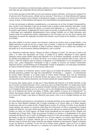 64
Si nosotros transmutamos esa materia-energía, podremos crear los Cuerpos Existenciales Superiores del Ser.
Ante todo, hay que comprender diversos procesos alquímicos.
Les he dicho que para la Gran Obra con una sola sustancia tenemos suficiente. ¿Cuál será esa sustancia? Es
el mercurio de la filosofía secreta. ¿Dónde está ese mercurio?. Pues bien, es el Alma Metálica del Esperma;
es claro que al no gastar el licor seminal, se transmuta en energía, y esa energía es el mercurio de la filosofía
secreta, es decir, el Alma Metálica del Esperma. Esa Alma Metálica está representada por Lucifer.
Al citar este personaje no debemos escandalizarnos; y no pensemos en un Gran Arcángel Antropomórfico,
pues Lucifer es muy individual. Cada uno de nosotros tiene su propio Lucifer particular, individual. Lucifer
es uno de los aspectos de nuestro Ser interior y es la parte más importante, es — por decirlo así — el doble
de nuestro Logos Interior, el duplicado del Tercer Logos en nosotros, la sombra de Shiva, el Archi-hierofante
y Archi-mago que resplandecía abrasadoramente como arcángel Inefable; era un Santo Kummara, pero
cuando caímos en la generación animal y degeneramos la raíz de nuestro sexo (es uno de los aspectos más
importantes de nuestro Ser, duplicado de nuestro Dios Intimo), cayó de hecho en las tinieblas y se convirtió
en el Diablo.
Hay tantos diablos en la tierra, cuantos seres humanos. Cada uno de nosotros tiene su propio Diablo, y este
Diablo particular en cada uno de nos, es negro como el carbón, y exhala por el órgano Kundartiguador el
fohat negativo, el carbón de la fatalidad, el fuego Luciferino, después de ser la criatura más excelente. No
hay poder en él, sino en nosotros; debernos blanquearlo y esto es sencillo.
Los Alquimistas medievales dijeron: ―Quema tus libros y blanquea el Latón‖. Se sabe que el Latón es de
cobre, y el cobre está relacionado con Venus, la estrella de la mañana. Blanquear el Latón significa
blanquear nuestro propio Diablo interior para libertarlo. El es el Prometeo encadenado, un buitre le devora
las entrañas incansablemente, es el Buitre del Deseo. Es un coloso; tiene potestad sobre la tierra, sobre los
Cielos y sobre los Infiernos; pero lo tenemos en desgracia. Si lo blanqueamos se nos recompensará y con
creces; mas, ¿cómo blanquearlo? Eliminando el Ego y creando en nosotros los Cuerpos Existenciales
Superiores del Ser y sacrificándonos por la Humanidad. Cuando lo despejamos, el Lucifer parece lanzándose
de cabeza al fondo del abismo, símbolo de nuestra caída sexual.
Hay algo novedoso en la Doctrina Azteca; Lucifer figura en el Cordón del penitente y anacoreta, Lucifer
haciendo penitencia, ¿habrán visto algo más extraordinario?. El Príncipe y — digamos —la representación
de nuestra Piedra Filosofal; en el fondo resulta la misma Piedra Filosofal; pero está tan relacionado
íntimamente con el Mercurio de la Filosofía Secreta, que parece como si hubiéramos nosotros pasado por
una digresión al hacer nuestra disertación; mas no hemos pasado por ninguna digresión.
Se necesita saber mucha ciencia. Ya dije que el Alma Metálica del Esperma es la Piedra Filosofal; ya dije
que el Lucifer es la Piedra Filosofal. Al fin, ¿cuál de los dos es la Piedra Filosofal?. En verdad, tanto Lucifer
como el Alma Metálica del Esperma constituyen la Piedra Filosofal; esa Piedra está velada por Lucifer. Bien,
en la Catedral de Paris aparece un ave, un cuervo, con la vista dirigida hacia la Piedrecita del rincón; ¿qué
hay en la Piedrecita del rincón? una figura, el Diablo. ¿Qué significa el Cuervo de la Putrefacción?. La
muerte. Necesitamos eliminar, matar, destruir el Ego animal; sólo así es posible blanquear al Diablo que está
en el rincón del Templo y que desea su liberación, pues quiere volver a ser el Arcángel luminoso de otros
tiempos.
Esa Alma Metálica del Esperma es extraordinaria, ha emanado del Padre, de las Aguas Seminales de la Vida;
ha sido esa Alma Metálica mediante todo el tiempo contenida en la Tercera Agua; es el fluido Angélico
Creador que sube por los canales de Idá y Pingalá hasta el cerebro. Es el Fuego, el Azufre, el que fecunda al
Fuego mientras que estamos en el proceso maravilloso de la Iniciación. En ella se encuentran los Cuerpos
pesados del Mercurio. Esa agua, fluido aquel maravilloso que sube por los canales de Idá y Pingalá hasta el
cerebro; esa Alma, ese Tercer aspecto, ese fluido sexual ascendiendo por los canales de Idá y Pingalá, será
fecundado por el Fuego Solar. Todos esos procesos Esotéricos en nosotros, se fundamentan en los cruces
incesantes del Mercurio con el Azufre. El Hidrógeno sexual Si-12 del cual nos hablan los mejores ocultistas
del mundo, es algo que corresponde al Mercurio vivo, al Tercer aspecto, a la Tercera Agua Mercurial. Ese
Mercurio cristaliza en su primer vehículo que es el Astral, ese Astral maravilloso; pero para que ese
Mercurio tome las formas del Cuerpo Astral hay que trabajar mediante la transmutación; llegará el momento
en que ese Mercurio es perfecto. Ya por fin con el Cuerpo Astral, podemos viajar con él en el espacio
infinito. Mucho más tarde ese Mercurio va a cristalizar en la forma del Cuerpo Mental; de allí, muchísimo
 