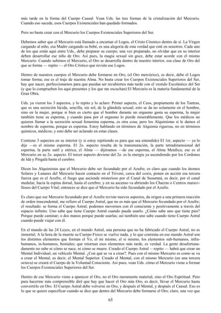 65
más tarde en la forma del Cuerpo Causal. Vean Uds. las tres formas de la cristalización del Mercurio.
Cuando eso sucede, esos Cuerpos Existenciales han quedado formados.
Pero no basta crear con el Mercurio los Cuerpos Existenciales Superiores del Ser.
Debemos saber que el Mercurio está llamado a encarnar el Logos, el Cristo Cósmico dentro de sí. La Virgen
cargando al niño, esa Madre cargando su bebé, es una alegoría de esta verdad que esté en nosotros. Cada uno
de los que están aquí entre Uds., debe preparar su cuerpo; una vez preparado, no olvidar que en su interior
deben desarrollar ese niño de Oro. Así pues, la magia sexual sin goce, debe estar acorde con el mismo
Mercurio. Cuando subimos el Mercurio, el Oro se desarrolla dentro de nuestro interior, esa clase de Oro del
que se forma — repito — el Oro Crístico que reviste ese Logos.
Dentro de nuestros cuerpos el Mercurio debe formarse en Oro, (el Oro mercúrico), es decir, debe el Logos
tomar forma; ese es el traje de nuestra Alma. No basta crear los Cuerpos Existenciales Superiores del Ser,
hay que nacer, perfeccionarnos para que puedan ser recubiertos más tarde con el vestido Escolástico del Ser
(y que lo comprueben los aquí presentes y los que me escuchan) El Mercurio es la materia fundamental de la
Gran Obra.
Uds. ya vieron los 3 aspectos, y lo repito y lo aclaro: Primer aspecto, el Caos, propiamente de los Tantras,
que es una secreción lúcida, sencilla, sin sol, de la glándula sexual; esto se da no solamente en el hombre,
sino en la mujer, porque si bien es cierto que el hombre durante un orgasmo gasta su esperma, la mujer
también tiene su esperma, y cuando pasa por el orgasmo lo pierde miserablemente. Que los médicos no
quieren llamar a la secreción sexual femenina esperma, es otra cosa; pero los Alquimistas sí le damos el
nombre de esperma, porque es esperma. Estoy hablando en términos de Alquimia rigurosa, no en términos
químicos, médicos; y esto debe ser aclarado en estas clases.
Contiene 3 aspectos en su interior (y si estoy repitiendo es para que sea entendido) El 1er, aspecto — ya lo
dije —es el mismo esperma. El 2o. aspecto resulta de la transmutación, la parte tetradimensional del
esperma, la parte sutil y etérica, el Alma — dijéramos —de ese esperma, el Alma Metálica; ese es el
Mercurio en su 2o. aspecto. El tercer aspecto deviene del 2o. es la energía ya ascendiendo por los Cordones
de Idá y Pingalá hasta el cerebro.
Dicen los Alquimistas que el Mercurio debe ser fecundado por el Azufre; es claro que cuando los átomos
Solares y Lunares del Mercurio hacen contacto en el Triveni, cerca del coxis, ponen en acción esa tercera
fuerza que es el Azufre, el fuego que asciende misterioso por el Canal de Susumná, es decir, por el canal
medular, hacia la espina dorsal, hasta el cerebro; y en su ascenso va abriendo los Chacras o Centros maravi-
llosos del Cuerpo Vital; entonces se dice que el Mercurio ha sido fecundado por el Azufre.
Es claro que ese Mercurio fecundado por el Azufre reviste nuevos aspectos, da origen a una primera reacción
de orden trascendental, me refiero al Cuerpo Astral, que no es más que el Mercurio fecundado por el Azufre;
el resultado: se forma el Cuerpo Astral; podemos movernos con él consciente y positivamente a través del
espacio infinito. Uno sabe que tiene Cuerpo Astral cuando puede usarlo. ¿Cómo sabe uno que tiene pies?
Porque puede caminar; o dos manos porque puede usarlas; así también uno sabe cuando tiene Cuerpo Astral
cuando puede viajar con él.
En el mundo de las 24 Leyes, en el mundo Astral, una persona que no ha fabricado el Cuerpo Astral, no es
inmortal; A la hora de la muerte su Cuerpo Físico se vuelve nada, y lo que continúa en ese mundo Astral son
los distintos elementos que forman el Yo, el mi mismo, el si mismo, los elementos sub-humanos, infra-
humanos, in-humanos, bestiales; que retornan esos elementos más tarde, es verdad. La gente desafortuna-
damente no sabe ni cómo se nace, ni cómo se muere. Creado el Cuerpo Astral —repito — habrá que crear un
Mental Individual, un vehículo Mental. ¿Con qué se va a crear?. Pues con el mismo Mercurio es como se va
a crear el Mental, es decir, el Mental Superior. Creado el Mental, con el mismo Mercurio (en una tercera
octava) se creará el Cuerpo de la Voluntad Consciente. Así pues, vean Uds. cómo el Mercurio viene a formar
los Cuerpos Existenciales Superiores del Ser.
Dentro de ese Mercurio viene a aparecer el Oro, no el Oro meramente material, sino el Oro Espiritual. Pero
para hacerme más comprensible diré que hay que hacer el Oro más Oro, es decir, llevar el Mercurio hasta
convertirlo en Oro. El Cuerpo Astral debe volverse en Oro, y después el Mental, y después el Causal. Eso es
lo que se quiere especificar cuando se dice que dentro del Mercurio debe formarse el Oro; claro, una vez que
 