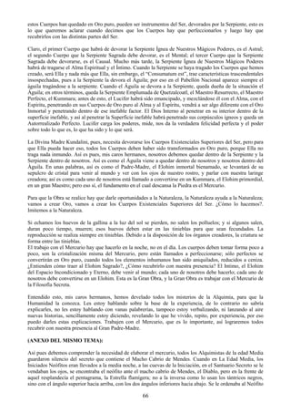 66
estos Cuerpos han quedado en Oro puro, pueden ser instrumentos del Ser, devorados por la Serpiente, esto es
lo que queremos aclarar cuando decimos que los Cuerpos hay que perfeccionarlos y luego hay que
recubrirlos con las distintas partes del Ser.
Claro, el primer Cuerpo que habrá de devorar la Serpiente Ígnea de Nuestros Mágicos Poderes, es el Astral;
el segundo Cuerpo que la Serpiente Sagrada debe devorar, es el Mental; el tercer Cuerpo que la Serpiente
Sagrada debe devorarse, es el Causal. Mucho más tarde, la Serpiente Ígnea de Nuestros Mágicos Poderes
habrá de tragarse el Alma Espiritual y el Íntimo. Cuando la Serpiente se haya tragado los Cuerpos que hemos
creado, será Ella y nada más que Ella, sin embargo, el ―Consumatum est‖, trae características trascendentales
insospechadas, pues a la Serpiente la devora el Águila; por eso en el Pabellón Nacional aparece siempre el
águila tragándose a la serpiente. Cuando el Águila se devora a la Serpiente, queda dueña de la situación el
Águila; en otros términos, queda la Serpiente Emplumada de Quetzalcoatl, el Maestro Resurrecto, el Maestro
Perfecto, el Kummara; antes de esto, el Lucifer habrá sido emancipado, y mezclándose él con el Alma, con el
Espíritu, penetrando en sus Cuerpos de Oro puro al Alma y al Espíritu, vendrá a ser algo diferente con el Oro
Inmortal y penetrando dentro de ese inefable factor. El Dios Interno al penetrar en su interior dentro de la
superficie inefable, y así al penetrar la Superficie inefable habrá penetrado sus corpúsculos ígneos y queda un
Autorrealizado Perfecto. Lucifer carga los poderes, mide, nos da la verdadera felicidad perfecta y el poder
sobre todo lo que es, lo que ha sido y lo que será.
La Divina Madre Kundalini, pues, necesita devorarse los Cuerpos Existenciales Superiores del Ser, pero para
que Ella pueda hacer eso, todos los Cuerpos deben haber sido transformados en Oro puro, porque Ella no
traga nada inmundo. Así es pues, mis caros hermanos, nosotros debemos quedar dentro de la Serpiente y la
Serpiente dentro de nosotros. Así es como el Águila viene a quedar dentro de nosotros y nosotros dentro del
Águila. En unas palabras, así es como el Padre-Madre, el Elohim inmortal bienamado, se levantará de su
sepulcro de cristal para venir al mundo y ver con los ojos de nuestro rostro, y parlar con nuestra laringe
creadora; así es como cada uno de nosotros está llamado a convertirse en un Kummara, el Elohim primordial,
en un gran Maestro; pero eso sí, el fundamento en el cual descansa la Piedra es el Mercurio.
Para que la Obra se realice hay que darle oportunidades a la Naturaleza, la Naturaleza ayuda a la Naturaleza;
vamos a crear Oro, vamos a crear los Cuerpos Existenciales Superiores del Ser. ¿Cómo lo hacemos?.
Imitemos a la Naturaleza.
Si echamos los huevos de la gallina a la luz del sol se pierden, no salen los polluelos; y si algunos salen,
duran poco tiempo, mueren; esos huevos deben estar en las tinieblas para que sean fecundados. La
reproducción se realiza siempre en tinieblas. Debido a la disposición de los órganos creadores, la criatura se
forma entre las tinieblas.
El trabajo con el Mercurio hay que hacerlo en la noche, no en el día. Los cuerpos deben tomar forma poco a
poco, son la cristalización misma del Mercurio, pero están llamados a perfeccionarse; sólo perfectos se
convertirán en Oro puro, cuando todos los elementos inhumanos han sido aniquilados, reducidos a ceniza.
¿Entienden cómo traer al Elohim Sagrado?, ¿Cómo recubrirlo con nuestra presencia? El Intimo, el Elohim
del Espacio Incondicionado y Eterno, debe venir al mundo; cada uno de nosotros debe hacerlo; cada uno de
nosotros debe convertirse en un Elohim. Esta es la Gran Obra, y la Gran Obra es trabajar con el Mercurio de
la Filosofía Secreta.
Entendido esto, mis caros hermanos, hemos develado todos los misterios de la Alquimia, para que la
Humanidad la conozca. Les estoy hablando sobre la base de la experiencia, de lo contrario no sabría
explicarles, no les estoy hablando con vanas palabrerías, tampoco estoy verbalizando, ni lanzando al aire
nuevas historias, sencillamente estoy diciendo, revelando lo que he vivido, repito, por experiencia, por eso
puedo darles estas explicaciones. Trabajen con el Mercurio, que es lo importante, así lograremos todos
recubrir con nuestra presencia al Gran Padre-Madre.
(ANEXO DEL MISMO TEMA):
Así pues debemos comprender la necesidad de elaborar el mercurio, todos los Alquimistas de la edad Media
guardaron silencio del secreto que contiene el Macho Cabrio de Mendes. Cuando en La Edad Media, los
Iniciados Neófitos eran llevados a la media noche, a las cuevas de la Iniciación, en el Santuario Secreto se le
vendaban los ojos, se encontraba el neófito ante el macho cabrío de Mendes, el Diablo, pero en la frente de
aquel resplandecía el pentagrama, la Estrella flamígera; no a la inversa como lo usan los tántricos negros,
sino con el ángulo superior hacia arriba, con los dos ángulos inferiores hacia abajo. Se le ordenaba al Neófito
 