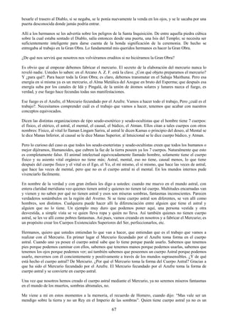 67
besarle el trasero al Diablo, si se negaba, se le ponía nuevamente la venda en los ojos, y se le sacaba por una
puerta desconocida donde jamás podría entrar.
Allí a los hermanos se les advertía sobre los peligros de la Santa Inquisición. De entre aquella piedra cúbica
sobre la cual estaba sentado el Diablo, salía entonces desde una puerta, una Isis del Templo; se necesita ser
suficientemente inteligente para darse cuenta de la honda significación de la ceremonia. De hecho se
entregaba al trabajo en la Gran Obra. Lo fundamental mis queridos hermanos es hacer la Gran Obra.
¿De qué nos servirá que nosotros nos volviéramos eruditos si no hiciéramos la Gran Obra?
Es obvio que al empezar debemos fabricar el mercurio. El secreto de la elaboración del mercurio nunca lo
reveló nadie. Ustedes lo saben: en el Arcano A. Z. F. está la clave. ¿Con qué objeto preparamos el mercurio?
Y ¿para qué?. Para hacer toda la Gran Obra; es claro, debemos transmutar en el Sahaja Maithuna. Pero esa
energía en sí misma ya es un mercurio, el Alma Metálica del Azogue en bruto del Esperma; que después esa
energía suba por los canales de Idá y Pingalá, de la unión de átomos solares y lunares nazca el fuego, es
verdad, y ese fuego hace fecundas todas sus manifestaciones.
Ese fuego es el Azufre, el Mercurio fecundado por el Azufre. Vamos a hacer todo el trabajo, Pero ¿cuál es el
trabajo?. Necesitamos comprender cuál es el trabajo que vamos a hacer, tenemos que acabar con nuestros
conceptos equivocados.
Dicen las distintas organizaciones de tipo seudo-esotérico y seudo-ocultistas que el hombre tiene 7 cuerpos:
el físico, el etérico, el astral, el mental, el causal, el búdico, el Atman. Ellos citan a tales cuerpos con otros
nombres: Físico, al vital lo llaman Lingam Sarira, al astral le dicen Kamas o principio del deseo, al Mental se
le dice Manas Inferior, al causal se le dice Manas Superior, al Intuicional se le dice cuerpo búdico, y Atman.
Pero lo curioso del caso es que todos los seudo-esoteristas y seudo-ocultistas creen que todos los humanos o
mejor dijéramos, Humanoides, que cubren la faz de la tierra poseen ya los 7 cuerpos. Naturalmente que esto
es completamente falso. El animal intelectual equivocadamente llamado hombre, solamente tiene el cuerpo
físico y su asiento vital orgánico no tiene más; Astral, mental, eso no tiene, causal menos, lo que tiene
después del cuerpo físico y el vital es el Ego, el Yo, el mí mismo, el sí mismo, que hace las veces de astral,
que hace las veces de mental, pero que no es el cuerpo astral ni el mental. En los mundos internos pude
vivenciarlo fácilmente.
En nombre de la verdad y con gran énfasis les digo a ustedes: cuando me muevo en el mundo astral, con
entera claridad meridiana veo quienes tienen astral y quienes no tienen tal cuerpo. Multitudes encarnadas van
y vienen y no saben por qué no tienen astral y esos son míseras sombras, fantasmas inconscientes. Parecen
verdaderos sonámbulos en la región del Averno. Si se tiene cuerpo astral son diferentes, se ven allí como
hombres, son distintos. Cualquiera puede hacer allí la diferenciación entre alguien que tiene el astral y
alguien que no lo tiene. Un ejemplo muy duro que podemos poner aquí, una persona vestida y otra
desvestida, a simple vista se ve quien lleva ropa y quién no lleva. Así también quienes no tienen cuerpo
astral, se les ve allí como pobres fantasmas. Así pues, vamos creando en nosotros y a fabricar el Mercurio; es
un propósito crear los Cuerpos Existenciales Superiores del Ser, perfeccionarlos, etc.
Hermanos, quiero que ustedes entiendan lo que van a hacer, que entiendan que es el trabajo que vamos a
realizar con el Mercurio. En primer lugar el Mercurio fecundado por el Azufre toma forma en el cuerpo
astral. Cuando uno ya posee el cuerpo astral sabe que lo tiene porque puede usarlo. Sabemos que tenemos
pies porque podemos caminar con ellos, sabemos que tenemos manos porque podemos usarlas, sabemos que
tenemos los ojos porque podemos ver; así también sabemos que poseemos un cuerpo Astral porque podemos
usarlo, movernos con él concientemente y positivamente a través de los mundos suprasensibles. ¿Y de qué
está hecho el cuerpo astral? De Mercurio. ¿Por qué el Mercurio toma la forma del Cuerpo Astral? Gracias a
que ha sido el Mercurio fecundado por el Azufre. El Mercurio fecundado por el Azufre toma la forma de
cuerpo astral y se convierte en cuerpo astral.
Una vez que nosotros hemos creado el cuerpo astral mediante el Mercurio, ya no seremos míseros fantasmas
en el mundo de los muertos, sombras abismales, no.
Me viene a mí en estos momentos a la memoria, el recuerdo de Homero, cuando dijo: ―Mas vale ser un
mendigo sobre la tierra y no un Rey en el Imperio de las sombras‖. Quien tiene cuerpo astral ya no es un
 