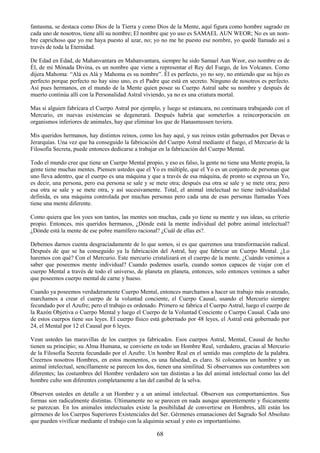 68
fantasma, se destaca como Dios de la Tierra y como Dios de la Mente, aquí figura como hombre sagrado en
cada uno de nosotros, tiene allí su nombre; El nombre que yo uso es SAMAEL AUN WEOR; No es un nom-
bre caprichoso que yo me haya puesto al azar, no; yo no me he puesto ese nombre, yo quedé llamado así a
través de toda la Eternidad.
De Edad en Edad, de Mahanvantara en Mahanvantara, siempre he sido Samael Aun Weor, eso nombre es de
Él, de mi Mónada Divina, es un nombre que viene a representar el Rey del Fuego, de los Volcanes. Como
dijera Mahoma: ―Alá es Alá y Mahoma es su nombre‖. Él es perfecto, yo no soy, no entiendo que su hijo es
perfecto porque perfecto no hay sino uno, es el Padre que está en secreto. Ninguno de nosotros es perfecto.
Así pues hermanos, en el mundo de la Mente quien posee su Cuerpo Astral sabe su nombre y después de
muerto continúa allí con la Personalidad Astral viviendo, ya no es una criatura mortal.
Mas si alguien fabricara el Cuerpo Astral por ejemplo, y luego se estancara, no continuara trabajando con el
Mercurio, en nuevas existencias se degenerará. Después habría que someterlos a reincorporación en
organismos inferiores de animales, hay que eliminar los que de Hanasmussen tuviera.
Mis queridos hermanos, hay distintos reinos, como los hay aquí, y sus reinos están gobernados por Devas o
Jerarquías. Una vez que ha conseguido la fabricación del Cuerpo Astral mediante el fuego, el Mercurio de la
Filosofía Secreta, puede entonces dedicarse a trabajar en la fabricación del Cuerpo Mental.
Todo el mundo cree que tiene un Cuerpo Mental propio, y eso es falso, la gente no tiene una Mente propia, la
gente tiene muchas mentes. Piensen ustedes que el Yo es múltiple, que el Yo es un conjunto de personas que
uno lleva adentro, que el cuerpo es una máquina y que a través de esa máquina, de pronto se expresa un Yo,
es decir, una persona, pero esa persona se sale y se mete otra; después esa otra se sale y se mete otra; pero
esa otra se sale y se mete otra, y así sucesivamente. Total, el animal intelectual no tiene individualidad
definida, es una máquina controlada por muchas personas pero cada una de esas personas llamadas Yoes
tiene una mente diferente.
Como quiera que los yoes son tantos, las mentes son muchas, cada yo tiene su mente y sus ideas, su criterio
propio. Entonces, mis queridos hermanos, ¿Dónde está la mente individual del pobre animal intelectual?
¿Dónde está la mente de ese pobre mamífero racional? ¿Cuál de ellas es?.
Debemos darnos cuenta desgraciadamente de lo que somos, si es que queremos una transformación radical.
Después de que se ha conseguido ya la fabricación del Astral, hay que fabricar un Cuerpo Mental. ¿Lo
haremos con qué? Con el Mercurio. Este mercurio cristalizará en el cuerpo de la mente. ¿Cuándo venimos a
saber que poseemos mente individual? Cuando podemos usarla, cuando somos capaces de viajar con el
cuerpo Mental a través de todo el universo, de planeta en planeta, entonces, solo entonces venimos a saber
que poseemos cuerpo mental de carne y hueso.
Cuando ya poseemos verdaderamente Cuerpo Mental, entonces marchamos a hacer un trabajo más avanzado,
marchamos a crear el cuerpo de la voluntad conciente, el Cuerpo Causal, usando el Mercurio siempre
fecundado por el Azufre; pero el trabajo es ordenado. Primero se fabrica el Cuerpo Astral, luego el cuerpo de
la Razón Objetiva o Cuerpo Mental y luego el Cuerpo de la Voluntad Conciente o Cuerpo Causal. Cada uno
de estos cuerpos tiene sus leyes. El cuerpo físico está gobernado por 48 leyes, el Astral está gobernado por
24, el Mental por 12 el Causal por 6 leyes.
Vean ustedes las maravillas de los cuerpos ya fabricados. Esos cuerpos Astral, Mental, Causal de hecho
tienen su principio; su Alma Humana, se convierte en todo un Hombre Real, verdadero, gracias al Mercurio
de la Filosofía Secreta fecundado por el Azufre. Un hombre Real en el sentido mas completo de la palabra.
Creernos nosotros Hombres, en estos momentos, es una falsedad, es claro. Si colocamos un hombre y un
animal intelectual, sencillamente se parecen los dos, tienen una similitud. Si observamos sus costumbres son
diferentes; las costumbres del Hombre verdadero son tan distintas a las del animal intelectual como las del
hombre culto son diferentes completamente a las del caníbal de la selva.
Observen ustedes en detalle a un Hombre y a un animal intelectual. Observen sus comportamientos. Sus
formas son radicalmente distintas. Últimamente no se parecen en nada aunque aparentemente y físicamente
se parezcan. En los animales intelectuales existe la posibilidad de convertirse en Hombres, allí están los
gérmenes de los Cuerpos Superiores Existenciales del Ser. Gérmenes emanaciones del Sagrado Sol Absoluto
que pueden vivificar mediante el trabajo con la alquimia sexual y esto es importantísimo.
 