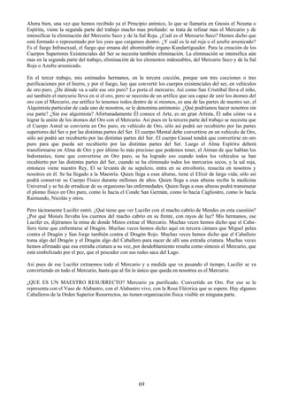69
Ahora bien, una vez que hemos recibido ya el Principio anímico, lo que se llamaría en Gnosis el Neuma o
Espíritu, viene la segunda parte del trabajo mucho mas profundo: se trata de refinar mas el Mercurio y de
intensificar la eliminación del Mercurio Seco y de la Sal Roja. ¿Cuál es el Mercurio Seco? Hemos dicho que
está formado o representado por los yoes que cargamos dentro. ¿Y cuál es la sal roja o el azufre arsenicado?
Es el fuego Infrasexual, el fuego que emana del abominable órgano Kundartiguador. Para la creación de los
Cuerpos Superiores Existenciales del Ser se necesita también eliminación. La eliminación se intensifica aún
mas en la segunda parte del trabajo, eliminación de los elementos indeseables, del Mercurio Seco y de la Sal
Roja o Azufre arsenicado.
En el tercer trabajo, mis estimados hermanos, en la tercera cocción, porque son tres cocciones o tres
purificaciones por el hierro, y por el fuego, hay que convertir los cuerpos existenciales del ser, en vehículos
de oro puro. ¿De dónde va a salir ese oro puro? Lo porta el mercurio; Así como San Cristóbal lleva el niño,
así también el mercurio lleva en sí el oro, pero se necesita de un artífice que sea capaz de unir los átomos del
oro con el Mercurio, ese artífice lo tenemos todos dentro de sí mismos, es una de las partes de nuestro ser, el
Alquimista particular de cada uno de nosotros, se le denomina antimonio. ¿Qué podríamos hacer nosotros sin
esa parte? ¿Sin ese alquimista? Afortunadamente Él conoce el Arte, es un gran Artista, Él sabe cómo va a
lograr la unión de los átomos del Oro con el Mercurio. Así pues en la tercera parte del trabajo se necesita que
el Cuerpo Astral se convierta en Oro puro, en vehículo de Oro, sólo así podrá ser recubierto por las partes
superiores del Ser o por las distintas partes del Ser. El cuerpo Mental debe convertirse en un vehículo de Oro,
sólo así podrá ser recubierto por las distintas partes del Ser. El cuerpo Causal tendrá que convertirse en oro
puro para que pueda ser recubierto por las distintas partes del Ser. Luego el Alma Espíritu deberá
transformarse en Alma de Oro y por último lo más precioso que podemos tener, el Atman de que hablan los
Indostaníes, tiene que convertirse en Oro puro, se ha logrado eso cuando todos los vehículos se han
recubierto por las distintas partes del Ser, cuando se ha eliminado todos los mercurios secos, y la sal roja,
entonces viene nuestro Rey, El se levanta de su sepulcro, entra en su envoltorio, resucita en nosotros y
nosotros en él. Se ha llegado a la Maestría. Quien llega a esas alturas, tiene el Elíxir de larga vida; sólo así
podrá conservar su Cuerpo Físico durante millones de años. Quien llega a esas alturas recibe la medicina
Universal y se ha de erradicar de su organismo las enfermedades. Quien llega a esas alturas podrá transmutar
el plomo físico en Oro puro, como lo hacía el Conde San Germán, como lo hacía Cagliostro, como lo hacía
Raimundo, Nicolás y otros.
Pero tácitamente Lucifer entró. ¿Qué tiene que ver Lucifer con el macho cabrío de Mendes en esta cuestión?
¿Por qué Moisés llevaba los cuernos del macho cabrío en su frente, con rayos de luz? Mis hermanos, ese
Lucifer es, dijéramos la mina de donde Minos extrae el Mercurio. Muchas veces hemos dicho que el Caba-
llero tiene que enfrentarse al Dragón. Muchas veces hemos dicho aquí en tercera cámara que Miguel pelea
contra el Dragón y San Jorge también contra el Dragón Rojo. Muchas veces hemos dicho que el Caballero
toma algo del Dragón y el Dragón algo del Caballero para nacer de allí una extraña criatura. Muchas veces
hemos afirmado que esa extraña criatura a su vez, por desdoblamiento resulta como síntesis el Mercurio, que
está simbolizado por el pez, que el pescador con sus redes saca del Lago.
Así pues de ese Lucifer extraemos todo el Mercurio y a medida que va pasando el tiempo, Lucifer se va
convirtiendo en todo el Mercurio, hasta que al fin lo único que queda en nosotros es el Mercurio.
¿QUE ES UN MAESTRO RESURRECTO? Mercurio ya purificado. Convertido en Oro. Por eso se le
representa con el Vaso de Alabastro, con el Alabastro vivo, con la Rosa Eléctrica que se espera. Hay algunos
Caballeros de la Orden Superior Resurrectos, no tienen organización física visible en ninguna parte.
 