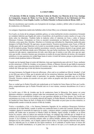70
LA GRAN OBRA
- El Laberinto. El Hilo de Ariadna. El Macho Cabrío de Mendes. Los Misterios de la Cruz. Santiago
de Compostela. Jacques de Molai. La Cruz de San Andrés. El Patrono de los Fabricantes de Oro.
Maestro Perfecto y Gran Elegido. Lucifer. La Piedra Filosofal. La Resurrección de Hiram Abiff.—
Hoy nos encontramos aquí reunidos con el propósito de investigar, estudiar y definir sobre el camino que ha
de conducirnos a la liberación.
Los antiguos Alquimistas medievales hablaban sobre la Gran Obra y eso es bastante importante.
En el suelo, en el piso de las antiguas catedrales góticas, se veían multitud de círculos concéntricos formando
un verdadero laberinto que llegaba del centro a la periferia y de la periferia al centro; mucho es lo que se ha
dicho sobre los laberintos. También habla la tradición sobre el Laberinto de Creta y sobre el famoso
Minotauro Cretense. Ciertamente en Creta se encontró recientemente un laberinto, lo llamaban Absolín,
Absolum, como quien dice Absoluto. Absoluto es el término que utilizaban los Alquimistas medievales para
designar a la Piedra Filosofal. He aquí pues, un gran misterio. Nosotros necesitamos como Teseo, el Hilo de
Ariadna para salir de aquel laberinto; en el centro se encontraba siempre el Minotauro; Teseo logró vencerlo;
he allí la tradición griega. Nosotros también necesitamos vencerlo, necesitamos destruir al ego animal; para
llegar al centro del laberinto donde está el Minotauro, hay que luchar muchísimo. Hay innumerables teorías,
escuelas de toda especie, organizaciones de todo; unos dicen que el camino es por allá, otros que por aquí,
otros que acullá, y nosotros tenemos que orientarnos en medio de ese gran laberinto de teorías y de conceptos
antitéticos si es que queremos de verdad llegar hasta el centro viviente del mismo, porque es precisamente en
el centro donde podemos hallar al Minotauro.
Cuando uno ha logrado llegar al centro del laberinto, tiene que ingeniárselas para salir de él, Teseo, mediante
un hilo misterioso, el Hilo de Ariadna, se nos parece a Hiram, el Maestro Secreto de que habla la masonería
oculta y que todos debemos resucitar dentro de nosotros aquí y ahora. Ariadna también nos indica a la araña,
símbolo del Alma que teje el telar del destino incesantemente.
Así pues hermanos, ha llegado la hora de reflexionar. ¿Pero cuál es en realidad ese Hilo de Ariadna?, ¿Cuál
es ese Hilo que salva el Alma, que le permite salir de ese misterioso laberinto, para llegar hasta su Real Ser
Interior? Mucho se ha hablado sobre el particular; los grandes Alquimistas pensaban que era la Piedra
Filosofal. Nosotros estamos de acuerdo con eso, pero vamos un poquito más lejos de acuerdo con nuestras
disquisiciones.
Pues es verdad que la Piedra Filosofal está simbolizada en la Catedral de Notre Dame de Paris por Lucifer,
ahora comprenderemos que la Piedra Filosofal está en el sexo mismo, entonces descubrimos en el sexo a
Lucifer.
Es Lucifer pues el Hilo de Ariadna que ha de conducirnos hasta la liberación. Esto parece así como
dijéramos antitético o paradójico, porque todos han conceptuado que Lucifer, el Diablo, Satanás, es el mal.
Necesitamos de la auto-reflexión evidente si es que queremos ahondar en el Gran Arcano. Ese Lucifer que
encontramos en el sexo, es la viva piedra cabecera del ángulo, la Piedra Maestra, la Piedra del Rinconcito en
la Catedral de Notre Dame de Paris, la Piedra de la Verdad. Descender un poco pues en estos misterios, es
indispensable cuando se trata de conocer el Hilo de Ariadna.
Vuelvo a recordarles a Uds., a los famosos Santuarios Sagrados de los auténticos Rosacruces Gnósticos
esoteristas de la Edad Media; cuando el neófito era conducido hasta el centro del Lumisial, llevaba los ojos
vendados; alguien le arrancaba de improviso la venda, y entonces atónito y perplejo contemplaba una figura
insólita, allí estaba ante su presencia el Macho Cabrío de Mendes, figura extraña, el diablo; en su frente
lucían los cuernos, sobre su cabeza una antorcha de fuego; sin embargo algo indicaba que se trataba de un
símbolo. En el Lumisial de la Iniciación se hallaba ante la figura de Tiphón Bafometo, la tenebrosa figura del
Arcano 15 de la Kábala, La antorcha ardiente sobre su cabeza brillaba, además sobre su frente la estrella
flamígera de las cinco puntas, con el ángulo superior hacia arriba y los dos ángulos inferiores hacia abajo.
Esto nos indicaba que no se trataba de una figura tenebrosa. Se le ordenaba al neófito besar el trasero del
Diablo; si el neófito desobedecía, se le ponía otra vez la venda en los ojos y se le sacaba por una puerta
 