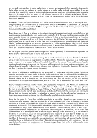 71
secreta; todo esto sucedía a la medía noche, jamás el neófito sabría por donde habría entrado ni por donde
había salido, porque los iniciados se reunían siempre a la media noche, teniendo sumo cuidado de no ser
víctimas de la Inquisición; mas si el neófito obedecía, entonces de aquel cubo sobre el cual estaba sentada la
figura del Bafometo, se abría una puerta, por allí salía una Isis que recibía al Iniciado con los brazos abiertos,
dándole enseguida el ósculo santo en la frente. Desde ese momento aquel neófito era un nuevo Hermano
Iniciado de la Orden.
Ese Macho Cabrío, ese Tiphón Bafometo, ese Lucifer, resulta bastante interesante, pues es la Energía Sexual,
energía que hay que saber utilizar si es que queremos realizar la Gran Obra. Ahora sabrán Uds., por qué
Tiphón Bafometo, el Macho Cabrío de Mendes, representa a la Piedra Filosofal, al Sexo, es con esa fuerza
tremenda con la que hay que trabajar.
Recordemos que el Arca de la Alianza en los antiguos tiempos tenía cuatro cuernos de Macho Cabrío en las
cuatro esquinas correspondientes a los cuatro puntos cardinales de la Tierra, y cuando era transportada se le
asía o agarraba siempre por esos cuatro cuernos. Moisés en el Sinaí se transformó, cuando bajó le vieron los
clarividentes con dos rayos de luz en la frente, semejantes a los del Macho Cabrio de Mendes; por eso fue
que Miguel Ángel al cincelarlo en la piedra viva, puso en su cabeza aquellos simbólicos cuernos. Es que el
Macho Cabrío representa a la fuerza sexual, mas también al Diablo, pero ese Diablo o Lucifer es la misma
potencia de vida que debidamente transformada nos permite la Auto-realización Intima del Ser; por eso se ha
dicho que Lucifer es el Príncipe de los Cielos, de la Tierra y de los Infiernos.
En las antiguas catedrales góticas todo estaba previsto, hasta la planta de los templos estaba organizada en
forma de cruz y esto nos recuerda al crucis, crux, crisol, etc.
Ya sabemos que el palo vertical es masculino y el horizontal es femenino; en el cruce de ambos se halla la
clave de todos los misterios, el cruce de ambos es el Crisol de los Alquimistas medievales, en el cual hay que
cocer y recocer y volver a cocer la Materia Prima de la Gran Obra; Esa Materia Prima es el Esperma Sagrado
que transformado se convierte en energía; Es con esa sutilísima energía con la que podemos nosotros abrir un
chacra, despertar todos los poderes ocultos mágicos, crear los Cuerpos Existenciales Superiores del Ser, etc.,
etc. Esto es bastante importante, bastante interesante.
La cruz en si misma es un símbolo sexual, en la cruz está el Lingam-Yoni del Gran Arcano. En los dos
maderos atravesados de la cruz están las huellas de los tres clavos, esos tres clavos si bien es cierto que
permiten abrir los estigmas del Iniciado, o sea, los chacras de las palmas de las manos y de los pies, etc.,
también simbolizan en sí mismos las Tres Purificaciones del Cristo en sustancia, he ahí otro misterio
trascendental; en todo caso mis caros hermanos, realizar la Gran Obra es para lo único que vale la pena vivir.
Pedro, el amado discípulo de Nuestro Señor el Cristo, tiene como evangelio el Gran Arcano, los misterios del
sexo; por eso fue que Jesús lo llamó Petrus, Piedra, ―Tú eres Piedra y sobre esa Piedra edificaré mi Iglesia‖.
Es pues el sexo la Piedra Básica, la Piedra Cúbica, la Piedra Filosofal que nosotros debemos cincelar
basándonos en cincel y martillo para transformarla en la Piedra Cúbica perfecta, Esa piedra sin cincelar, la
Piedra Bruta en si misma, es Lucifer; ya cincelada es nuestro Logos Interior, el Arché de los griegos. Lo
importante es pues cincelaría, trabajar con ella, elaborarla, darle la forma cúbica perfecta.
Entre los discípulos del Cristo hay verdaderos prodigios y maravillas. Recordemos por un momento a
Santiago, ese gran Maestro. Dicen que es el que más se parecía al Gran Kabir Jesús; lo llamaban el hermano
del Señor y es obvio que disponía de grandes poderes psíquicos mágicos. Santiago fue el primero que
después de la muerte del Gran Kabir ofició la Misa Gnóstica en Jerusalén. Cuentan las tradiciones que tuvo
que enfrentarse al mago negro Hermógenes en Judea; Santiago, como quiera que conocía la Alta Magia,
combatía sabiamente al tenebroso: así que aquél usaba un sudario por ej. de maravillas, éste lo usaba para
contrarrestarlo; Y si Hermógenes usaba el bastón mágico, Santiago usaba otro similar, y al fin derrotó al
tenebroso en las tierras de Judea. Sin embargo se le consideró mago (y lo era fuera de toda duda) y fue con-
denado a pena de muerte. Mas algo insólito sucede, según cuentan las leyendas: Se da el caso de que el
sarcófago de Santiago se suspendió en los aires, como dicen, y fue transportado a la antigua España; cierto es
que allí se habla de Santiago de la Compostela y dicen del mismo que resucitó de entre los muertos y que en
aquella tierra fue atacado por los demonios con figura de toro, por fuego vivo, en fin, se hablan muchas cosas
sobre Santiago.
 