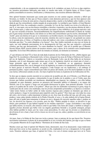 73
comprendiendo, y de esa comprensión creadora deviene la fe verdadera; así pues, la fe no es algo empírico,
no; nosotros necesitamos fabricarla; más tarde, sí, mucho más tarde, el Espíritu Santo, el Tercer Logos,
podría consolidarla en nosotros, fortificamos y robustecernos, mas nosotros debemos fabricarla.
Otro apóstol bastante interesante que cuenta para nosotros en este camino angosto, estrecho y difícil que
llevamos, es Andrés. Se dice que en Nicea conjuró a siete demonios perversos y que los hizo aparecer ante
las multitudes en forma de siete perros y huyeron despavoridos; mucho se ha hablado sobre Andrés y no hay
duda de que fue extraordinario, estaba cargado de un gran poder. La realidad es que Andrés, el Gran Maestro
discípulo del Cristo, fue condenado a muerte y torturado; la Cruz de San Andrés nos invita a la reflexión, es
una X, sí, una equis, con sus dos brazos extendidos a derecha e izquierda y sus dos piernas abiertas de lado y
lado, forman equis, y sobre esa equis fue crucificado; esa equis es muy simbólica; en el griego equivale a una
K, que nos recuerda al Krestos. Incuestionablemente fue magníficamente simbolizado el drama de Andrés
por el gran monje iniciado Bacón; este último en su libro más extraordinario que ha escrito, denominado ―El
Azoth‖, pone una lámina en la que se ve claramente a un hombre muerto; sin embargo trata como de levantar
la cabeza, como de esperanzarse, como de resucitar, mientras dos cuervos negros le van quitando sus carnes
en el acerado piso, el Alma y el Espíritu se alzan del cadáver; esto viene a recordarnos la frase de todos los
Iniciados que dice: ―La carne abandona a los huesos‖. Eso, San Andrés muriendo en una cruz en forma de
equis, nos está hablando precisamente de la desintegración del Ego, que hay que reducirlo a polvareda
cósmica, que hay que descuartizarlo. ―La carne abandona los huesos‖, sólo así es posible que el Maestro
Secreto Hiram Abiff, resucite dentro de nosotros mismos, aquí y ahora, de lo contrario seria completamente
imposible. En la Gran Obra debemos morir de instante en instante, de momento en momento.
¿Y qué diríamos de Juan? Él es fuera de toda duda el patrono de los Fabricantes de Oro. ¿Habrá alguien que
haga Oro? Sí, recordemos a Raimundo Lulio, lo hizo, enriqueció las arcas de Felipe el Hermoso de Francia y
del rey de Inglaterra. Todavía se recuerdan cartas de Raimundo Lulio; una de ellas había de un hermoso
diamante, con el cual obsequiara nada menos que al rey de Inglaterra; disolvió un cristal ante el crisol, y
luego poniendo agua de mercurio en aquel cristal, lo transformó en un gigantesco diamante
extraordinariamente fino, con él obsequió al rey de Inglaterra; en cuanto a la transmutación del plomo en oro,
lo hacía gracias al mercurio filosofal, enriqueció a toda Europa con sus fundiciones y sin embargo él
permanecía pobre, viajero extraordinario por todos los países del mundo, así al fin murió lapidado en una de
esas tierras; reflexionen ustedes en esto. Así Juan el apóstol de Jesús es el patrono de los Fabricantes de Oro.
Se dice que en alguna ocasión encontró en su camino de un pueblo por ahí, en el Oriente, a un filósofo que
trataba de convencer a las gentes y demostrarles lo que él podía con la palabra y con el Verbo, pues dos
jóvenes que habían escuchado sus enseñanzas, abandonaban sus riquezas, las vendían, y con ellas habían
comprado un gran diamante; pusieron en presencia del honorable público el diamante y en manos del
filósofo, éste se los regresó y luego con una piedra destruyeron la gema. Juan protestó diciendo: ―Con tal
gema se le podría dar de comer a los pobres‖. Dicen que ante las multitudes reconstruyó la gema, luego la
vendió para dar de comer a las multitudes; mas los jóvenes arrepentidos protestaban y se dijeron a sí mismos:
―¡Qué tontos fuimos en haber salido de todas nuestras riquezas para comprar un diamante que ahora se
vuelve pedazos y luego lo reconstruyen para repartirlo entre las gentes!‖ Pero Juan que veía todas las cosas
del cielo y de la tierra y sabía transmutar el plomo en oro, hizo traer de orillas del mar, por allí cerca, unas
piedras y unas cañas (piedra símbolo de la Piedra Filosofal, el sexo, y la caña símbolo de la Espina Dorsal,
pues allí está el poder para transmutar el plomo en oro) y después de convertir aquellas cañas y piedras en
oro, les devolvió las riquezas a los jóvenes, pero les dijo: ―Habéis perdido lo mejor, os devuelvo lo que
disteis, pero perdisteis lo que habíais logrado en los mundos superiores‖. Luego, acercándose a una mujer
que había muerto, la resucitó, ella entonces contó lo que había visto fuera del cuerpo y también se dirigió a
aquellos jóvenes diciendo que había visto sus ángeles guardianes llorando y en grande amargura, porque
ellos habían perdido lo mejor, por las vanas cosas perecederas, Es claro que los jóvenes se arrepintieron,
devolvieron el oro a Juan y Juan volvió a trocar ese oro en lo que era, cañas y piedras; se convirtieron en sus
discípulos.
Así pues, Juan y la Orden de San Juan nos invita a pensar; Juan es patrono de los que hacen Oro. Nosotros
necesitamos transmutar el plomo de la personalidad en el oro vivísimo del Espíritu, por algo es que se llama
a los grandes Maestros de la Logia Blanca: ―Hermanos de la Orden de San Juan.
Muchos creen que Juan el apóstol del Maestro Jesús, desencarnó, mas él no desencarnó; viejas tradiciones
dicen que hizo cavar su fosa sepulcral, se acostó en ella, resplandeció en Luz y desapareció, la fosa quedó
vacía. Nosotros sabemos que Juan, el apóstol de Cristo, vive con el mismo cuerpo que tuvo en la Tierra
 