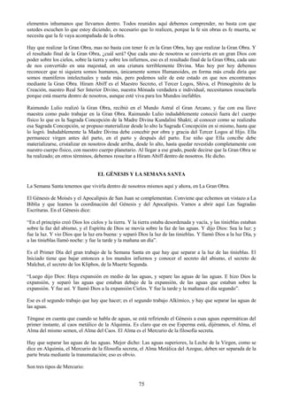 75
elementos inhumanos que llevamos dentro. Todos reunidos aquí debemos comprender, no basta con que
ustedes escuchen lo que estoy diciendo, es necesario que lo realicen, porque la fe sin obras es fe muerta, se
necesita que la fe vaya acompañada de la obra.
Hay que realizar la Gran Obra, mas no basta con tener fe en la Gran Obra, hay que realizar la Gran Obra. Y
el resultado final de la Gran Obra, ¿cuál será? Que cada uno de nosotros se convierta en un gran Dios con
poder sobre los cielos, sobre la tierra y sobre los infiernos, eso es el resultado final de la Gran Obra, cada uno
de nos convertido en una majestad, en una criatura terriblemente Divina. Mas hoy por hoy debemos
reconocer que ni siquiera somos humanos, únicamente somos Humanoides, en forma más cruda diría que
somos mamíferos intelectuales y nada más, pero podemos salir de este estado en que nos encontramos
mediante la Gran Obra. Hiram Abiff es el Maestro Secreto, el Tercer Logos, Shiva, el Primogénito de la
Creación, nuestro Real Ser Interior Divino, nuestra Mónada verdadera e individual, necesitamos resucitarla
porque está muerta dentro de nosotros, aunque esté viva para los Mundos inefables.
Raimundo Lulio realizó la Gran Obra, recibió en el Mundo Astral el Gran Arcano, y fue con esa llave
maestra como pudo trabajar en la Gran Obra. Raimundo Lulio indudablemente conoció fuera de1 cuerpo
físico lo que es la Sagrada Concepción de la Madre Divina Kundalini Shakti; al conocer como se realizaba
esa Sagrada Concepción, se propuso materializar desde lo alto la Sagrada Concepción en si mismo, hasta que
lo logró. Indudablemente la Madre Divina debe concebir por obra y gracia del Tercer Logos al Hijo. Ella
permanece virgen antes del parto, en el parto y después del parto. Ese niño que Ella concibe debe
materializarse, cristalizar en nosotros desde arriba, desde lo alto, hasta quedar revestido completamente con
nuestro cuerpo físico, con nuestro cuerpo planetario. Al llegar a ese grado, puede decirse que la Gran Obra se
ha realizado; en otros términos, debemos resucitar a Hiram Abiff dentro de nosotros. He dicho.
EL GÉNESIS Y LA SEMANA SANTA
La Semana Santa tenemos que vivirla dentro de nosotros mismos aquí y ahora, en La Gran Obra.
El Génesis de Moisés y el Apocalipsis de San Juan se complementan. Conviene que echemos un vistazo a La
Biblia y que leamos la coordinación del Génesis y del Apocalipsis. Vamos a abrir aquí Las Sagradas
Escrituras. En el Génesis dice:
―En el principio creó Dios los cielos y la tierra. Y la tierra estaba desordenada y vacía, y las tinieblas estaban
sobre la faz del abismo, y el Espíritu de Dios se movía sobre la faz de las aguas. Y dijo Dios: Sea la luz: y
fue la luz. Y vio Dios que la luz era buena: y separó Dios la luz de las tinieblas. Y llamó Dios a la luz Día, y
a las tinieblas llamó noche: y fue la tarde y la mañana un día‖.
Es el Primer Día del gran trabajo de la Semana Santa en que hay que separar a la luz de las tinieblas. El
Iniciado tiene que bajar entonces a los mundos infiernos y conocer el secreto del abismo, el secreto de
Malchut, el secreto de los Kliphos, de la Muerte Segunda.
―Luego dijo Dios: Haya expansión en medio de las aguas, y separe las aguas de las aguas. E hizo Dios la
expansión, y separó las aguas que estaban debajo de la expansión, de las aguas que estaban sobre la
expansión. Y fue así. Y llamó Dios a la expansión Cielos. Y fue la tarde y la mañana el día segundo‖.
Ese es el segundo trabajo que hay que hacer; es el segundo trabajo Alkímico, y hay que separar las aguas de
las aguas.
Téngase en cuenta que cuando se habla de aguas, se está refiriendo el Génesis a esas aguas espermáticas del
primer instante, al caos metálico de la Alquimia. Es claro que en ese Esperma está, dijéramos, el Alma, el
Alma del mismo semen, el Alma del Caos. El Alma es el Mercurio de la filosofía secreta.
Hay que separar las aguas de las aguas. Mejor dicho: Las aguas superiores, la Leche de la Virgen, como se
dice en Alquimia, el Mercurio de la filosofía secreta, el Alma Metálica del Azogue, deben ser separada de la
parte bruta mediante la transmutación; eso es obvio.
Son tres tipos de Mercurio:
 