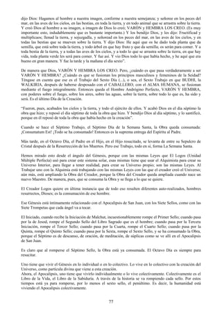 77
dijo Dios: Hagamos al hombre a nuestra imagen, conforme a nuestra semejanza; y señoree en los peces del
mar, en las aves de los cielos, en las bestias, en toda la tierra, y en todo animal que se arrastra sobre la tierra.
Y creó Dios al hombre a su imagen, a imagen de Dios lo creó; VARÓN y HEMBRA LOS CREO. (Es muy
importante esto, indudablemente que es bastante importante.) Y los bendijo Dios, y les dijo: Fructificad y
multiplicaos; llenad la tierra, y sojuzgadla, y señoread en los peces del mar, en las aves de los cielos, y en
todas las bestias que se mueven sobre la tierra. Y dijo Dios: He aquí que os he dado toda planta que da
semilla, que está sobre toda la tierra, y todo árbol en que hay fruto y que da semilla; os serán para comer. Y a
toda bestia de la tierra, y a todas las aves de los cielos, y a todo lo que se arrastra sobre la tierra, en que hay
vida, toda planta verde les será para comer. Y fue así. Y vio Dios todo lo que había hecho, y he aquí que era
bueno en gran manera. Y fue la tarde y la mañana el día sexto‖.
De manera que Dios, VARÓN Y HEMBRA LOS CREO. Pero, ¿cuándo es que pasa verdaderamente a ser
VARÓN Y HEMBRA? ¿Cuándo es que se fusionan los principios masculinos y femeninos de la Seidad?
Téngase en cuenta que ese es el Trabajo del Sexto Día (...), o sea, el Sexto Trabajo en que BUDHI, la
WALKIRIA, después de haberse desposado con el CABALLERO, con el ALMA HUMANA, se fusionan
mediante el fuego integralmente. Entonces queda el Hombre Andrógino Perfecto, VARÓN Y HEMBRA,
con poderes sobre el fuego, sobre los aires, sobre las aguas, sobre la tierra, sobre todo lo que es, ha sido y
será. Es el último Día de la Creación.
―Fueron, pues, acabados los cielos y la tierra, y todo el ejército de ellos. Y acabó Dios en el día séptimo la
obra que hizo; y reposó el día séptimo de toda la obra que hizo. Y bendijo Dios al día séptimo, y lo santificó,
porque en él reposó de toda la obra que había hecho en la creación‖.
Cuando se hace el Séptimo Trabajo, el Séptimo Día de la Semana Santa, la Obra queda consumada:
¡Consumatum Est! ¡Todo se ha consumado! Entonces es la suprema entrega del Espíritu al Padre.
Más tarde, en el Octavo Día, el Padre en el Hijo, en el Hijo resucitado, se levanta de entre su Sepulcro de
Cristal después de la Resurrección de los Muertos. Pero ese Trabajo, todo en sí, forma La Semana Santa.
Hemos mirado esto desde el ángulo del Génesis, porque con las mismas Leyes que El Logos (Unidad
Múltiple Perfecta) usó para crear este sistema solar, esas mismas tiene que usar el Alquimista para crear su
Universo Interior, para llegar a tener realidad, para crear su Universo propio; son las mismas Leyes. Al
Trabajar uno con la Alquimia está trabajando con las mismas Leyes con las que el creador creó el Universo;
aún más, está ampliando la Obra del Creador, porque la Obra del Creador queda ampliada cuando nace un
nuevo Maestro. De manera, pues, que se consuma la Obra y se llega a lo que se quiere.
El Creador Logos quiere en última instancia que de todo eso resulten diferentes auto-realizados, hombres
resurrectos, Dioses; es la consumación de ese hombre.
Ese Génesis está íntimamente relacionado con el Apocalipsis de San Juan, con los Siete Sellos, como con las
Siete Trompetas que cada ángel va a tocar.
El Iniciado, cuando recibe la Iniciación de Malchut, incuestionablemente rompe el Primer Sello; cuando pasa
por la de Jesod, rompe el Segundo Sello del Libro Sagrado que es el hombre; cuando pasa por la Tercera
Iniciación, rompe el Tercer Sello; cuando pasa por la Cuarta, rompe el Cuarto Sello; cuando pasa por la
Quinta, rompe el Quinto Sello; cuando pasa por la Sexta, rompe el Sexto Sello, y se ha consumado la Obra,
porque el Séptimo es de descanso, de oración, de meditación, de súplicas como se ve allí en el Apocalipsis
de San Juan.
Es claro que al romperse el Séptimo Sello, la Obra está ya consumada. El Octavo Día es siempre para
resucitar.
Uno tiene que vivir el Génesis en lo individual o en lo colectivo. Lo vive en lo colectivo con la creación del
Universo, como partícula divina que viene a esta creación.
Ahora, el Apocalipsis, uno tiene que vivirlo individualmente o lo vive colectivamente. Colectivamente es el
Libro de la Vida, el Libro de la Sabiduría. A través de la historia se va rompiendo cada sello. Por estos
tiempos está ya para romperse, por lo menos el sexto sello, el penúltimo. Es decir, la humanidad está
viviendo el Apocalipsis colectivamente.
 