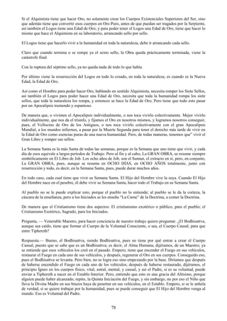 78
Si el Alquimista tiene que hacer Oro, no solamente crear los Cuerpos Existenciales Superiores del Ser, sino
que además tiene que convertir esos cuerpos en Oro Puro, antes de que puedan ser tragados por la Serpiente,
así también el Logos tiene una Edad de Oro; y para poder tener el Logos una Edad de Oro, tiene que hacer lo
mismo que hace el Alquimista en su laboratorio, arrancando sello por sello.
El Logos tiene que hacerlo vivir a la humanidad en toda la naturaleza, debe ir arrancando cada sello.
Claro que cuando termina o se rompe ya el sexto sello, la Obra queda prácticamente terminada, viene la
catástrofe final.
Con la ruptura del séptimo sello, ya no queda nada de todo lo que había.
Por último viene la resurrección del Logos en todo lo creado, en toda la naturaleza; es cuando es la Nueva
Edad, la Edad de Oro.
Así como el Hombre para poder hacer Oro, hablando en sentido Alquimista, necesita romper los Siete Sellos,
así también el Logos para poder hacer una Edad de Oro, necesita que toda la humanidad rompa los siete
sellos, que toda la naturaleza los rompa, y entonces se hace la Edad de Oro; Pero tiene que todo esto pasar
por un Apocalipsis tremendo y espantoso.
De manera que, o vivimos el Apocalipsis individualmente, o nos toca vivirlo colectivamente. Mejor vivirlo
individualmente, que nos da el triunfo, y fijamos el Oro en nosotros mismos, y logramos nosotros conseguir,
pues, el Vellocino de Oro de los Antiguos, o nos toca vivirlo colectivamente con el gran Apocalipsis
Mundial, a los mundos infiernos, a pasar por la Muerte Segunda para tener el derecho más tarde de vivir en
la Edad de Oro como esencias puras de una nueva humanidad. Pero, de todas maneras, tenemos que‖ vivir el
Gran Libro y romper sus sellos.
La Semana Santa es la más Santa de todas las semanas, porque es la Semana que uno tiene que vivir, y cada
día de esos equivale a largos períodos de Trabajo. Pero al fin y al cabo, La GRAN OBRA, se resume siempre
simbólicamente en El Libro de Job. Los ocho años de Job, son el Sumun, el extracto en sí, pero, en conjunto,
La GRAN OBRA, pues, aunque se resuma en OCHO DÍAS, en OCHO AÑOS totalmente, junto con
resurrección y todo, es decir, en la Semana Santa, pues, puede durar muchos años.
En todo caso, cada cual tiene que vivir su Semana Santa. El Hijo del Hombre vive la suya. Cuando El Hijo
del Hombre nace en el pesebre, él debe vivir su Semana Santa, hacer todo el Trabajo en su Semana Santa.
Al pueblo no se le puede explicar esto, porque el pueblo no lo entiende; al pueblo se le da la corteza, la
cáscara de la enseñanza, pero a los Iniciados se les enseña ―La Carne‖ de la Doctrina, a comer la Doctrina.
De manera que el Cristianismo tiene dos aspectos: El cristianismo exotérico o público, para el pueblo; el
Cristianismo Esotérico, Sagrado, para los Iniciados.
Pregunta, — Venerable Maestro, para hacer conciencia de nuestro trabajo quiero preguntar. ¿El Bodhisattva,
aunque sea caído, tiene que formar el Cuerpo de la Voluntad Consciente, o sea, el Cuerpo Causal, para que
entre Tiphereth?
Respuesta.— Bueno, el Bodhisattva, siendo Bodhisattva, pues no tiene por qué entrar a crear el Cuerpo
Causal, puesto que se sabe que es un Bodhisattva; es decir, el Alma Humana, dijéramos, de un Maestro; ya
se entiende que esos vehículos los creó en el pasado. Empero, tiene que encender el Fuego en sus vehículos,
restaurar el Fuego en cada uno de sus vehículos, y después, regenerar el Oro en sus cuerpos. Conseguido eso,
pues el Bodhisattva se levanta. Pero bien, no se logra eso sino empezando por la base. Diríamos que después
de haberse encendido el Fuego en cada uno de los vehículos; después de haberse restaurado, dijéramos, el
principio Ígneo en los cuerpos físico, vital, astral, mental, y causal, y así el Padre, si es su voluntad, puede
enviar a Tiphereth a nacer en el Establo Interior. Pero, entiendo que esto es una gracia del Altísimo, porque
alguien puede haber alcanzado, repito, la Quinta Iniciación del Fuego, y sin embargo, no por eso el Niño que
lleva la Divina Madre en sus brazos haya de penetrar en sus vehículos, en el Establo. Empero, si se le anhela
de verdad, si se quiere trabajar por la humanidad, pues se puede conseguir que El Hijo del Hombre venga al
mundo. Eso es Voluntad del Padre.
 