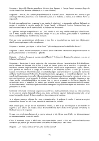 79
Pregunta.— Venerable Maestro, cuando un Iniciado tiene formado el Cuerpo Causal, entonces ¿Logra la
formación del Alma Humana, o Tiphereth es el Alma Humana?
Respuesta.— Pues el Alma Humana propiamente está en el mismo Causal. Una fracción del Causal es lo que
constituye el Budhata, la esencia. En el Bodhisattva, pues, es el Budhata, la esencia, es el Embrión Áureo ya
organizado.
En todo caso, debemos tener en cuenta lo que ya dije al principio, y es demasiado sutil que fácilmente se
presta a la confusión la cuestión aquella del Cuerpo Causal y el Tiphereth Crístico. Es tan sutil esto que
puede uno equivocarse, puede uno confundir la gimnasia con la magnesia.
El Tiphereth, o sea ya la expresión viva del Cristo Intimo, se halla muy correlacionada pues con el Causal,
con el Alma Humana. Viene a formar parte íntegra con el Alma Humana, pero cuando es Voluntad del
Padre, cuando El Hijo del Hombre viene al mundo.
Creo que ya me van entendiendo ustedes; esto es muy fino; se necesita tener una mente muy elástica, muy
dúctil, muy receptiva para poder entender esto.
Pregunta.— Maestro, ¿para lograr la Iniciación de Tiphereth hay que tener los Vehículos Solares?
Respuesta. — Pues, incuestionablemente, si uno no posee los Cuerpos Existenciales Superiores del Ser, no
podría jamás alcanzar la Iniciación de Tiphereth.
Pregunta.— ¿Cuál es el origen de nuestra esencia Maestro? Y si nosotros deseamos levantarnos, ¿por qué no
lo hemos hecho antes?
Respuesta.— Bueno, con el mayor gusto voy a dar respuesta a todo eso. La esencia viene de la Vía Láctea,
(estoy hablando en síntesis), llega al Sol, y luego, por último, penetra en la naturaleza. En principio, se
manifiesta como un simple elemental primigenio; asciende a través de las etapas mineral, vegetal y animal,
hasta penetrar por último en el cuerpo del humanoide, o del mamífero racional. Es claro que la esencia
necesita convertirse en el Embrión Áureo; necesita trabajar para crearse los Cuerpos Existenciales Superiores
del Ser y transformarse en Bodhisattva. Cuando la esencia no logra, pues, su cometido en el primer ciclo de
manifestación que es de ciento ocho vidas, entonces tiene que descender dentro de las entrañas de la tierra en
procesos involutivos, con el propósito de eliminar los elementos inhumanos o agregados psíquicos en que
vino a quedar embotellada debido a los errores. Una vez que se ha pasado por la Muerte Segunda, ella
asciende otra vez a la superficie del mundo, para reiniciar nuevos procesos evolutivos desde el mineral.
Incuestionablemente, esos nuevos procesos tienen como punto de partida una espira más alta dentro de la
gran espiral de la vida.
Empezará, o retornará, o reiniciará sus procesos evolutivos a partir del mineral, pero en una octava superior;
ya no como un simple elemental inferior, sino como un Gnomo superior, hasta reconquistar otra vez el
estado humanoide, después de haber pasado por las escalas vegetal y animal.
Se le asignan, como ya sabemos, las ciento ocho existencias. Si no logra el triunfo, el proceso se seguirá
repitiendo así durante tres mil ciclos, o ruedas de manifestación, o edades.
Bien, ustedes pues, los que no son Bodhisattvas todavía, se debe a que no trabajaron en ese sentido, no
llegaron a esas alturas en pasados ciclos de manifestación; Pero ahora mismo pueden convertirse en
Bodhisattvas si se lo proponen.
En todo caso, no olviden el origen de la esencia: viene de la Vía Láctea, pasa al Sol y por último entra aquí
en nuestra naturaleza, en nuestro mundo.
Claro, si pensamos en que la Vía Láctea tiene como capital central a Sirio, no están equivocados esos
esoteristas que piensan que nosotros vamos hacia Sirio; es verdad, hacia Sirio vamos.
Pregunta.— ¿Y, cuando salió de la Vía Láctea nuestra esencia?
 