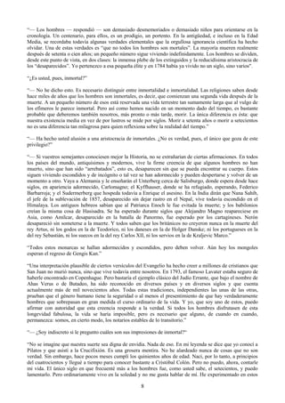 8
―— Los hombres — respondió — son demasiado desmemoriados o demasiado niños para orientarse en la
cronología. Un centenario, para ellos, es un prodigio, un portento. En la antigüedad, e incluso en la Edad
Media, se recordaba todavía algunas verdades elementales que la orgullosa ignorancia científica ha hecho
olvidar. Una de estas verdades es ―que no todos los hombres son mortales‖. La mayoría mueren realmente
después de setenta o cien años; un pequeño número sigue viviendo indefinidamente. Los hombres se dividen,
desde este punto de vista, en dos clases: la inmensa plebe de los extinguidos y la reducidísima aristocracia de
los ―desaparecidos‖. Yo pertenezco a esa pequeña élite y en 1784 había ya vivido no un siglo, sino varios".
―¿Es usted, pues, inmortal?‖
―— No he dicho esto. Es necesario distinguir entre inmortalidad e inmortalidad. Las religiones saben desde
hace miles de años que los hombres son inmortales, es decir, que comienzan una segunda vida después de la
muerte. A un pequeño número de esos está reservada una vida terrestre tan sumamente larga que al vulgo de
los efímeros le parece inmortal. Pero así como hemos nacido en un momento dado del tiempo, es bastante
probable que deberemos también nosotros, más pronto o más tarde, morir. La única diferencia es ésta: que
nuestra existencia media en vez de por lustros se mide por siglos. Morir a setenta años o morir a setecientos
no es una diferencia tan milagrosa para quien reflexiona sobre la realidad del tiempo.‖
―— Ha hecho usted alusión a una aristocracia de inmortales. ¿No es verdad, pues, el único que goza de este
privilegio?‖
―— Si vuestros semejantes conociesen mejor la Historia, no se extrañarían de ciertas afirmaciones. En todos
los países del mundo, antiquísimos y modernos, vive la firme creencia de que algunos hombres no han
muerto, sino que han sido ―arrebatados‖, esto es, desaparecen sin que se pueda encontrar su cuerpo. Estos
siguen viviendo escondidos y de incógnito o tal vez se han adormecido y pueden despertarse y volver de un
momento a otro. Vaya a Alemania y le enseñarán el Unterberg cerca de Salisburgo, donde espera desde hace
siglos, en apariencia adormecido, Carlomagno; el Kyffhauser, donde se ha refugiado, esperando, Federico
Barbarroja; y el Sudermerberg que hospeda todavía a Enrique el asesino. En la India dirán que Nana Sahib,
el jefe de la sublevación de 1857, desaparecido sin dejar rastro en el Nepal, vive todavía escondido en el
Himalaya. Los antiguos hebreos sabían que al Patriarca Enoch le fue evitada la muerte; y los babilonios
creían la misma cosa de Hasisadra. Se ha esperado durante siglos que Alejandro Magno reapareciese en
Asia, como Amílcar, desaparecido en la batalla de Panormo, fue esperado por los cartagineses. Nerón
desapareció sin someterse a la muerte. Y todos saben que los británicos no creyeron nunca en la muerte del
rey Artus, ni los godos en la de Teodorico, ni los daneses en la de Holger Danske; ni los portugueses en la
del rey Sebastián, ni los suecos en la del rey Carlos XII, ni los servios en la de Kraljevic Marco.‖
―Todos estos monarcas se hallan adormecidos y escondidos, pero deben volver. Aún hoy los mongoles
esperan el regreso de Gengis Kan.‖
―Una interpretación plausible de ciertos versículos del Evangelio ha hecho creer a millones de cristianos que
San Juan no murió nunca, sino que vive todavía entre nosotros. En 1793, el famoso Lavater estaba seguro de
haberle encontrado en Copenhague. Pero bastaría el ejemplo clásico del Judío Errante, que bajo el nombre de
Ahas Verus o de Butadeo, ha sido reconocido en diversos países y en diversos siglos y que cuenta
actualmente más de mil novecientos años. Todas estas tradiciones, independientes las unas de las otras,
prueban que el género humano tiene la seguridad o al menos el presentimiento de que hay verdaderamente
hombres que sobrepasan en gran medida el curso ordinario de la vida. Y yo, que soy uno de estos, puedo
afirmar con autoridad que esta creencia responde a la verdad. Si todos los hombres disfrutasen de esta
longevidad fabulosa, la vida se haría imposible, pero es necesario que alguno, de cuando en cuando,
permanezca: somos, en cierto modo, los notarios estables de lo transitorio.‖
―— ¿Soy indiscreto si le pregunto cuáles son sus impresiones de inmortal?―
―No se imagine que nuestra suerte sea digna de envidia. Nada de eso. En mi leyenda se dice que yo conocí a
Pilatos y que asistí a la Crucifixión. Es una grosera mentira. No he alardeado nunca de cosas que no son
verdad. Sin embargo, hace pocos meses cumplí los quinientos años de edad. Nací, por lo tanto, a principios
del cuatrocientos y llegué a tiempo para conocer bastante a Cristóbal Colón. Pero no puedo, ahora, contarle
mi vida. El único siglo en que frecuenté más a los hombres fue, como usted sabe, el setecientos, y puedo
lamentarlo. Pero ordinariamente vivo en la soledad y no me gusta hablar de mí. He experimentado en estos
 