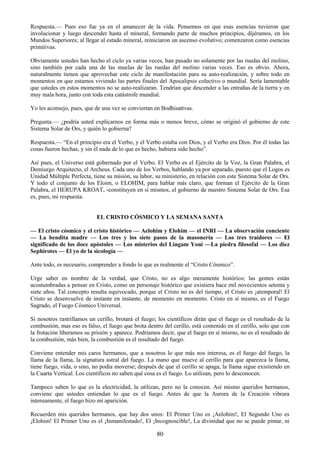 80
Respuesta.— Pues eso fue ya en el amanecer de la vida. Pensemos en que esas esencias tuvieron que
involucionar y luego descender hasta el mineral, formando parte de muchos principios, dijéramos, en los
Mundos Superiores; al llegar al estado mineral, reiniciaron un ascenso evolutivo; comenzaron como esencias
primitivas.
Obviamente ustedes han hecho el ciclo ya varias veces, han pasado no solamente por las ruedas del molino,
sino también por cada una de las muelas de las ruedas del molino varias veces. Eso es obvio. Ahora,
naturalmente tienen que aprovechar este ciclo de manifestación para su auto-realización, y sobre todo en
momentos en que estamos viviendo las partes finales del Apocalipsis colectivo o mundial. Sería lamentable
que ustedes en estos momentos no se auto-realizaran. Tendrían que descender a las entrañas de la tierra y en
muy mala hora, junto con toda esta catástrofe mundial.
Yo les aconsejo, pues, que de una vez se conviertan en Bodhisattvas.
Pregunta.— ¿podría usted explicarnos en forma más o menos breve, cómo se originó el gobierno de este
Sistema Solar de Ors, y quién lo gobierna?
Respuesta.— ―En el principio era el Verbo, y el Verbo estaba con Dios, y el Verbo era Dios. Por él todas las
cosas fueron hechas, y sin él nada de lo que es hecho, hubiera sido hecho‖.
Así pues, el Universo está gobernado por el Verbo. El Verbo es el Ejército de la Voz, la Gran Palabra, el
Demiurgo Arquitecto, el Archeus. Cada uno de los Verbos, hablando ya por separado, puesto que el Logos es
Unidad Múltiple Perfecta, tiene su misión, su labor, su ministerio, en relación con este Sistema Solar de Ors.
Y todo el conjunto de los Eloim, o ELOHIM, para hablar más claro, que forman el Ejército de la Gran
Palabra, el HERUPA KROAT, -constituyen en sí mismos, el gobierno de nuestro Sistema Solar de Ors. Esa
es, pues, mi respuesta.
EL CRISTO CÓSMICO Y LA SEMANA SANTA
— El cristo cósmico y el cristo histórico — Aelohim y Elohim — el INRI — La observación conciente
— La bendita madre — Los tres y los siete pasos de la masonería — Los tres traidores — El
significado de los doce apóstoles — Los misterios del Lingam Yoni —La piedra filosofal — Los diez
Sephirotes — El yo de la sicología —
Ante todo, es necesario, comprender a fondo lo que es realmente el ―Cristo Cósmico‖.
Urge saber en nombre de la verdad, que Cristo, no es algo meramente histórico; las gentes están
acostumbradas a pensar en Cristo, como un personaje histórico que existiera hace mil novecientos setenta y
siete años. Tal concepto resulta equivocado, porque el Cristo no es del tiempo, el Cristo es ¡atemporal! El
Cristo se desenvuelve de instante en instante, de momento en momento. Cristo en sí mismo, es el Fuego
Sagrado, el Fuego Cósmico Universal.
Si nosotros rastrillamos un cerillo, brotará el fuego; los científicos dirán que el fuego es el resultado de la
combustión, mas eso es falso, el fuego que brota dentro del cerillo, está contenido en el cerillo, solo que con
la frotación liberamos su prisión y aparece. Podríamos decir, que el fuego en sí mismo, no es el resultado de
la combustión, más bien, la combustión es el resultado del fuego.
Conviene entender mis caros hermanos, que a nosotros lo que más nos interesa, es el fuego del fuego, la
llama de la llama, la signatura astral del fuego. La mano que mueve al cerillo para que aparezca la llama,
tiene fuego, vida, o sino, no podía moverse; después de que el cerillo se apaga, la llama sigue existiendo en
la Cuarta Vertical. Los científicos no saben qué cosa es el fuego. Lo utilizan, pero lo desconocen.
Tampoco saben lo que es la electricidad, la utilizan, pero no la conocen. Así mismo queridos hermanos,
conviene que ustedes entiendan lo que es el fuego. Antes de que la Aurora de la Creación vibrara
intensamente, el fuego hizo mí aparición.
Recuerden mis queridos hermanos, que hay dos unos: El Primer Uno es ¡Aelohim!, El Segundo Uno es
¡Elohim! El Primer Uno es el ¡Inmanifestado!, El ¡Incognoscible!, La divinidad que no se puede pintar, ni
 