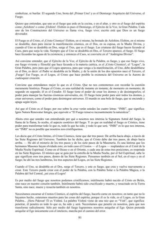 81
simbolizar, ni burilar. El segundo Uno, brota del ¡Primer Uno! y es el Demiurgo Arquitecto del Universo, el
Fuego.
Quiero que entiendan, que uno es el fuego que arde en la cocina, o en el altar, y otro es el fuego del espíritu
como ¡Aelohim! o como ¡Elohim!. Elohim es pues el Demiurgo, el Ejército de la Voz, la Gran Palabra. Cada
uno de los Constructores del Universo es llama viva, fuego vivo; escrito está que Dios es un fuego
devorador.
El Fuego es el Cristo, el ¡Cristo Cósmico! Elohim, en sí mismo, ha brotado de Aelohim; Elohim, en sí mismo
se desdobla; dura para iniciar la manifestación cósmica, en el Dos, en su esposa, en la Madre Divina, y
cuando el Uno se desdobla en Dos, surge el Tres, que es el fuego. Las criaturas del fuego hacen fecundo al
Caos, para que surja la vida. Siempre que el Uno se desdobla en Dos, el Tercero aparece, el fuego. El fuego
hace fecundas las aguas de la existencia; y entonces el Caos, se convierte en el ―Andrógino Divino‖.
Así conviene entender, que el Ejército de la Voz, el Ejército de la Palabra, es fuego, y que ese fuego vivo,
ese fuego viviente y filosofal que hace fecunda a la materia caótica, es el ¡Cristo Cósmico!, el ―Logos‖, la
Gran Palabra, pero para que el Logos aparezca, para que venga a la manifestación, el Uno, debe desdoblarse
en el Dos, es decir: el Padre se desdobla en la Madre, y de la unión de los dos opuestos nace el Tercero, el
¡Fuego! Ese Fuego, es el Logos, el Cristo que hace posible la existencia del Universo en la Aurora de
cualesquier creación.
Conviene que entendamos mejor lo que es el Cristo. Que no nos contentemos con recordar la cuestión
meramente histórica. Porque el Cristo, es una realidad de instante en instante; de momento en momento; de
segundo en segundo; él es el Creador. El fuego tiene el poder de crear los átomos y de desintegrarlos; el
poder para manejar las fuerzas cósmicas universales, etc. El fuego tiene poder para unir todos los átomos, y
crear universos; como el poder para desintegrar universos. El mundo es una bola de fuego, que se enciende y
apaga según leyes.
Así que el Cristo es el fuego; por eso sobre la cruz verán ustedes las cuatro letras: ―INRI‖, que significa:
Ignis Natura Renovatur Integra, que equivale a ―El Fuego renueva incesantemente la naturaleza‖.
Ahora creo que ustedes van entendiendo por qué a nosotros nos interesa la Signatura Astral del fuego, la
llama de la flama, lo oculto, el aspecto esotérico del fuego. Y es que en realidad el fuego es Crístico, tiene
poder para transformar todo lo que es, todo lo que ha sido, y todo lo que será. ―INRI‖ es lo que nos interesa,
sin ―INRI‖ no es posible que nosotros nos cristifiquemos.
Les decía que el Cristo Intimo, el Cristo Cósmico, tiene que dar tres pasos: De arriba hacia abajo, a través de
las Siete Regiones del Universo. También les he dicho, que el Cristo debe dar tres pasos, de abajo hacía
arriba. — He ahí el misterio de los tres pasos y de los siete pasos de la Masonería. Es una lástima que los
hermanos Masones hayan olvidado esto; en todo caso el Crestos — el Logos — resplandece en el Cenit de la
Media Noche Espiritual. Como en el Ocaso o en el Oriente, y cada una de estas tres posiciones, es respetada
en las Siete Regiones. El místico que se guía por la estrella de la Media Noche, por el Sol Espiritual, sabe lo
que significan esos tres pasos, dentro de las Siete Regiones. Pensamos también en el Sol, en el rayo y en el
fuego; he ahí las tres lumbreras, los tres aspectos del Logos, en las Siete Regiones.
Cuando el Uno, se desdobla en el Dos, surge el Tercero, y este es fuego, que crea y vuelve nuevamente a
crear. Este Tercero puede crear con el poder de la Palabra, con la Palabra Solar o la Palabra Mágica, o la
Palabra del Sol Central, ¡así crea el Logos!
Es por medio del fuego que nosotros podemos cristificarnos; inútilmente habrá nacido el Cristo en Belén,
sino nace en nuestro corazón también. Inútilmente habrá sido crucificado y muerto, y resucitado en la Tierra
Santa, sino nace, muere y resucita también en nosotros.
Necesitamos encarnar al Crestos Cósmico, al espíritu del fuego, hacerlo carne en nosotros; en tanto que no lo
hayamos hecho, estaremos muertos para las cosas del espíritu; porque él es la vida, es el Logos, es la Gran
Palabra... ¡Heru Pakroat! Él es Vishnú. La palabra Vishnú viene de una raíz que es ―Vish‖, que significa:
penetrar, él penetra en todo lo que es, ha sido y será. Necesitamos que penetre en nosotros, para que nos
transforme radicalmente. Sólo por medio del fuego lograremos nosotros aniquilar al Ego. Quien pretenda
aniquilar al Ego únicamente con el intelecto, marcha por el camino del error.
 
