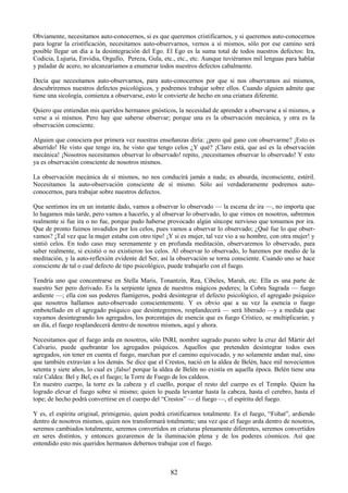 82
Obviamente, necesitamos auto-conocernos, si es que queremos cristificarnos, y si queremos auto-conocernos
para lograr la cristificación, necesitamos auto-observarnos, vernos a sí mismos, sólo por ese camino será
posible llegar un día a la desintegración del Ego. El Ego es la suma total de todos nuestros defectos: Ira,
Codicia, Lujuria, Envidia, Orgullo, Pereza, Gula, etc., etc., etc. Aunque tuviéramos mil lenguas para hablar
y paladar de acero, no alcanzaríamos a enumerar todos nuestros defectos cabalmente.
Decía que necesitamos auto-observarnos, para auto-conocernos por que si nos observamos así mismos,
descubriremos nuestros defectos psicológicos, y podremos trabajar sobre ellos. Cuando alguien admite que
tiene una sicología, comienza a observarse, esto le convierte de hecho en una criatura diferente.
Quiero que entiendan mis queridos hermanos gnósticos, la necesidad de aprender a observarse a sí mismos, a
verse a sí mismos. Pero hay que saberse observar; porque una es la observación mecánica, y otra es la
observación consciente.
Alguien que conociera por primera vez nuestras enseñanzas diría: ¿pero qué gano con observarme? ¡Esto es
aburrido! He visto que tengo ira, he visto que tengo celos ¿Y qué? ¡Claro está, que así es la observación
mecánica! ¡Nosotros necesitamos observar lo observado! repito, ¡necesitamos observar lo observado! Y esto
ya es observación consciente de nosotros mismos.
La observación mecánica de sí mismos, no nos conducirá jamás a nada; es absurda, inconsciente, estéril.
Necesitamos la auto-observación consciente de sí mismo. Sólo así verdaderamente podremos auto-
conocernos, para trabajar sobre nuestros defectos.
Que sentimos ira en un instante dado, vamos a observar lo observado — la escena de ira —, no importa que
lo hagamos más tarde, pero vamos a hacerlo, y al observar lo observado, lo que vimos en nosotros, sabremos
realmente si fue ira o no fue, porque pudo haberse provocado algún síncope nervioso que tomamos por ira.
Que de pronto fuimos invadidos por los celos, pues vamos a observar lo observado; ¿Qué fue lo que obser-
vamos? ¡Tal vez que la mujer estaba con otro tipo! ¡Y si es mujer, tal vez vio a su hombre, con otra mujer! y
sintió celos. En todo caso muy serenamente y en profunda meditación, observaremos lo observado, para
saber realmente, si existió o no existieron los celos. Al observar lo observado, lo haremos por medio de la
meditación, y la auto-reflexión evidente del Ser, así la observación se torna consciente. Cuando uno se hace
consciente de tal o cual defecto de tipo psicológico, puede trabajarlo con el fuego.
Tendría uno que concentrarse en Stella Maris, Tonantzín, Rea, Cibeles, Marah, etc. Ella es una parte de
nuestro Ser pero derivado. Es la serpiente ígnea de nuestros mágicos poderes; la Cobra Sagrada — fuego
ardiente —; ella con sus poderes flamígeros, podrá desintegrar el defecto psicológico, el agregado psíquico
que nosotros hallamos auto-observado conscientemente. Y es obvio que a su vez la esencia o fuego
embotellado en el agregado psíquico que desintegremos, resplandecerá — será liberado —y a medida que
vayamos desintegrando los agregados, los porcentajes de esencia que es fuego Crístico, se multiplicarán; y
un día, el fuego resplandecerá dentro de nosotros mismos, aquí y ahora.
Necesitamos que el fuego arda en nosotros, sólo INRI, nombre sagrado puesto sobre la cruz del Mártir del
Calvario, puede quebrantar los agregados psíquicos. Aquellos que pretenden desintegrar todos esos
agregados, sin tener en cuenta el fuego, marchan por el camino equivocado, y no solamente andan mal, sino
que también extravían a los demás. Se dice que el Crestos, nació en la aldea de Belén, hace mil novecientos
setenta y siete años, lo cual es ¡falso! porque la aldea de Belén no existía en aquella época. Belén tiene una
raíz Caldea: Bel y Bel, es el fuego; la Torre de Fuego de los caldeos.
En nuestro cuerpo, la torre es la cabeza y el cuello, porque el resto del cuerpo es el Templo. Quien ha
logrado elevar el fuego sobre sí mismo; quien lo pueda levantar hasta la cabeza, hasta el cerebro, hasta el
tope; de hecho podrá convertirse en el cuerpo del ―Crestos‖ — el fuego —, el espíritu del fuego.
Y es, el espíritu original, primigenio, quien podrá cristificarnos totalmente. Es el fuego, ―Fohat‖, ardiendo
dentro de nosotros mismos, quien nos transformará totalmente; una vez que el fuego arda dentro de nosotros,
seremos cambiados totalmente, seremos convertidos en criaturas plenamente diferentes, seremos convertidos
en seres distintos, y entonces gozaremos de la iluminación plena y de los poderes cósmicos. Así que
entendido esto mis queridos hermanos debernos trabajar con el fuego.
 