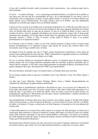 83
Al que sabe, la palabra da poder, nadie la pronunció, nadie la pronunciara... sino, solamente aquel, que lo
tiene encarnado.
El Cristo — el espíritu del fuego — no es un personaje meramente histórico, es el Ejército de la palabra, es
una fuerza que está más allá de la personalidad, del Ego y de la individualidad. Es una fuerza, como la
electricidad, como el magnetismo, un poder, un gran agente cósmico y universal. Es la fuerza eléctrica que
puede originar nuevas manifestaciones. Ese fuego cósmico, entra en el hombre que esta debidamente
preparado; en el hombre que tenga la Torre esa de Belén ardiendo.
Cuando el Cristo encarna en un hombre éste se transforma radicalmente. Es el Niño Dios que debe nacer en
cada criatura. Así como él nació en el Universo hace millones de años, para organizar totalmente este sistema
solar, así también debe nacer en cada uno de nosotros. Él nace en el establo de Belén, es decir: entre los
animales del deseo, entre los agregados psicológicos que necesita quebrantar: porque sólo el fuego puede
quebrantar tales agregados; así el fuego aparece donde están esos agregados para destruirlos, para volverlos
polvareda cósmica, y liberar el alma, la esencia. ¿Cómo podrá él libertar el alma, si no penetra
profundamente en el organismo humano?
En el Oriente, Cristo es Vishnú, y repito: La raíz Vish, significa, penetrar; el fuego, Cristo, el Logos, puede
penetrar profundamente en el organismo humano, para quemar las escorias que tenemos dentro: pero
necesitamos amar al fuego, rendirle culto a la llama.
Ha llegado la hora de entender que sólo el ―Fohat‘, puede transformarnos radicalmente. Cristo dentro de
nosotros opera quebrantando las raíces del mal, ―INRI‖ quebrantando los agregados psíquicos es formidable,
los reduce a cenizas. Pero necesitamos trabajar con el fuego.
Por eso en nuestros trabajos de concentración debemos invocar a la Serpiente ígnea de nuestros mágicos
poderes porque sólo con el fuego podremos quebrantar todos los elementos psíquicos indeseables que en
nuestro interior cargamos. El frío lunar, nunca podrá quebrantar los agregados psíquicos, necesitamos de los
poderes flamígeros del Logos. Necesitamos del ―INRI‖ para transformarnos.
Mis caros hermanos, entiendan lo que es la Semana Santa: y la Semana Santa tiene siete días.
En los tiempos antiguos todo se regía por el calendario solar: Luna, Mercurio, Venus, Sol, Marte, Júpiter y
Saturno.
Los días eran: Lunes, Miércoles, Viernes, Domingo, Martes, Jueves y Sábado. Desgraciadamente ese
calendario fue alterado por las gentes fanáticas medioevales.
La Semana Santa es profundamente significativa. Recuerden los siete y los tres pasos de la Masonería. El
Cristo debe arder primero que todo, en nuestro cuerpo humano. Más tarde la llama debe depositarse en el
fondo del alma. Y por último, en el fondo del espíritu. Estos tres pasos a través de las Siete Esferas, son
profundamente significativos. Obviamente estos tres pasos, básicos, fundamentales, se hallan contenidos en
las Siete Esferas del mundo y del Universo.
Incuestionablemente la Semana Santa tiene raíces esotéricas muy hondas, porque el iniciado debe trabajar
sobre las fuerzas lunares, y sobre las fuerzas de Mercurio, y con las fuerzas de Venus y del Sol, y de Marte,
de Júpiter y de Saturno. El Logos, se desenvuelve en Siete Regiones y de acuerdo con los siete planetas del
sistema solar.
La llama debe aparecer en el cuerpo físico, debe avanzar en el cuerpo vital, debe proseguir su camino por la
senda astral, debe continuar su viaje por el mundo de la mente, debe llegar a la esfera de Venus en el mundo
causal, debe continuar o proseguir su viaje por el mundo Búdhico o intuicional, y por último, en el séptimo
día, habrá llegado al mundo de Atman, al mundo del espíritu; entonces el Maestro recibirá el Bautismo del
Fuego, que lo transformará radicalmente.
Obviamente todo el Drama Cósmico, tal como está escrito en los cuatro Evangelios, deberá ser vivido dentro
de nosotros mismos, aquí y ahora. Eso no es algo meramente histórico, es algo para vivir ¡aquí y ahora!
 