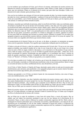 84
Los tres traidores que crucificaron al Cristo, que lo llevan a la muerte, están dentro de nosotros mismos; los
Masones los conocen, los Gnósticos también los conocemos: Judas, Pilatos y Caifás. Judas es el demonio del
deseo, que nos atormenta. Pilatos es el demonio de la mente, que para todo tiene disculpas. Caifás, es el
demonio de la mala voluntad, quien prostituye el altar.
Esos son los tres traidores que entregan al Cristo por treinta monedas de plata. Las treinta monedas represen-
tan todos los vicios y pasiones de la humanidad... cambian al Cristo por las botellas en la cantina, cambian al
Cristo por el prostíbulo, o por el lecho de procusto, cambian al Cristo por el dinero, por las riquezas, por la
vida sensual, lo venden por treinta monedas de plata.
Hermanos, recuerden que multitudes de personas, piden la crucifixión del Señor; todas esas multitudes gritan
¡Crucifixia! ¡Crucifixia! No son las de hace mil novecientos setenta y siete años ¡no! Esas gentes que piden
la crucifixión del Señor están dentro de nosotros mismo. Repito ¡aquí y ahora! Son los agregados psíquicos
inhumanos que en nuestro interior cargamos, son todos esos elementos psíquicos indeseables que llevamos
dentro, los demonios rojos de ―Seth‖, viva personificación de todos nuestros defectos de tipo psicológico.
Son ellos los que gritan: ¡Crucifixia! ¡Crucifixia! Y el Señor es entregado a la muerte: ¿Quiénes le azotan?,
No son acaso todas las multitudes que llevamos en nuestro interior ¿Quiénes le escupen? No son todos esos
agregados psíquicos que personifican nuestros defectos ¿Quiénes ponen sobre él la corona de espinas? No
son acaso todos esos engendros del infierno que nosotros hemos creado.
El acontecimiento de la historia Crística no es de ayer, es de ahora, es presente; no meramente un pasado,
como creen los ignorantes ilustrados. Pero aquellos que comprendan, trabajarán para la cristificación.
El Señor es elevado al Calvario y sobre las cumbres majestuosas del Calvario dirá: ―El que en mi cree nunca
andará en tinieblas, mas tendrá la lumbre de La vida, yo soy el pan de la vida, yo soy el pan vivo, el que
come mi carne y bebe mi sangre, tendrá la vida eterna, y yo le resucitaré en el día postrero. El que come mi
carne y bebe mi sangre, en mi mora y yo en él. El Señor no guarda rencores para nadie... ¡Padre mío, en tus
manos encomiendo mi espíritu! Pronunciada esta gran palabra, no se escucharán sino rayos y truenos en
medio de grandes cataclismos interiores. Cumplida esta labor del espíritu en el cuerpo, será depositado el
Cristo o el ―Krestos‖, el Chistrus, Vishnú, el que penetra, en su sepulcro místico.
Y yo les digo en nombre de la Verdad y de la Justicia, que al tercer día, después de esto, después del tercer
acto, será levantado, resucitado en el Iniciado para transformar a éste en una criatura perfecta. Quien lo logre
se convertirá de hecho en un Dios, terriblemente divino, más allá del bien y del mal.
Así el Cristo, el Señor Nuestro, el Espíritu del Fuego, desciende; quiere entrar en cada uno de nosotros para
transformarnos, para salvarnos, para quebrantar a esos agregados psíquicos que en nuestro interior llevamos,
para hacer de nosotros algo distinto, para convertirnos en Dioses.
Tenemos que aprender a ver el Cristo, no desde el punto de vista meramente histórico, sino como el fuego,
como una realidad presente, como ―INRI‖.
Tenía se dice, doce Apóstoles; esos doce Apóstoles están dentro de nosotros mismos, aquí y ahora. Son las
doce partes fundamentales de nuestro propio Ser; las doce Potestades dentro de cada uno de ustedes, en su
propio Ser Interior profundo... Hay un Pedro, que se entiende con los Misterios del Sexo. Hay un Juan, que
representa el Verbo, a la Gran Palabra ¡Heru Pa Kro At! Hay también un Tomás, que nos enseña a manejar la
mente. Hay un Pablo, que nos muestra el camino de la Sabiduría, de la filosofía, de la Gnosis.
Dentro de nosotros mismos está también Judas; no aquel Judas que entrega al Cristo por treinta monedas de
plata ¡no! Un Judas diferente, un Judas que entiende a fondo la cuestión del Ego. Un Judas cuyo Evangelio
nos lleva a la disolución del mí mismo, del si mismo.
Hay un Felipe que es capaz de enseñarnos a viajar fuera del cuerpo físico, a través del espacio. Hay un
Andrés, que nos indica con precisión meridiana lo que son los tres factores de la Revolución de la
Conciencia: Nacer, es decir, como se fabrican los cuerpos existenciales superiores del Ser. Morir, cómo se
desintegran los factores particulares que se relacionan con nosotros, específicamente y con cada uno de nos.
Sacrificarse por la humanidad, la cruz de San Andrés; indicando la mezcla del Azufre y el Mercurio tan
indispensable para la creación de los cuerpos existenciales superiores del Ser, mediante el cumplimiento del
deber ―Parlok‖, es profundamente significativo.
 