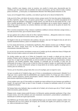 85
Mateo, científico cuan ninguno, existe en nosotros, nos enseña la ciencia pura, desconocida para los
científicos que solo conocen todo ese podridero de teorías universitarias, que hoy están de moda y mañana
pasan a la historia... ¡Ciencia pura, es completamente diferente! Sólo Mateo puede instruirnos en ella.
Lucas, con su Evangelio Solar, es profeta, y nos indica lo que ha de ser la vida en la Edad de Oro.
Cada uno de los Doce, está dentro de nosotros mismos, porque nuestro Ser tiene doce partes fundamentales,
los Doce Apóstoles, aquí y ahora. Así quienes quieran llegar a ser magos en el sentido trascendental de la
palabra, tienen que aprender a relacionarse consigo mismo, con cada una de las doce partes del Ser; y esto
sólo es posible quemando con el ―INRI‖ los agregados psicológicos que en nuestro interior cargamos. En
tanto el Ego exista en nosotros, las correctas relaciones con todas y cada una de las partes de nuestro Ser,
resultará imposible.
Pero si nosotros incineramos el Ego, entonces si podremos establecer correctas relaciones consigo mismo, y
con cada uno de los Doce, que en nuestro interior existen.
Así que quítense de la cabeza la idea de los Doce Apóstoles históricos... ¡Búsquenlos dentro de sí mismos,
ahí están! Todo está dentro de nosotros mismos, aquí y ahora.
Ha llegado la hora de un Cristianismo más esotérico, más puro, más real. Ha llegado la hora de salir de la
cuestión meramente histórica y pasar a la realidad de los hechos.
La Cruz misma del Calvario, es hondamente significativa. Bien sabemos nosotros que el ―Phalus‖ vertical,
dentro del ―Ecteis‖ formal, hacen cruz. En otras palabras enfatizaremos diciendo: ―El Lingam-Yoni,
correctamente conectado forma cruz.
Es con esa cruz que nosotros necesitamos avanzar por el sendero que ha de conducirnos hasta el Gólgota del
Padre; les invito a todos a entrar en el camino de la cristificación.
No olviden ustedes que cada vez el Señor de Compasión viene al mundo, es odiado por tres clases de
hombres: Primero, por los Ancianos, las gentes llenas de experiencia que dicen ¡ese hombre está loco, vean
lo que trae, no oigan lo que está diciendo, no está de acuerdo con nosotros, con lo que pensamos, tenemos
experiencia, este hombre perjudica, daña! Segundo, es rechazado por los Escribas, es decir por los
intelectuales de la época. Cada vez que el Señor de Gloria ha venido al mundo, los intelectuales han estado
en contra de él, ¡lo odian mortalmente!, porque no encaja dentro de sus teorías, significa un peligro para su
sistema, para sus sofismas, etc.
Tercero, por los Sacerdotes, porque todos ellos ven en él un peligro, para su respectiva secta.
Así que en nombre de la Verdad les digo, que el Cristo es ¡tremendamente revolucionario! ¡Rebelde! Es el
fuego que viene a quemar todas las podredumbres que cargamos dentro. Es el fuego que viene a reducir a
cenizas, nuestros prejuicios, nuestros preconceptos, nuestros intereses creados, nuestras abominaciones, y
hasta nuestras experiencias de tipo personal.
¿Creen ustedes acaso, que el Cristo podría ser aceptado por tantos millones de seres humanos que pueblan el
mundo? ¡Se equivocan! Cada vez que él viene al mundo, se levantan las multitudes contra él, es la cruda
realidad de los hechos.
De Semana Santa estoy hablando; digo en nombre de la Verdad y de la Justicia que sólo el ―Fohat‖ ardiendo
dentro de nosotros, podrá salvarnos.
Ninguna teoría, ningún sistema podrá llevarnos a la liberación; quiénes pretendan quebrantar el Ego a base
de puras teorías, con el frío intelecto ¡son seres meramente reaccionarios! ¡conservadores! ¡retardatarios! y
marchan por el camino de la gran equivocación.
Esta Babilonia que llevamos dentro, esta ciudad psicológica que en nuestro interior cargamos, donde viven
los demonios de la ira, de la codicia, de la lujuria, de la envidia, del orgullo, de la pereza, de la gula, etc.,
etc., debe ser destruida con el fuego.
 