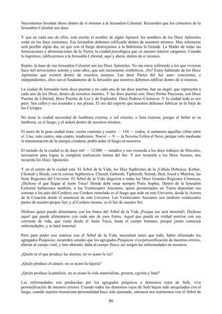 86
Necesitamos levantar ahora dentro de sí mismos a la Jerusalém Celestial. Recuerden que los cimientos de la
Jerusalém Celestial son doce.
Y que en cada uno de ellos, está escrito el nombre de algún Apóstol, los nombres de los Doce Apóstoles
están en los doce cimientos. Esa Jerusalém debemos edificarla dentro de nosotros mismos. Mas solamente
será posible algún día, en que con el fuego destruyamos a la Babilonia la Grande. La Madre de todas las
fornicaciones y abominaciones de la Tierra; la ciudad psicológica que en nuestro interior cargamos. Cuando
lo logremos, edificaremos a la Jerusalén Celestial, aquí y ahora, dentro de sí mismos.
Repito, la base de esa Jerusalém Celestial son los Doce Apóstoles. No me estoy refiriendo a los que vivieron
hace mil novecientos setenta y siete años, que son meramente simbólicos, ¡No! Estoy hablando de los Doce
Apóstoles que existen dentro de nosotros mismos. Las doce Partes del Ser auto- concientes, e
independientes, ellos son el fundamento de la Jerusalén que nosotros debemos edificar dentro de sí mismos,
La ciudad de Jerusalén tiene doce puertas y en cada una de las doce puertas, hay un ángel; que representa a
cada uno de los Doce, dentro de nosotros mismos, Y las doce puertas son: Doce Perlas Preciosas, son Doce
Puertas de Libertad, Doce Puertas de Luz y de Esplendor. Doce Poderes Cósmicos. Y la ciudad toda es oro
puro. Sus calles y sus avenidas y sus plazas. El oro del espíritu que nosotros debemos fabricar en la forja de
los Cíclopes.
No tiene la ciudad necesidad de lumbrera externa, o sol externo, o luna externa; porque el Señor es su
lumbrera, es el fuego; y él arderá dentro de nosotros mismos.
El muro de la gran ciudad tiene: ciento cuarenta y cuatro — 144 — codos, si sumamos aquellas cifras entre
sí: Uno, más cuatro, más cuatro, tendremos: Nueve — 9 — la Novena Esfera el Sexo, porque solo mediante
la transmutación de la energía creadora, podrá arder el fuego en nosotros.
El tamaño de la ciudad es de doce mil — 12.000 — estadios y nos recuerda a los doce trabajos de Hércules,
necesarios para lograr la completa realización íntima del Ser. Y nos recuerda a los Doce Aeones, nos
recuerda los Doce Apóstoles.
Y en el centro de la ciudad está: El Árbol de la Vida, los Diez Sephirotes de la ¡Cábala Hebraica: Kether,
Chomah y Binah, con la corona Sephirotica: Chesed, Geburah, Tiphereth, Netsah, Hod, Jesod y Malchut, las
Siete Regiones del Universo. El Árbol de la Vida alegoriza a todas las Doce Grandes Regiones Cósmicas,
¡Dichoso el que llegue al Aeón Trece! Donde debe estar siempre Pistis Sophia. Dentro de la Jerusalén
Celestial hallaremos también, a los Veinticuatro Ancianos, quien prosternados en Tierra depositan sus
coronas a los pies del Cordero; ese Cordero inmolado es el fuego que arde en este Universo, desde la Aurora
de la Creación desde el amanecer de este Universo. Los Veinticuatro Ancianos son también veinticuatro
partes de nuestro propio Ser; y el Cordero mismo, es el Ser de nuestro Ser.
Dichoso quien pueda alimentarse con los frutos del Árbol de la Vida ¡Porque ese será inmortal!, Dichoso
aquel que puede alimentarse con cada uno de esos frutos. Aquel que pueda en verdad nutrirse con esa
corriente de vida, que viene desde el Aeón Trece, hasta el cuerpo humano, porque jamás conocerá
enfermedades, y se hará inmortal.
Pero para poder uno nutrirse con el Árbol de la Vida, necesitará antes que todo, haber eliminado los
agregados Psíquicos; recuerden ustedes que los agregados Psíquicos viva personificación de nuestros errores,
alteran al cuerpo vital, y éste alterado, daña al cuerpo físico; así surgen las enfermedades en nosotros.
¿Quién es el que produce las úlceras, no es acaso la ira?
¿Quién produce el cáncer, no es acaso la lujuria?
¿Quién produce la parálisis, no es acaso la vida materialista, grosera, egoísta y fatal?
Las enfermedades son producidas por los agregados psíquicos o demonios rojos de Seth, viva
personificación de nuestros errores. Cuando todos los demonios rojos de Seth hayan sido aniquilados con el
fuego, cuando nuestra mismísima personalidad haya sido quemada, entonces nos nutriremos con el Árbol de
 