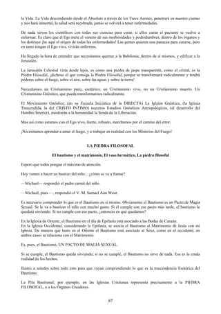 87
la Vida. La Vida descendiendo desde el Absoluto a través de los Trece Aeones, penetrará en nuestro cuerno
y nos hará inmortal, la salud será recobrada, jamás se volverá a tener enfermedades.
De nada sirven los científicos con todas sus ciencias para curar, si ellos curan el paciente se vuelve a
enfermar. Es claro que el Ego mete el veneno de sus morbosidades y podredumbres, dentro de los órganos y
los destruye ¡he aquí el origen de todas las enfermedades! Las gentes quieren una panacea para curarse, pero
en tanto tengan el Ego vivo, vivirán enfermos.
Ha llegado la hora de entender que necesitamos quemar a la Babilonia, dentro de sí mismos, y edificar a la
Jerusalén.
La Jerusalén Celestial vista desde lejos, es como una piedra de jaspe transparente, como el cristal, es la
Piedra Filosofal, ¡dichoso el que consiga la Piedra Filosofal, porque se transformará radicalmente y tendrá
poderes sobre el fuego, sobre el aire, sobre las aguas y sobre la tierra!
Necesitamos un Cristianismo puro, esotérico; un Cristianismo vivo, no un Cristianismo muerto. Un
Cristianismo Gnóstico, que pueda transformarnos radicalmente.
El Movimiento Gnóstico, (en su Escuela Iniciática de la DIRECTA) La Iglesia Gnóstica, (la Iglesia
Trascendida, la del CRISTO INTIMO) nuestros Estudios Gnósticos Antropológicos, (el desarrollo del
Hombre Interior), mostrarán a la humanidad la Senda de la Liberación.
Mas así como estamos con el Ego vivo, fuerte, robusto, marchamos por el camino del error.
¡Necesitamos aprender a amar el fuego, y a trabajar en realidad con los Misterios del Fuego!
LA PIEDRA FILOSOFAL
El bautismo y el matrimonio, El vaso hermético, La piedra filosofal
Espero que todos pongan el máximo de atención.
Hoy vamos a hacer un bautizo del niño... ¿cómo se va a llamar?
—Michael— respondió el padre carnal del niño.
—Michael, pues —, respondió el V. M. Samael Aun Weor.
Es necesario comprender lo que es el Bautismo en sí mismo. Obviamente el Bautismo es un Pacto de Magia
Sexual. Se le va a bautizar el niño con mucho gusto. Si él cumple con ese pacto más tarde, el bautismo le
quedará sirviendo. Si no cumple con ese pacto, ¿entonces en qué quedamos?
En la Iglesia de Oriente, el Bautismo en el día de Epifanía está asociado a las Bodas de Canaán.
En la Iglesia Occidental, considerando la Epifanía, se asocia el Bautismo al Matrimonio de Jesús con mi
Iglesia. De manera que tanto en el Oriente el Bautismo está asociado al Sexo, como en el occidente; en
ambos casos se relaciona con el Matrimonio.
Es, pues, el Bautismo, UN PACTO DE MAGIA SEXUAL.
Si se cumple, el Bautismo queda sirviendo; si no se cumple, el Bautismo no sirve de nada. Esa es la cruda
realidad de los hechos.
Ilustro a ustedes sobre todo esto para que vayan comprendiendo lo que es la trascendencia Esotérica del
Bautismo.
La Pila Bautismal, por ejemplo, en las Iglesias Cristianas representa precisamente a la PIEDRA
FILOSOFAL, o a los Órganos Creadores.
 