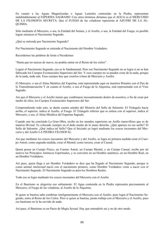 88
En cuanto a las Aguas Magnetizadas o Aguas Lustrales contenidas en la Piedra, representan
indubitablemente al ESPERMA SAGRADO. Con otros términos diríamos que el AGUA es el MERCURIO
DE LA FILOSOFÍA SECRETA. Que el FUEGO de las veladoras representa al AZUFRE DE LA AL-
QUIMIA.
Sólo mediante el Mercurio, o sea, la Entidad del Semen, y el Azufre, o sea, la Entidad del Fuego, es posible
lograr entonces el Nacimiento Segundo.
¿Qué se entiende por Nacimiento Segundo?
Por Nacimiento Segundo se entiende el Nacimiento del Hombre Verdadero.
Recordemos las palabras de Jesús a Nicodemus:
―Hasta que no nazcas de nuevo, no podrás entrar en el Reino de los cielos‖.
Lograr el Nacimiento Segundo, eso es lo fundamental. Pero ese Nacimiento Segundo no se logra si no se han
fabricado los Cuerpos Existenciales Superiores del Ser. Y esos cuerpos no se pueden crear de la nada, porque
de la nada, nada sale. Esos cuerpos hay que crearlos a base de Mercurio y Azufre.
El Mercurio, o sea el Alma Metálica del Esperma, está representado aquí en nuestros Rituales con el Pan de
la Transubstanciación Y en cuanto al Azufre, o sea el Fuego de la Alquimia, está representado con el Vino
Sagrado.
Así que el Mercurio y el Azufre tienen que combinarse incesantemente dentro de nosotros, a fin de crear por
medio de ellos, los Cuerpos Existenciales Superiores del Ser.
Comprendiendo todo esto, se darán cuenta ustedes del Misterio del Sello de Salomón: El Triángulo hacia
arriba, el superior, indica al Azufre, el Fuego. El Triángulo inferior que se enlaza con el superior, indica el
Mercurio, o sea, el Alma Metálica del Esperma Sagrado.
Cuando uno ha concluido La Gran Obra, recibe en los mundos superiores un Anillo maravilloso que es de
materia Divinal. Es colocado siempre en el dedo anular de la mano derecha. ¿Qué aparece en ese anillo? El
Sello de Salomón. ¿Qué indica tal Sello? Que el Iniciado ya logró mediante los cruces incesantes del Mer-
curio y del Azufre LA PIEDRA FILOSOFAL.
Así que mediante los cruces incesantes del Mercurio y del Azufre, se logra en primera medida crear el Cuer-
po Astral; como segunda medida, crear el Mental; como tercera, crear el Causal.
Quien posea un Cuerpo Físico, un Cuerno Astral, un Cuerpo Mental, y un Cuerpo Causal, recibe por tal
motivo los Principios Anímicos Espirituales, y se convierte en un Hombre auténtico, en un Hombre Real, en
un Hombre Verdadero.
Así pues, quien llega a ser Hombre Verdadero se dice que ha llegado al Nacimiento Segundo, porque si
como animal intelectual nació con el nacimiento primero, como Hombre Verdadero viene a nacer con el
Nacimiento Segundo. El Nacimiento Segundo es para los Hombres Reales.
Todo eso se logra mediante los cruces incesantes del Mercurio con el Azufre.
En el Bautismo se alegoriza eso sabiamente: El Agua contenida en la Piedra representa precisamente al
Mercurio; el Fuego de las veladoras, al Azufre de la Alquimia.
Si quien se bautiza sabe combinar inteligentemente el Mercurio con el Azufre, pues logra el Nacimiento Se-
gundo, entra al Reino de los Cielos. Pero si quien se bautiza, jamás trabaja con el Mercurio y el Azufre, pues
ese bautismo no le ha servido de nada.
Así pues, el Bautismo es un Pacto de Magia Sexual. Hay que entenderlo así y no de otro modo.
 