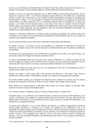 89
Se dice que en el Bautismo, la Paloma Blanca del Espíritu Santo flota sobre la cabeza del niño que se va a
bautizar. ¡Ciertamente! Es que el Espíritu Santo es el mismo Mercurio de la Filosofía Secreta.
Cuando yo entré en la parte más importante de LA GRAN OBRA, fui presentado precisamente ante El
Espejo de la Alquimia. Allí vi, en el Cristal, reflejado mi propio Mercurio. En nombre de la verdad debo
decirles a ustedes, que el Mercurio da a los Grandes Iniciados, precisamente ese aspecto trascendental del
Gentil-Hombre. Veamos, si no, por ejemplo, a Hombres como Kout-Humi, esa sapiencia que demuestra
como Hombre se la debe al Mercurio, que es el mismísimo Espíritu Santo en manifestación. Veamos, por
ejemplo, a un Conde de Saint Germain, quien yo cito tantas veces como un ejemplo viviente de Súper-
Hombre, alguien que maneja la política mundial tan formidablemente, alguien que conoce las psico-política,
y que sabe de verdad manejarla, que sabe adaptarse a todas las condiciones diplomáticas del mundo; esa
característica se debe al Mercurio de los Sabios.
Cuando yo vi reflejado mi Mercurio en el Espejo, quedé sencillamente asombrado. Fue cuando conocí cómo
el Mercurio viene a darle a uno la característica trascendental del Gentil-Hombre; hace de uno un Sabio, en
el sentido más completo de la palabra.
Así mis queridos hermanos, bien vale la pena comprender la trascendencia del Bautismo.
En cuanto al Azufre, es el Fuego; eso hay que entenderlo así; obviamente se relaciona con Lucifer. No
tendría uno el impulso sexual, si no existiera la potencia Luciférica dentro de uno. Esa potencia Azufrada es
extraordinaria.
El Mercurio sólo, nada podría hacer. Pero el Mercurio es fecundado por el Azufre, o sea, por el Fuego, y de
esa mezcla resultan los Cuerpos Existenciales Superiores del Ser.
Es bueno ir entendiendo todas estas cosas para saber valorar el Bautismo. Y es bueno no olvidar por qué
motivo las Iglesias Cristianas, tanto de oriente como de occidente, con la cuestión ésta de Epifanía, o sea, La
Ascensión del Crestos Cósmico en nosotros, relacionan siempre el Bautismo con el Matrimonio.
Realmente una Iglesia, por muy santa que sea, si no enseñara las claves de la autorrealización, pues no
lograría salvar a nadie; eso es obvio.
Cuando uno estudia a fondo, pues, todas estas cuestiones del Mercurio y del Azufre, sabe valorar el
Bautismo como debe valorarse. El Bautismo es sagrado en el sentido más trascendental de la palabra.
No olviden también ustedes, que el Sagrado Sol Absoluto quiere cristalizar en nosotros las Tres Fuerzas
Primarias de la naturaleza y del cosmos. Estas son: Santo Afirmar, Santo Negar, Santo Conciliar.
Santo Afirmar es la fuerza positiva, la del Padre. Santo Negar es la fuerza negativa, la del Hijo. Santo
Conciliar es la fuerza neutra, la del Espíritu Santo.
En el oriente, el Padre es Brahama, el Hijo es Vishnú, el Espíritu Santo es el Señor Shiva.
El Espíritu Santo, o sea, el Mercurio de la Filosofía Secreta, cristaliza en nosotros cuando trabajamos con el
Azufre y el Mercurio. Este trabajo no se podría realizar fuera del Laboratorio. Hay que saber mezclar las
distintas partes del Mercurio, con las distintas partes del Azufre, pero esto es dentro del Laboratorio, y ese
Laboratorio es el organismo humano.
De manera que el Mercurio, o sea, el Alma Metálica del Esperma, se combina inteligentemente dentro de
nuestro propio laboratorio; se combina con el Azufre. El resultado de esa combinación viene a ser
formidable: El primer resultado seria el Nacimiento del Cuerpo Astral en el hombre; el segundo resultado, es
el Nacimiento del Cuerpo Mental en el hombre; el tercer resultado, es el Nacimiento del Cuerpo Causal en el
hombre. Cuando se ha conseguido esos vehículos, como ya les dije, entonces adviene el Nacimiento
Segundo, o sea, nace el Hombre Verdadero, nace del Mercurio y del Azufre, o sea, del Agua y del Fuego; así
hay que entenderlo.
Por eso dijo el Cristo: ―Si no nacieres de nuevo, no podréis entrar al Reino de los Cielos‖.
 