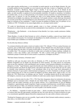 9
cinco siglos muchas satisfacciones, y a mi curiosidad, en modo especial, no me ha faltado alimento. He visto
al mundo cambiar de cara; he podido ver, en el curso de una sola vida, a Lutero y a Napoleón, Luis XIV y
Bismarck, Leonardo y Beethoven, Miguel Ángel y Goethe. Y tal vez por eso me he librado de las
supersticiones de los grandes hombres. Pero estas ventajas son pagadas a duro precio. Después de un par de
siglos, un tedio incurable se apodera de los desventurados inmortales. El mundo es monótono, los hombres
no enseñan nada, y se cae, en cada generación, en los mismos errores y horrores; Los acontecimientos no se
repiten, pero se parecen; Lo que me quedaba por saber ya he tenido bastante tiempo para aprenderlo.
Terminan las novedades, las sorpresas, las revelaciones. Se lo puedo confesar a usted, ahora que únicamente
nos escucha el mar Rojo: Mi inmortalidad me causa aburrimiento. La tierra ya no tiene secretos para mí, y no
tengo ya confianza en mis semejantes. Y repito con gusto las palabras de Hamlet, que oí la primera vez en
Londres en 1594: ―El hombre no me causa ningún placer, no, y la mujer mucho menos.‖
―El conde de Saint-Germain me pareció agotado, como si se fuese volviendo viejo por momentos.
Permaneció en silencio más de un cuarto de hora contemplando el mar tenebroso, el cielo estrellado.‖
―Dispénseme — dijo finalmente —si mis discursos le han aburrido. Los viejos, cuando comienzan a hablar,
son insoportables.‖
―Hasta Bombay, el conde de Saint Germain no volvió a dirigirme la palabra, a pesar de que intenté varias
veces entablar conversación. En el momento de desembarcar me saludó cortésmente y le vi alejarse con tres
viejos hindúes que se hallaban en el muelle esperándole.‖
En otra obra muy famosa se afirma:
―La existencia histórica del conde se inició en Londres el año 1743. Allá por 1745 tuvo ciertas fricciones con
la justicia, pues se había hecho sospechoso de espionaje. Horace Walpole hizo esta observación al respecto:
―Está aquí desde hace dos años y no quiere revelar quién es, ni cuál es su origen, si bien confiesa que utiliza
un nombre falso.‖ Por entonces se describía al conde como un hombre de estatura mediana, rondando los
cuarenta y cinco, muy amable y gran conversador. ―Se sabe a ciencia cierta que Saint-Germain era un
seudónimo, porque él mismo dijo en cierta ocasión a su protector, el landgrave de Hesse‖:
―Me llamo Santus Germanus, el hermano santo.‖
También se sabe que, tras pasar varios años en Alemania, en 1758, se presentó en la corte de Luis XV.
Madame Pompadour nos ha dejado una descripción de Saint Germain: ―El conde parecía un cincuentón;
tenía un aire fino, espiritual, vestía sencillamente, pero con gusto. Lucía hermosos diamantes en los dedos, la
tabaquera y el reloj.‖ Aquel forastero, aquel desconocido cuyo título nobiliario era muy dudoso y cuyo nom-
bre parecía incierto, por decirlo de alguna forma, supo abrirse paso hasta el círculo íntimo de Luis XV, quien
le concedió varias audiencias privadas. Y ese ascendiente sobre el rey fue lo que irritó sobremanera al
ministro Choiseul y lo que acarreó a Saint-Germain la desgracia y el exilio. Finalmente se sabe que el conde
pasó la última época de su vida en el castillo de landgrave de Hesse, donde murió, según se dice, el 27 de
febrero de 1784. Observemos, sin embargo, que esa ―muerte‖ se produjo durante una de las raras ausencias
del landgrave, ocasiones en que solamente rodeaban al conde unas cuantas mujeres fácilmente sobornables.‖
―Se conoce su historia entre los años 1743 y 1784. Pues bien, busquemos ahora los testimonios de personas
fidedignas que lo conocieron antes o después de esas fechas límite. La condesa de Gergy, embajadora de
Francia cerca del estado Veneciano, nos da el primer informe. Vio a Saint-Germain en casa de Madame
Pompadour y, aparentemente, quedó estupefacta. Según sus propias manifestaciones, recordó haber conocido
en Venecia allá por el 1700, a un aristócrata extranjero cuyo parecido con el conde era asombroso, aunque
aquél tenía otro apellido. Ella le preguntó si no sería su padre u otro familiar cercano.‖
―— No, Madame — respondió el conde con gran calma —. Perdí a mi padre hace mucho tiempo. Pero viví
en Venecia entre fines del siglo pasado y principios de éste. Por cierto que tuve el honor de haceros la corte,
y vos encontrasteis agradables algunas barcarolas compuestas por mí y que ambos solíamos cantar juntos‖
―Perdonad mi franqueza, pero eso no es posible. Aquel conde de Saint Germain tendría entonces cuarenta y
cinco años, y vos tenéis ahora esa edad.‖
Madame — contestó sonriendo el conde — yo soy muy viejo.‖
 