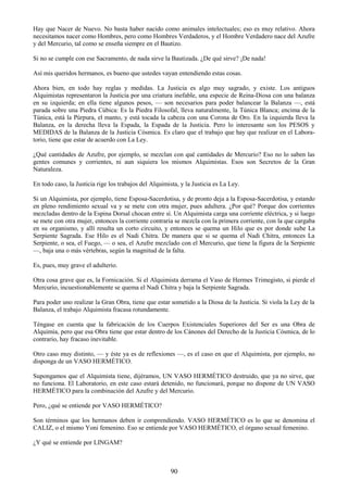 90
Hay que Nacer de Nuevo. No basta haber nacido como animales intelectuales; eso es muy relativo. Ahora
necesitamos nacer como Hombres, pero como Hombres Verdaderos, y el Hombre Verdadero nace del Azufre
y del Mercurio, tal como se enseña siempre en el Bautizo.
Si no se cumple con ese Sacramento, de nada sirve la Bautizada. ¿De qué sirve? ¡De nada!
Así mis queridos hermanos, es bueno que ustedes vayan entendiendo estas cosas.
Ahora bien, en todo hay reglas y medidas. La Justicia es algo muy sagrado, y existe. Los antiguos
Alquimistas representaron la Justicia por una criatura inefable, una especie de Reina-Diosa con una balanza
en su izquierda; en ella tiene algunos pesos, — son necesarios para poder balancear la Balanza —, está
parada sobre una Piedra Cúbica: Es la Piedra Filosofal, lleva naturalmente, la Túnica Blanca; encima de la
Túnica, está la Púrpura, el manto, y está tocada la cabeza con una Corona de Oro. En la izquierda lleva la
Balanza, en la derecha lleva la Espada, la Espada de la Justicia. Pero lo interesante son los PESOS y
MEDIDAS de la Balanza de la Justicia Cósmica. Es claro que el trabajo que hay que realizar en el Labora-
torio, tiene que estar de acuerdo con La Ley.
¿Qué cantidades de Azufre, por ejemplo, se mezclan con qué cantidades de Mercurio? Eso no lo saben las
gentes comunes y corrientes, ni aun siquiera los mismos Alquimistas. Esos son Secretos de la Gran
Naturaleza.
En todo caso, la Justicia rige los trabajos del Alquimista, y la Justicia es La Ley.
Si un Alquimista, por ejemplo, tiene Esposa-Sacerdotisa, y de pronto deja a la Esposa-Sacerdotisa, y estando
en pleno rendimiento sexual va y se mete con otra mujer, pues adultera. ¿Por qué? Porque dos corrientes
mezcladas dentro de la Espina Dorsal chocan entre sí. Un Alquimista carga una corriente eléctrica, y si luego
se mete con otra mujer, entonces la corriente contraria se mezcla con la primera corriente, con la que cargaba
en su organismo, y allí resulta un corto circuito, y entonces se quema un Hilo que es por donde sube La
Serpiente Sagrada. Ese Hilo es el Nadi Chitra. De manera que si se quema el Nadi Chitra, entonces La
Serpiente, o sea, el Fuego, — o sea, el Azufre mezclado con el Mercurio, que tiene la figura de la Serpiente
—, baja una o más vértebras, según la magnitud de la falta.
Es, pues, muy grave el adulterio.
Otra cosa grave que es, la Fornicación. Si el Alquimista derrama el Vaso de Hermes Trimegisto, si pierde el
Mercurio, incuestionablemente se quema el Nadi Chitra y baja la Serpiente Sagrada.
Para poder uno realizar la Gran Obra, tiene que estar sometido a la Diosa de la Justicia. Si viola la Ley de la
Balanza, el trabajo Alquimista fracasa rotundamente.
Téngase en cuenta que la fabricación de los Cuerpos Existenciales Superiores del Ser es una Obra de
Alquimia, pero que esa Obra tiene que estar dentro de los Cánones del Derecho de la Justicia Cósmica, de lo
contrario, hay fracaso inevitable.
Otro caso muy distinto, — y éste ya es de reflexiones —, es el caso en que el Alquimista, por ejemplo, no
disponga de un VASO HERMÉTICO.
Supongamos que el Alquimista tiene, dijéramos, UN VASO HERMÉTICO destruido, que ya no sirve, que
no funciona. El Laboratorio, en este caso estará detenido, no funcionará, porque no dispone de UN VASO
HERMÉTICO para la combinación del Azufre y del Mercurio.
Pero, ¿qué se entiende por VASO HERMÉTICO?
Son términos que los hermanos deben ir comprendiendo. VASO HERMÉTICO es lo que se denomina el
CALIZ, o el mismo Yoni femenino. Eso se entiende por VASO HERMÉTICO, el órgano sexual femenino.
¿Y qué se entiende por LINGAM?
 