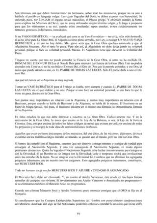91
Son términos con que deben familiarizarse los hermanos, sobre todo los misioneros, porque no va uno a
hablarle al pueblo en lenguaje vulgar. Las cosas Sagradas del Sexo, se deben exponer con honestidad. Se
entiende, pues, por LINGAM el órgano sexual masculino, el Phalus griego. Y observen ustedes la forma
como explico los Misterios del Sexo, que no estoy utilizando ningún término vulgar, y lo hago a propósito
para que los misioneros a su vez, cuando estén enseñando, sepan enseñar, eviten cuidadosamente los
términos grotescos, o dijéramos, inmodestos.
Si un VASO HERMÉTICO, — ya expliqué qué cosa es un Vaso Hermético — no sirve, si ha sido destruido,
si ya no sirve para La Gran Obra, el Alquimista tiene pleno derecho, por Ley, a escoger UN NUEVO VASO
HERMÉTICO, y en eso no hay delito. Más grave sería que la Gran Obra quedara estancada y que el
Alquimista fracasara. Ahí sí seria lo grave. Pero aún así, el Alquimista no debe hacer jamás su voluntad
personal, porque si hace su voluntad personal, fracasa. El Alquimista tiene que obedecer la Voluntad del
Padre.
Téngase en cuenta que uno no puede entender la Ciencia de la Gran Obra, si antes no ha recibido EL
DONUM DEI. El DONUM DEI es el Don de Dios para entender La Ciencia de la Gran Obra. Uno no podría
entender esta Ciencia, si no ha recibido el Donum Dei, el Don de Dios que le permite entender; y ese Don, el
único que puede dárselo a uno, es EL PADRE DE TODAS LAS LUCES. Sólo Él puede darle a uno el Do-
num Dei.
Así que la Ciencia de la Alquimia es muy sagrada.
Tomar un VASO HERMÉTICO para el Trabajo es loable, pero siempre y cuando EL PADRE DE TODAS
LAS LUCES sea el que ordene y no uno. Porque si uno hace su voluntad personal, si uno hace lo que le
viene en gana, fracasa en la Gran Obra.
Son puntos muy importantes en relación con la Alquimia, y puntos muy importantes en relación con el
Bautismo, porque cuando se habla de Bautismo y de Alquimia, se habla de lo mismo. El Bautismo es un
Pacto de Magia Sexual. Así pues, el Bautismo encierra en sí mismo una fórmula: la extraordinaria fórmula
de la Alquimia.
En estos estudios lo que nos debe interesar a nosotros es La Gran Obra. Exclusivamente eso. Y en la
realización de la Gran Obra, lo único que cuenta es la Ley de la Balanza, o sea, la Ley de la Justicia
Cósmica. Esta, está por encima de todos los falsos códigos de moral que existen por ahí; por encima de todos
los prejuicios y al margen de toda clase de sentimentalismos morbosos.
Aquellos que están esclavos únicamente de los prejuicios, del que dirán, de las máximas, dijéramos, de ética
existentes en los distintos códigos morales del mundo, se quedan con el mundo, pero no con La Gran Obra.
Si hemos de cumplir con el Bautismo, tenemos que ser sinceros consigo mismos y trabajar de verdad para
conseguir el Nacimiento Segundo. Y una vez conseguido el Nacimiento Segundo, en modo alguno
podríamos detenernos. Quien ha logrado el Nacimiento Segundo debe luchar intensivamente para integrarse
con la Divinidad. Si un Hombre no se integra con la Divinidad, tarde o temprano tendrá que involucionar
entre las entrañas de la tierra. No se integran con la Divinidad los Hombres que no eliminan los agregados
psíquicos inhumanos que en nuestro interior cargamos. Esos agregados psíquicos inhumanos, constituyen,
son MERCURIO SECO.
Todo ser humano carga mucho MERCURIO SECO Y AZUFRE VENENOSO O ARSENICADO.
El Mercurio Seco debe ser eliminado. Y, en cuanto al Azufre Venenoso, éste reside en los bajos fondos
animales de cualquier ser viviente. Si no eliminamos ese Azufre Venenoso o Arsenicado, no progresamos y
si no eliminamos también el Mercurio Seco, no progresamos.
Cuando uno elimina Mercurio Seco y Azufre Venenoso, pues entonces consigue que el ORO se fije en el
Mercurio.
Si consideramos que los Cuerpos Existenciales Superiores del Hombre son esencialmente condensaciones
del Mercurio Azufrado con algo de Sal Sublimada, podremos entonces entender la relación que existe entre
 