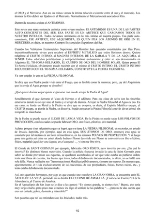 92
el ORO y el Mercurio. Aun en las minas vemos la íntima relación existente entre el oro y el mercurio. Los
átomos de Oro deben ser fijados en el Mercurio. Normalmente el Mercurio está asociado al Oro.
Dentro de nosotros existe el ANTIMONIO.
Este no es una mera sustancia química como creen muchos. El ANTIMONIO ES UNA DE LAS PARTES
AUTO CONCIENTES DEL SER. ESA PARTE ES UN ARTÍFICE QUE CARGAMOS TODOS EN
NUESTRO INTERIOR. Todos llevamos Antimonio en lo más íntimo de nuestra psiquis. Esa parte auto-
consciente, ESE ARTIFICE, ESE ALQUIMISTA, ES QUIEN FIJA LOS ÁTOMOS DE ORO EN EL
MERCURIO, es decir, en nuestros Cuerpos Existenciales Superiores del Ser.
Cuando los Vehículos Existenciales Superiores del Hombre han quedado constituidos por Oro Puro,
incuestionablemente sirven para recubrir al ESPÍRITU METÁLICO que todos llevamos dentro. Quiero
referirme al CRISTO INTIMO, al MAGNES INTERIOR DE LA KÁBALA Y DE LA ALQUIMIA, al
SEÑOR. Estos vehículos penetrándose y compenetrándose mutuamente y entre sí, son denominados en
Alquimia EL TO-SOMA-HELIAKON, EL CUERPO DE ORO DEL HOMBRE SOLAR. Quien posea El
To-Soma-Heliakon, obviamente puede recubrir con el mismo al CRISTO INTIMO. EL CRISTO INTIMO
RECUBIERTO CON EL TO-SOMA-HELIAKON, CONSTITUYE LA PIEDRA FILOSOFAL.
Ya ven ustedes lo que es La PIEDRA FILOSOFAL
Se dice que esa Piedra puede vivir entre el Fuego, que es fusible como la manteca; pero, ¡ay del Alquimista
que la arroje al Agua, porque se disuelve!
¿Qué quiere decirse o qué quiere expresarse con eso de arrojar la Piedra al Agua?
Sencillamente el que derrame el Vaso de Hermes o el adúltero. Para esa clase de seres son las tinieblas
exteriores donde no se oye sino el llanto y el crujir de dientes. Arrojar la Piedra Filosofal al Agua es eso. En
ese caso, se funde un Metal y la Piedra se dice que se evapora, es decir, el Espíritu Metálico escapa, el
CRISTO escapa, se pierde la Piedra, se disuelve. Puede atravesar la Piedra Filosofal a través de un cristal sin
romperlo ni manchado.
De la Piedra se puede sacar el ELIXIR DE LARGA VIDA. De la Piedra se puede sacar LOS POLVOS DE
PROYECCIÓN, con los cuales se puede fabricar ORO, oro físico, efectivo, oro material.
Aclaro, porque si un Alquimista que ya logró, que ya tiene LA PIEDRA FILOSOFAL en su poder, en estado
de éxtasis, deposita, por ejemplo, aquí en esta agua, SUS ÁTOMOS DE ORO, entonces esta agua se
convierte por tal motivo en un licor extraordinario, en los mismos POLVOS DE PROYECCIÓN. Y si luego
pone una gotita así entre un crisol donde hubiere Plomo derretido ese Plomo se convertiría en Oro efectivo,
físico, material (aquí hay una laguna en el cassette) … y con ese Oro vive.
El Conde de SAINT GERMAIN por ejemplo, fabricaba ORO FÍSICO, pero invertía ese oro. ¿En qué lo
invertía? En distintos bienes materiales. Cuando la policía francesa invadió la casa de Saint Germain para
saber de dónde provenían sus riquezas, se quedaron asombrados al ver que todo estaba en perfecto orden;
tenía sus libros de cuentas, los bienes que tenía, todos debidamente documentados, es decir, no se halló una
sola falla. Nunca realizaba sus Transmutaciones Metálicas públicamente, siempre en secreto. De manera que,
aparentemente, él vivía exclusivamente de sus haciendas, de sus propiedades, fincas, bienes raíces, etc., y
todo estaba debidamente documentado.
Así, mis queridos hermanos, por algo es que cuando uno concluye LA GRAN OBRA, se encuentra ante EL
ÁRBOL DE LA VIDA, portando en su diestra EL CUERNO DE AMALTEA. ¿Cuál es ese Cuerno? El de la
Abundancia, el Cuerno de Amaltea.
En el Apocalipsis de San Juan se le dice a las gentes: ―Te sientes grande, te sientes rico.‖ Bueno, eso seria
muy largo citarlo, pero poco mas o menos les digo el sentido de las palabras ―…, pero no te das cuenta que
eres un cuitado, pobre, desnudo y miserable?‖
Son palabras que no las entienden sino los Iniciados; nadie más.
 