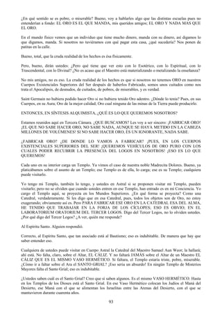 93
¿En qué sentido se es pobre, o miserable? Bueno, voy a hablarles algo que las distintas escuelas pues no
entenderían a fondo: EL ORO ES EL QUE MANDA, mis queridos amigos; EL ORO Y NADA MAS QUE
EL ORO.
En el mundo físico vemos que un individuo que tiene mucho dinero, manda con su dinero, así digamos lo
que digamos, manda. Si nosotros no tuviéramos con qué pagar esta casa, ¿qué sucedería? Nos ponen de
patitas en la calle.
Bueno, total, que la cruda realidad de los hechos es ésa físicamente.
Pero, bueno, dirán ustedes: ¿Pero qué tiene que ver esto con lo Esotérico, con lo Espiritual, con lo
Trascendental, con lo Divinal? ¿No es acaso que el Maestro está materializando o metalizando la enseñanza?
No mis amigos, no es eso. La cruda realidad de los hechos es que si nosotros no tenemos ORO en nuestros
Cuerpos Existenciales Superiores del Ser después de haberlos Fabricado, somos unos cuitados como nos
trata el Apocalipsis, de desnudos, de cuitados, de pobres, de miserables, y es verdad.
Saint Germain no hubiera podido hacer Oro si no hubiera tenido Oro adentro. ¿Dónde lo tenía? Pues, en sus
Cuerpos, en su Aura; Oro de la mejor calidad; Oro cual ninguna de las minas de la Tierra puede producirlo.
ENTONCES, EN SÍNTESIS ALQUIMISTA, ¿QUÉ ES LO QUE QUEREMOS NOSOTROS?
Estamos reunidos aquí en Tercera Cámara. ¿QUE BUSCAMOS? Les voy a ser sincero: ¡FABRICAR ORO!
¡EL QUE NO SABE HACER ORO, NO SABE NADA, AUNQUE SE HAYA METIDO EN LA CABEZA
MILLONES DE VOLÚMENES! SI NO SABE HACER ORO, ES UN IGNORANTE, NADA SABE.
¿FABRICAR ORO? ¿DE DONDE LO VAMOS A FABRICAR? ¡PUES, EN LOS CUERPOS
EXISTENCIALES SUPERIORES DEL SER! ¡QUEREMOS VEHÍCULOS DE ORO PURO CON LOS
CUALES PODER RECUBRIR LA PRESENCIA DEL LOGOS EN NOSOTROS! ¡ESO ES LO QUE
QUEREMOS!
Cada uno en su interior carga un Templo. Ya vimos el caso de nuestra noble Madrecita Dolores. Bueno, ya
platicábamos sobre el asunto de un Templo; ese Templo es de ella, lo carga; ese es su Templo; cualquiera
puede visitarlo.
Yo tengo mi Templo, también lo tengo, y ustedes en Astral si se proponen visitar mi Templo, pueden
visitarlo; pero no se olviden que cuando ustedes entren en ese Templo, han entrado es en mi Conciencia. Yo
cargo el Templo aquí, se proyecta en los Mundos Superiores. ¿En qué forma se proyecta? Como una
Catedral, verdaderamente. Si les digo que en esa Catedral, pues, todos los objetos son de Oro, no estoy
exagerando; obviamente así es. Pero PARA FABRICAR ESE ORO EN LA CATEDRAL ESA DEL ALMA,
HE TENIDO QUE TRABAJAR EN LA FORJA DE LOS CÍCLOPES; ESO ES OBVIO; EN EL
LABORATORIUM ORATORIUM DEL TERCER LOGOS. Digo del Tercer Logos, no lo olviden ustedes.
¿Por qué digo del Tercer Logos? ¿A ver, quién me responde?
Al Espíritu Santo. Alguien respondió.
Correcto, al Espíritu Santo, que tan asociado está al Bautismo; eso es indubitable. De manera que hay que
saber entender eso.
Cualquiera de ustedes puede visitar en Cuerpo Astral la Catedral del Maestro Samael Aun Weor; la hallará;
ahí está. No falta, claro, sobre el Altar, EL CÁLIZ. Y no faltará JAMÁS sobre el Altar de un Maestro EL
CÁLIZ QUE ES EL MISMO VASO HERMÉTICO. Si faltara, el Templo estaría triste, pobre, miserable.
¿Cómo ir a faltar sobre el Ara el SANTO GRIAL? ¡Eso seria un absurdo! En ningún Templo de Misterios
Mayores falta el Santo Grial; eso es indubitable.
¿Ustedes saben cuál es el Santo Grial? Creo que sí saben algunos. Es el mismo VASO HERMÉTICO. Hasta
en los Templos de los Dioses está el Santo Grial. En ese Vaso Hermético colocan los Judíos el Maná del
Desierto, ese Maná con el que se alimentan los Israelitas entre las Arenas del Desierto, con el que se
mantuvieron durante cuarenta años.
 
