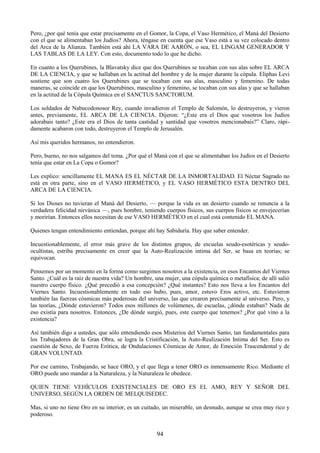 94
Pero, ¿por qué tenía que estar precisamente en el Gomor, la Copa, el Vaso Hermético, el Maná del Desierto
con el que se alimentaban los Judíos? Ahora, téngase en cuenta que ese Vaso está a su vez colocado dentro
del Arca de la Alianza. También está ahí LA VARA DE AARÓN, o sea, EL LINGAM GENERADOR Y
LAS TABLAS DE LA LEY. Con esto, documento todo lo que he dicho.
En cuanto a los Querubines, la Blavatsky dice que dos Querubines se tocaban con sus alas sobre EL ARCA
DE LA CIENCIA, y que se hallaban en la actitud del hombre y de la mujer durante la cópula. Eliphas Levi
sostiene que son cuatro los Querubines que se tocaban con sus alas, masculino y femenino. De todas
maneras, se coincide en que los Querubines, masculino y femenino, se tocaban con sus alas y que se hallaban
en la actitud de la Cópula Química en el SANCTUS SANCTORUM.
Los soldados de Nabucodonosor Rey, cuando invadieron el Templo de Salomón, lo destruyeron, y vieron
antes, previamente, EL ARCA DE LA CIENCIA. Dijeron: ―¿Este era el Dios que vosotros los Judíos
adorabais tanto? ¿Este era el Dios de tanta castidad y santidad que vosotros mencionabais?‖ Claro, rápi-
damente acabaron con todo, destruyeron el Templo de Jerusalén.
Así mis queridos hermanos, no entendieron.
Pero, bueno, no nos salgamos del tema. ¿Por qué el Maná con el que se alimentaban los Judíos en el Desierto
tenía que estar en La Copa o Gomor?
Les explico: sencillamente EL MANA ES EL NÉCTAR DE LA INMORTALIDAD. El Néctar Sagrado no
está en otra parte, sino en el VASO HERMÉTICO, y EL VASO HERMÉTICO ESTA DENTRO DEL
ARCA DE LA CIENCIA.
Si los Dioses no tuvieran el Maná del Desierto, — porque la vida es un desierto cuando se renuncia a la
verdadera felicidad nirvánica —, pues hombre, teniendo cuerpos físicos, sus cuerpos físicos se envejecerían
y morirían. Entonces ellos necesitan de ese VASO HERMÉTICO en el cual está contenido EL MANA.
Quienes tengan entendimiento entiendan, porque ahí hay Sabiduría. Hay que saber entender.
Incuestionablemente, el error más grave de los distintos grupos, de escuelas seudo-esotéricas y seudo-
ocultistas, estriba precisamente en creer que la Auto-Realización intima del Ser, se basa en teorías; se
equivocan.
Pensemos por un momento en la forma como surgimos nosotros a la existencia, en esos Encantos del Viernes
Santo. ¿Cuál es la raíz de nuestra vida? Un hombre, una mujer, una cópula química o metafísica; de allí salió
nuestro cuerpo físico. ¿Qué precedió a esa concepción? ¿Qué instantes? Esto nos lleva a los Encantos del
Viernes Santo. Incuestionablemente en todo eso hubo, pues, amor, estuvo Eros activo, etc. Estuvieron
también las fuerzas cósmicas más poderosas del universo, las que crearon precisamente al universo. Pero, y
las teorías, ¿Dónde estuvieron? Todos esos millones de volúmenes, de escuelas, ¿dónde estaban? Nada de
eso existía para nosotros. Entonces, ¿De dónde surgió, pues, este cuerpo que tenemos? ¿Por qué vino a la
existencia?
Así también digo a ustedes, que sólo entendiendo esos Misterios del Viernes Santo, tan fundamentales para
los Trabajadores de la Gran Obra, se logra la Cristificación, la Auto-Realización Intima del Ser. Esto es
cuestión de Sexo, de Fuerza Erótica, de Ondulaciones Cósmicas de Amor, de Emoción Trascendental y de
GRAN VOLUNTAD.
Por ese camino, Trabajando, se hace ORO, y el que llega a tener ORO es inmensamente Rico. Mediante el
ORO puede uno mandar a la Naturaleza, y la Naturaleza le obedece.
QUIEN TIENE VEHÍCULOS EXISTENCIALES DE ORO ES EL AMO, REY Y SEÑOR DEL
UNIVERSO, SEGÚN LA ORDEN DE MELQUISEDEC.
Mas, si uno no tiene Oro en su interior, es un cuitado, un miserable, un desnudo, aunque se crea muy rico y
poderoso.
 