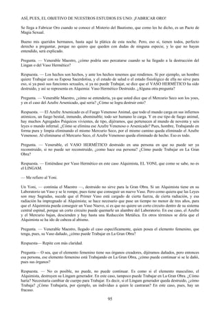 95
ASÍ, PUES, EL OBJETIVO DE NUESTROS ESTUDIOS ES UNO: ¡FABRICAR ORO!
Se llega a Fabricar Oro cuando se conoce el Misterio del Bautismo, que como les he dicho, es un Pacto de
Magia Sexual.
Bueno mis queridos hermanos, hasta aquí la plática de esta noche. Pero, eso si, tienen todos, perfecto
derecho a preguntar, porque no quiero que queden con dudas de ninguna especie, y lo que no hayan
entendido, será explicado.
Pregunta. — Venerable Maestro, ¿cómo podría uno percatarse cuando se ha llegado a la destrucción del
Lingan o del Vaso Hermético?
Respuesta. — Los hechos son hechos, y ante los hechos tenemos que rendirnos. Si por ejemplo, un hombre
quiere Trabajar con su Esposa Sacerdotisa, y el estado de salud o el estado fisiológico de ella no sirve para
eso, si ya pasó sus funciones sexuales, si ya no puede Trabajar, se dice que el VASO HERMÉTICO ha sido
destruido, y así se representa en Alquimia: Vaso Hermético Destruido. ¿Alguna otra pregunta?
Pregunta. — Venerable Maestro, ¿cómo se entendería, ya que usted dice que el Mercurio Seco son los yoes,
y en el caso del Azufre Arsenicado, qué seria? ¿Cómo se logra destruir esto?
Respuesta. — El Azufre Arsenicado es el Fuego Venenoso Animal, que todo el mundo carga en sus infiernos
atómicos, un fuego bestial, inmundo, abominable; todo ser humano lo carga. Y en ese tipo de fuego animal,
hay muchos Agregados Psíquicos vivientes, de tipo, dijéramos, que pertenecen al mundo de noventa y seis
leyes o mundo infernal. ¿Cómo se elimina ese Azufre Venenoso o Arsenicado? Pues, hombre, Trabajando en
forma pura y limpia eliminando el mismo Mercurio Seco, por el mismo camino queda eliminado el Azufre
Venenoso. Al eliminarse el Mercurio Seco, el Azufre Venenoso queda eliminado de hecho. Eso es todo.
Pregunta. — Venerable, el VASO HERMÉTICO destruido en una persona en que no puede ser ya
reconstruido, si no puede ser reconstruido, ¿como hace esa persona? ¿Cómo puede Trabajar en La Gran
Obra?
Respuesta. — Entiéndase por Vaso Hermético en este caso Alquimista, EL YONI, que como se sabe, no es
el LINGAM.
— Me refiero al Yoni.
Un Yoni, — continúa el Maestro —, destruido no sirve para la Gran Obra. Si un Alquimista tiene en su
Laboratorio un Vaso y se le rompe, pues tiene que conseguir un nuevo Vaso. Pero como quiera que las Leyes
son muy Sagradas, sucede que el Primer Vaso está cargado de cierta fuerza, de cierta radiación, y esa
radiación ha impregnado al Alquimista; se hace necesario que pase un tiempo no menor de tres años, para
que el Alquimista pueda conseguir un Vaso Nuevo, si es que no quiere un corto circuito dentro de su sistema
central espinal, porque un corto circuito puede quemarle un alambre del Laboratorio. En ese caso, el Azufre
y el Mercurio bajan, descienden y hay hasta una Reducción Metálica. En otros términos se diría que el
Alquimista se ha ido de cabeza al abismo.
Pregunta. — Venerable Maestro, llegado el caso específicamente, quien posea el elemento femenino, que
tenga, pues, su Vaso dañado, ¿cómo puede Trabajar en La Gran Obra?
Respuesta— Repite con más claridad.
Pregunta— O sea, que el elemento femenino tiene sus órganos creadores, dijéramos dañados, pero entonces
esa persona, ese elemento femenino está Trabajando en La Gran Obra, ¿cómo puede continuar si se le dañó,
pues sus órganos?
Respuesta. — No es posible, no puede, no puede continuar. Es como si el elemento masculino, el
Alquimista, destruyen su Lingam generador. En este caso, tampoco puede Trabajar en La Gran Obra. ¿Cómo
haría? Necesitaría cambiar de cuerpo para Trabajar. Es decir, si el Lingam generador queda destruido, ¿cómo
Trabaja? ¿Cómo Trabajaría, por ejemplo, un individuo a quien le castraran? En este caso, pues, hay un
fracaso.
 