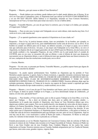 96
Pregunta. — Maestro, ¿por qué causas se daña el Vaso Hermético?
Respuesta. — Puede dañarse por accidente; puede dañarse por la edad; puede dañarse por el Karma. Si no
sirve ese Vaso para el Laboratorio, pues, el Alquimista tiene que utilizar un NUEVO VASO HERMÉTICO,
y en eso NO HAY DELITO. Delito hubiese si el Alquimista, teniendo un Vaso Correcto Hermético,
menosprecian tal Vaso y lo tirara fuera para tomar uno nuevo. En eso si habría delito.
Pregunta— Venerable Maestro, ¿en caso de que fuera lo contrario, que a la mujer se le dañan, por ejemplo,
el Lingam para Trabajar?
Respuesta. — Pues en este caso, la mujer está Trabajando con un varón idóneo, todo marcha muy bien. Si el
varón no le sirve, todo marcha mal.
Pregunta— ¿Y se operaría igualmente como operaría el Alquimista en el caso citado, no?
Respuesta— Pues la ley, la justicia humana misma, tiene sus postulados. Si un hombre, por ejemplo, es
impotente, y la mujer se queja ante la ley, pues indubitablemente recibe carta de divorcio; eso es obvio. Si un
hombre no cumple sus deberes para con la mujer, sus deberes sexuales, y la mujer se queja, eso es motivo
más que suficiente para el divorcio. Así pues, si una mujer está Trabajando en La Gran Obra y no sirve el
Alquimista, no dispone ella de un Lingam generador, de una LANZA para los Misterios, de una Lanza con la
cual pueda combatir a los Agregados Psíquicos, de una LANZA con la cual pueda herir el costado de
LUCIFER, pues en ese caso, se encuentra ella ante un dilema: o ante el dilema de tener que desposarse
nuevamente con un Alquimista idóneo, o ante el dilema de tener que aguardar hasta una futura existencia. En
tal caso, cualquiera de esas dos resoluciones resulta justa; eso es obvio.
— Gracias, Maestro.
Pregunta— En este caso, se presenta por Karma, Venerable Maestro, ¿se podría esperar hasta que alguna de
esas personas cancelan las deudas?
Respuesta— Si, puede esperar perfectamente bien. También un Alquimista que ha perdido el Vaso
Hermético puede esperarse si quiere, hasta La futura existencia, o aguardar cincuenta existencias hasta que
encuentre un Vaso bueno, PERO ESO SERIA EL COLMO DE LOS COLMOS. LO MEJOR ES QUE EL
INICIADO DEJE TODA CLASE DE SENTIMENTALISMOS MORBOSOS Y TOME UN VASO
HERMÉTICO IDÓNEO PARA EL TRABAJO EN EL LABORATORIO. Nosotros debemos dejar aquí las
actitudes pesimistas, dijéramos, el Tamas de la inercia, esa especie de flojera mental o espiritual que tanto
abunda en las escuelas de tipo seudo-esotérico y seudo-ocultista; eso es claro.
Pregunta.— Maestro, y en el caso de que El Vaso hermético esté bueno, pero La dama no quiere colaborar
en la Fragua, la dama no quiere Trabajar en la Fragua, y ya lleva determinado tiempo de colaborarle, ¿el
esposo, en este caso, qué puede hacer?
Respuesta. — Pues hombre, el Vaso está bueno, pero si ella no quiere Trabajar en la Gran Obra, si no le da,
¡psss!, por Trabajar, — iba a decir un término más duro, pero se saldría del concepto cátedra —,
naturalmente no le queda más remedio al Alquimista, sino buscar un Vaso Hermético idóneo que sirva,
alguien que colabore, que coopere. Pero eso no podría hacerlo, sino después de varios años de duros megos y
súplicas a la Esposa Sacerdotisa. Porque escrito está, que sólo por causa de fornicación, se le debe dar a la
mujer, dijéramos, el divorcio; si hay fornicación. De manera que si la mujer fornica, hay derecho. Si una
mujer quiere que el Alquimista fornique y el Alquimista quiere Auto-Realizarse, y ella quiere es fornicar, se
le debe dar carta de divorcio inmediatamente para que fornique con otro, pero no con el Alquimista. Aquí en
esto hay una de dos: o nos resolvemos a entrar al Reino por asalto, o fracasamos. El Reino se toma por
asalto, los valientes lo han tomado. Si no se procede así, se fracasa.
Estando precisamente yo en los Mundos Superiores de Conciencia Cósmica, hube de solicitar al Padre me
mostrara la síntesis de mis Trabajos más recientes en la Fragua Encendida de Vulcano. Entonces el Padre me
llevó a una Gran Ciudad, una de esas Ciudades Jinas, Ciudades Mágicas, de las cuales hay cuatro
importantes en Europa. Nosotros tenemos una en Yucatán, fundada antiguamente por Los Tuatha de Danand,
que fueron, entre otras cosas, grandes viajeros, viajeros Jinas.
 