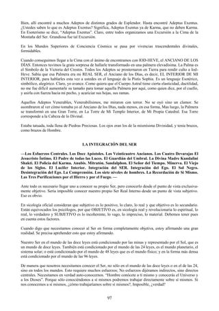 97
Bien, allí encontré a muchos Adeptos de distintos grados de Esplendor. Hasta encontré Adeptus Exentus.
¿Ustedes saben lo que es Adeptus Exentus? Significa, Adeptus Exentus ya de Karma, que no deben Karma.
En Esoterismo se dice, ―Adeptus Exentus‖. Claro, entre todos organizamos una Excursión a la Cima de la
Montaña del Ser. Grandiosa fue tal Excursión.
En los Mundos Superiores de Conciencia Cósmica se pasa por vivencias trascendentales divinales,
formidables.
Cuando conseguimos llegar a la Cima con el ánimo de encontramos con IOD-HEVE, el ANCIANO DE LOS
DÍAS. Entonces tuvimos la grata sorpresa de hallarle transformado en una palmera elevadísima. La Palma es
el Símbolo de la Victoria del Crestos. Todos los Adeptos se prosternaron en Tierra para rendir culto a Iod-
Heve. Sabía que esa Palmera era mi REAL SER, el Anciano de los Días, es decir, EL INTERIOR DE MI
INTERIOR, para hablarles esta vez a ustedes en el lenguaje de la Pistis Sophia. Es un lenguaje Esotérico,
simbólico, alegórico. Claro, yo avance. Como quiera que el Cuerpo Astral tiene cierta elasticidad, ductilidad,
no me fue difícil aumentarle su tamaño para tomar aquella Palmera por aquí, como quien dice, por el cuello,
y asirla con fuerza hacia mi pecho, y acariciar sus hojas, sus ramas.
Aquellos Adeptos Venerables, Venerabilísimos, me miraron con terror. No se oyó sino un clamor. Se
asombraron al ver cómo tomaba yo al Anciano de los Días, nada menos, en esa forma, Mas luego, la Palmera
se transformó en una Gran Torre, en La Torre de Mi Templo Interior, de Mi Propia Catedral. Esa Torre
corresponde a la Cabeza de lo Divinal.
Estaba tatuada, toda llena de Piedras Preciosas. Los ojos eran los de la mismísima Divinidad, y tenía brazos,
como brazos de Hombre.
LA INTEGRACIÓN DEL SER
—Los Esfuerzos Centrales. Los Doce Apóstoles. Los Veinticuatro Ancianos. Los Cuatro Devarajas El
Jesucristo Íntimo. El Padre de todas las Luces. El Guardián del Umbral. La Divina Madre Kundalini
Shakti. El Policía del Karma. Anubis. Mitratón. Sandalphon. El Señor del Tiempo. Minerva. El Viejo
de los Siglos. El Lucifer Interior. Integración del SER. Integración del Ego. El Sol Negro.
Desintegración del Ego. La Comprensión. Los siete niveles de hombres. La Recordación de Sí Mismo.
Las Tres Purificaciones por el Hierro y por el Fuego. —
Ante todo es necesario llegar uno a conocer su propio Ser, pero conocerlo desde el punto de vista exclusiva-
mente objetivo. Seria imposible conocer nuestro propio Ser Real Interno desde un punto de vista subjetivo.
Eso es obvio.
En sicología oficial consideran que subjetivo es lo positivo, lo claro, lo real y que objetivo es lo secundario.
Están equivocados los psicólogos, por que OBJETIVO es, en sicología real y revolucionaria lo espiritual, lo
real, lo verdadero y SUBJETIVO es lo incoherente, lo vago, lo impreciso, lo material. Debemos tener pues
en cuenta estos factores.
Cuando digo que necesitamos conocer al Ser en forma completamente objetiva, estoy afirmando una gran
realidad. Se precisa aprehender esto que estoy afirmando.
Nuestro Ser en el mundo de las doce leyes está condicionado por las minas y representado por el Sol, que es
un mundo de doce leyes. También está condicionado por el mundo de las 24 leyes, es el mundo planetario, el
sistema solar; o está condicionado por el mundo de 48 leyes que es el mundo físico; y en la forma más densa
está condicionado por el mundo de las 96 leyes.
De manera que nosotros necesitamos conocer el Ser, no sólo en el mundo de las doce leyes o en el de las 24,
sino en todos los mundos. Esto requiere muchos esfuerzos; No esfuerzos dijéramos indirectos, sino directos
centrales. Necesitamos en verdad auto-conocernos. ―Hombre conócete a tí mismo y conocerás el Universo y
a los Dioses‖. Porque sólo conociéndonos a sí mismos podremos trabajar directamente sobre sí mismos. Si
nos conocemos a sí mismos, ¿cómo trabajaríamos sobre sí mismos?, Imposible, ¿verdad?
 