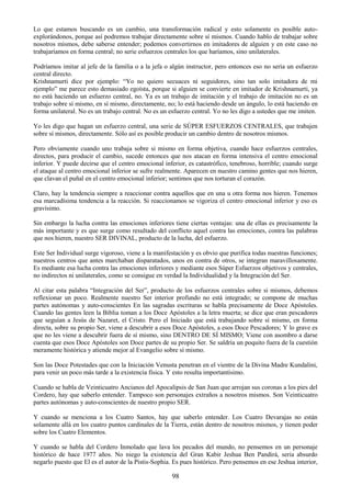 98
Lo que estamos buscando es un cambio, una transformación radical y esto solamente es posible auto-
explorándonos, porque así podremos trabajar directamente sobre sí mismos. Cuando hablo de trabajar sobre
nosotros mismos, debe saberse entender; podemos convertirnos en imitadores de alguien y en este caso no
trabajaríamos en forma central; no serie esfuerzos centrales los que haríamos, sino unilaterales.
Podríamos imitar al jefe de la familia o a la jefa o algún instructor, pero entonces eso no seria un esfuerzo
central directo.
Krishnamurti dice por ejemplo: ―Yo no quiero secuaces ni seguidores, sino tan solo imitadora de mi
ejemplo‖ me parece esto demasiado egoísta, porque si alguien se convierte en imitador de Krishnamurti, ya
no está haciendo un esfuerzo central, no. Ya es un trabajo de imitación y el trabajo de imitación no es un
trabajo sobre sí mismo, en sí mismo, directamente, no; lo está haciendo desde un ángulo, lo está haciendo en
forma unilateral. No es un trabajo central. No es un esfuerzo central. Yo no les digo a ustedes que me imiten.
Yo les digo que hagan un esfuerzo central, una serie de SÚPER ESFUERZOS CENTRALES, que trabajen
sobre sí mismos, directamente. Sólo así es posible producir un cambio dentro de nosotros mismos.
Pero obviamente cuando uno trabaja sobre si mismo en forma objetiva, cuando hace esfuerzos centrales,
directos, para producir el cambio, sucede entonces que nos atacan en forma intensiva el centro emocional
inferior. Y puede decirse que el centro emocional inferior, es catastrófico, tenebroso, horrible; cuando surge
el ataque al centro emocional inferior se sufre realmente. Aparecen en nuestro camino gentes que nos hieren,
que clavan el puñal en el centro emocional inferior; sentimos que nos torturan el corazón.
Claro, hay la tendencia siempre a reaccionar contra aquellos que en una u otra forma nos hieren. Tenemos
esa marcadísima tendencia a la reacción. Si reaccionamos se vigoriza el centro emocional inferior y eso es
gravísimo.
Sin embargo la lucha contra las emociones inferiores tiene ciertas ventajas: una de ellas es precisamente la
más importante y es que surge como resultado del conflicto aquel contra las emociones, contra las palabras
que nos hieren, nuestro SER DIVINAL, producto de la lucha, del esfuerzo.
Este Ser Individual surge vigoroso, viene a la manifestación y es obvio que purifica todas nuestras funciones;
nuestros centros que antes marchaban disparatados, unos en contra de otros, se integran maravillosamente.
Es mediante esa lucha contra las emociones inferiores y mediante esos Súper Esfuerzos objetivos y centrales,
no indirectos ni unilaterales, como se consigue en verdad la Individualidad y la Integración del Ser.
Al citar esta palabra ―Integración del Ser‖, producto de los esfuerzos centrales sobre si mismos, debemos
reflexionar un poco. Realmente nuestro Ser interior profundo no está integrado; se compone de muchas
partes autónomas y auto-conscientes En las sagradas escrituras se habla precisamente de Doce Apóstoles.
Cuando las gentes leen la Biblia toman a los Doce Apóstoles a la letra muerta; se dice que eran pescadores
que seguían a Jesús de Nazaret, el Cristo. Pero el Iniciado que está trabajando sobre sí mismo, en forma
directa, sobre su propio Ser, viene a descubrir a esos Doce Apóstoles, a esos Doce Pescadores; Y lo grave es
que no les viene a descubrir fuera de sí mismo, sino DENTRO DE SÍ MISMO; Viene con asombro a darse
cuenta que esos Doce Apóstoles son Doce partes de su propio Ser. Se saldría un poquito fuera de la cuestión
meramente histórica y atiende mejor al Evangelio sobre sí mismo.
Son las Doce Potestades que con la Iniciación Venusta penetran en el vientre de la Divina Madre Kundalini,
para venir un poco más tarde a la existencia física. Y esto resulta importantísimo.
Cuando se habla de Veinticuatro Ancianos del Apocalipsis de San Juan que arrojan sus coronas a los pies del
Cordero, hay que saberlo entender. Tampoco son personajes extraños a nosotros mismos. Son Veinticuatro
partes autónomas y auto-conscientes de nuestro propio SER.
Y cuando se menciona a los Cuatro Santos, hay que saberlo entender. Los Cuatro Devarajas no están
solamente allá en los cuatro puntos cardinales de la Tierra, están dentro de nosotros mismos, y tienen poder
sobre los Cuatro Elementos.
Y cuando se habla del Cordero Inmolado que lava los pecados del mundo, no pensemos en un personaje
histórico de hace 1977 años. No niego la existencia del Gran Kabir Jeshua Ben Pandirá, seria absurdo
negarlo puesto que El es el autor de la Pistis-Sophia. Es pues histórico. Pero pensemos en ese Jeshua interior,
 