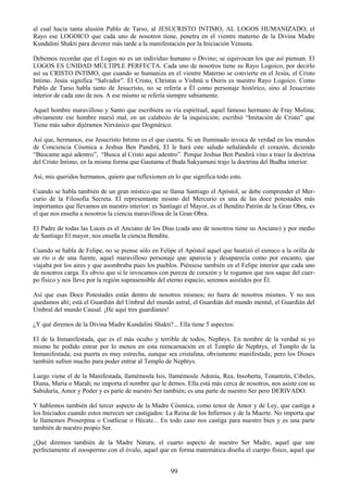 99
al cual hacía tanta alusión Pablo de Tarso, al JESUCRISTO INTIMO, AL LOGOS HUMANIZADO; el
Rayo ese LOGOICO que cada uno de nosotros tiene, penetra en el vientre materno de la Divina Madre
Kundalini Shakti para devenir más tarde a la manifestación por la Iniciación Venusta.
Debemos recordar que el Logos no es un individuo humano o Divino; se equivocan los que así piensan. El
LOGOS ES UNIDAD MÚLTIPLE PERFECTA. Cada uno de nosotros tiene su Rayo Logoico, por decirlo
así su CRISTO INTIMO, que cuando se humaniza en el vientre Materno se convierte en el Jesús, el Cristo
Intimo. Jesús significa ―Salvador‖. El Cristo, Christus o Vishnú u Osiris es nuestro Rayo Logoico. Como
Pablo de Tarso habla tanto de Jesucristo, no se refería a Él como personaje histórico, sino al Jesucristo
interior de cada uno de nos. A ese mismo se refería siempre sabiamente.
Aquel hombre maravilloso y Santo que escribiera su vía espiritual, aquel famoso hermano de Fray Molina;
obviamente ese hombre murió mal, en un calabozo de la inquisición; escribió ―Imitación de Cristo‖ que
Tiene más sabor dijéramos Nirvánico que Dogmático.
Así que, hermanos, ese Jesucristo Intimo es el que cuenta. Si un Iluminado invoca de verdad en los mundos
de Conciencia Cósmica a Jeshua Ben Pandirá, El le hará este saludo señalándole el corazón, diciendo
―Búscame aquí adentro‖, ―Busca al Cristo aquí adentro‖. Porque Jeshua Ben Pandirá vino a traer la doctrina
del Cristo Intimo, en la misma forma que Gautama el Buda Sakyamuni trajo la doctrina del Budha interior.
Así, mis queridos hermanos, quiero que reflexionen en lo que significa todo esto.
Cuando se habla también de un gran místico que se llama Santiago el Apóstol, se debe comprender el Mer-
curio de la Filosofía Secreta. El representante mismo del Mercurio es una de las doce potestades más
importantes que llevamos en nuestro interior: es Santiago el Mayor, es el Bendito Patrón de la Gran Obra, es
el que nos enseña a nosotros la ciencia maravillosa de la Gran Obra.
El Padre de todas las Luces es el Anciano de los Días (cada uno de nosotros tiene su Anciano) y por medio
de Santiago El mayor, nos enseña la ciencia Bendita.
Cuando se habla de Felipe, no se piense sólo en Felipe el Apóstol aquel que bautizó el eunuco a la orilla de
un río o de una fuente, aquel maravilloso personaje que aparecía y desaparecía como por encanto, que
viajaba por los aires y que asombraba pues los pueblos. Piénsese también en el Felipe interior que cada uno
de nosotros carga. Es obvio que si le invocamos con pureza de corazón y le rogamos que nos saque del cuer-
po físico y nos lleve por la región suprasensible del eterno espacio, seremos asistidos por Él.
Así que esas Doce Potestades están dentro de nosotros mismos; no fuera de nosotros mismos. Y no nos
quedamos ahí; está el Guardián del Umbral del mundo astral, el Guardián del mundo mental, el Guardián del
Umbral del mundo Causal. ¡He aquí tres guardianes!
¿Y qué diremos de la Divina Madre Kundalini Shakti?... Ella tiene 5 aspectos:
El de la Inmanifestada, que es el más oculto y terrible de todos, Nephtys. En nombre de la verdad ni yo
mismo he podido entrar por lo menos en esta reencarnación en el Templo de Nephtys, el Templo de la
Inmanifestada; esa puerta es muy estrecha, aunque sea cristalina, obviamente manifestada; pero los Dioses
también sufren mucho para poder entrar al Templo de Nephtys.
Luego viene el de la Manifestada, llamémosla Isis, llamémosle Adonía, Rea, Insoberta, Tonantzín, Cibeles,
Diana, María o Marah; no importa el nombre que le demos. Ella está más cerca de nosotros, nos asiste con su
Sabiduría, Amor y Poder y es parte de nuestro Ser también; es una parte de nuestro Ser pero DERIVADO.
Y hablemos también del tercer aspecto de la Madre Cósmica, como tenor de Amor y de Ley, que castiga a
los Iniciados cuando estos merecen ser castigados: La Reina de los Infiernos y de la Muerte. No importa que
le llamemos Proserpina o Coatlicue o Hécate... En todo caso nos castiga para nuestro bien y es una parte
también de nuestro propio Ser.
¿Qué diremos también de la Madre Natura, el cuarto aspecto de nuestro Ser Madre, aquel que une
perfectamente el zoospermo con el óvulo, aquel que en forma matemática diseña el cuerpo físico, aquel que
 