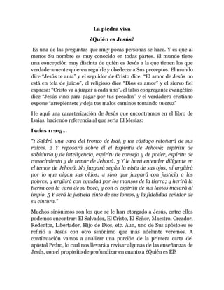 La piedra viva
¿Quién es Jesús?
Es una de las preguntas que muy pocas personas se hace. Y es que al
menos Su nombre es muy conocido en todas partes. El mundo tiene
una concepción muy distinta de quién es Jesús a la que tienen los que
verdaderamente quieren seguirle y obedecer a Sus preceptos. El mundo
dice “Jesús te ama” y el seguidor de Cristo dice: “El amor de Jesús no
está en tela de juicio”, el religioso dice “Dios es amor” y el siervo fiel
expresa: “Cristo va a juzgar a cada uno”, el falso congregante evangélico
dice “Jesús vino para pagar por tus pecados” y el verdadero cristiano
expone “arrepiéntete y deja tus malos caminos tomando tu cruz”
He aquí una caracterización de Jesús que encontramos en el libro de
Isaías, haciendo referencia al que sería El Mesías:
Isaías 11:1-5…
“1 Saldrá una vara del tronco de Isaí, y un vástago retoñará de sus
raíces. 2 Y reposará sobre él el Espíritu de Jehová; espíritu de
sabiduría y de inteligencia, espíritu de consejo y de poder, espíritu de
conocimiento y de temor de Jehová. 3 Y le hará entender diligente en
el temor de Jehová. No juzgará según la vista de sus ojos, ni argüirá
por lo que oigan sus oídos; 4 sino que juzgará con justicia a los
pobres, y argüirá con equidad por los mansos de la tierra; y herirá la
tierra con la vara de su boca, y con el espíritu de sus labios matará al
impío. 5 Y será la justicia cinto de sus lomos, y la fidelidad ceñidor de
su cintura.”
Muchos sinónimos son los que se le han otorgado a Jesús, entre ellos
podemos encontrar: El Salvador, El Cristo, El Señor, Maestro, Creador,
Redentor, Libertador, Hijo de Dios, etc. Aun, uno de Sus apóstoles se
refirió a Jesús con otro sinónimo que más adelante veremos. A
continuación vamos a analizar una porción de la primera carta del
apóstol Pedro, lo cual nos llevará a revisar algunas de las enseñanzas de
Jesús, con el propósito de profundizar en cuanto a ¿Quién es Él?
 