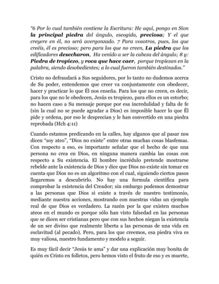 “6 Por lo cual también contiene la Escritura: He aquí, pongo en Sion
la principal piedra del ángulo, escogida, preciosa; Y el que
creyere en él, no será avergonzado. 7 Para vosotros, pues, los que
creéis, él es precioso; pero para los que no creen, La piedra que los
edificadores desecharon, Ha venido a ser la cabeza del ángulo; 8 y:
Piedra de tropiezo, y roca que hace caer, porque tropiezan en la
palabra, siendo desobedientes; a lo cual fueron también destinados.”
Cristo no defraudará a Sus seguidores, por lo tanto no dudemos acerca
de Su poder, entendemos que creer va conjuntamente con obedecer,
hacer y practicar lo que Él nos enseña. Para los que no creen, es decir,
para los que no le obedecen, Jesús es tropiezo, para ellos es un estorbo;
no hacen caso a Su mensaje porque por esa incredulidad y falta de fe
(sin la cual no se puede agradar a Dios) es imposible hacer lo que Él
pide y ordena, por eso le desprecian y le han convertido en una piedra
reprobada (Hch 4:11)
Cuando estamos predicando en la calles, hay algunos que al pasar nos
dicen “soy ateo”, “Dios no existe” entre otras muchas cosas blasfemas.
Con respecto a eso, es importante señalar que el hecho de que una
persona no crea en Dios, en ninguna manera cambia las cosas con
respecto a Su existencia. El hombre incrédulo pretende mostrarse
rebelde ante la existencia de Dios y dice que Dios no existe sin tomar en
cuenta que Dios no es un algoritmo con el cual, siguiendo ciertos pasos
llegaremos a descubrirlo. No hay una formula científica para
comprobar la existencia del Creador; sin embargo podemos demostrar
a las personas que Dios si existe a través de nuestro testimonio,
mediante nuestra acciones, mostrando con nuestras vidas un ejemplo
real de que Dios es verdadero. La razón por la que existen muchos
ateos en el mundo es porque sólo han visto falsedad en las personas
que se dicen ser cristianas pero que con sus hechos niegan la existencia
de un ser divino que realmente liberta a las personas de una vida en
esclavitud (al pecado). Pero, para los que creemos, esa piedra viva es
muy valiosa, nuestro fundamento y modelo a seguir.
Es muy fácil decir “Jesús te ama” y dar una explicación muy bonita de
quién es Cristo en folletos, pero hemos visto el fruto de eso y es muerte,
 