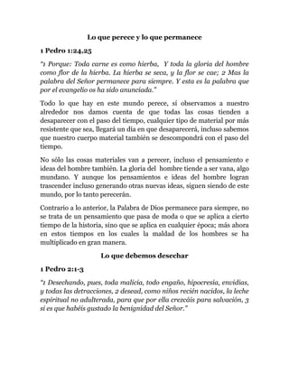 Lo que perece y lo que permanece
1 Pedro 1:24,25
“1 Porque: Toda carne es como hierba, Y toda la gloria del hombre
como flor de la hierba. La hierba se seca, y la flor se cae; 2 Mas la
palabra del Señor permanece para siempre. Y esta es la palabra que
por el evangelio os ha sido anunciada.”
Todo lo que hay en este mundo perece, sí observamos a nuestro
alrededor nos damos cuenta de que todas las cosas tienden a
desaparecer con el paso del tiempo, cualquier tipo de material por más
resistente que sea, llegará un día en que desaparecerá, incluso sabemos
que nuestro cuerpo material también se descompondrá con el paso del
tiempo.
No sólo las cosas materiales van a perecer, incluso el pensamiento e
ideas del hombre también. La gloria del hombre tiende a ser vana, algo
mundano. Y aunque los pensamientos e ideas del hombre logran
trascender incluso generando otras nuevas ideas, siguen siendo de este
mundo, por lo tanto perecerán.
Contrario a lo anterior, la Palabra de Dios permanece para siempre, no
se trata de un pensamiento que pasa de moda o que se aplica a cierto
tiempo de la historia, sino que se aplica en cualquier época; más ahora
en estos tiempos en los cuales la maldad de los hombres se ha
multiplicado en gran manera.
Lo que debemos desechar
1 Pedro 2:1-3
“1 Desechando, pues, toda malicia, todo engaño, hipocresía, envidias,
y todas las detracciones, 2 desead, como niños recién nacidos, la leche
espiritual no adulterada, para que por ella crezcáis para salvación, 3
si es que habéis gustado la benignidad del Señor.”
 