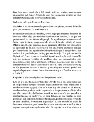 Con base en el versículo 1 del pasaje anterior, revisaremos algunas
enseñanzas del Señor Jesucristo que nos señalarán algunas de Sus
características cuando estuvo en este mundo.
Todo esto es lo que debemos desechar:
Malicia: Mala intención en lo que se hace y se piensa y que se disimula
para que los demás no se den cuenta.
Lo anterior nos habla de maldad, es0 es algo que debemos desechar de
nuestras vidas, algo que no debe existir en una persona, sí es que esa
persona está en luz. Vemos el ejemplo de aquellos que se acercaron al
Señor para tentarle, preguntándole sí era lícito dar tributo al cesar
(Mateo 22:18) estas personas no se acercaron al Señor con el objetivo
de aprender de Él, no se acercaron con una buena intención aunque
por fuera daban una apariencia de interés en lo que Él respondería. Esa
malacia fue percibida por Jesús y por eso les dijo “Por qué me tentáis
hipócritas”. Como vimos en la definición del término, la malicia no sólo
son las acciones vestidas de maldad, sino los pensamientos que
encaminan a una doble intención. Entonces notamos que una de las
características del Señor Jesucristo es que “Él sabe la malicia que hay
en las personas externa e interna y en ninguna manera podrá ser
engañado por esas dobles intenciones con las que el hombre se acerca
a tentarle”
Engaño: Hacer que alguien crea lo que no es cierto.
Esto es a lo que llamamos “falsedad”. Cristo dijo a Sus discípulos que
en los postreros tiempos vendrían engañadores y que aun engañarían a
muchos (Marcos 13:5-6). Eso es lo que hoy día vemos en el mundo,
muchos falsos profetas están engañando a las personas predicándoles
un falso evangelio, diciéndoles mentiras, encubriendo sus pecados y
manteniéndoles en cautiverio. Lo peor del caso es que muchas de esas
personas, aun dándose cuenta de tal engaño, pretenden seguir viviendo
en esas tinieblas, “quieren ser engañados”. Esa es una de las cosas de
las cuales debemos guardarnos hermanos, no solamente de los lobos
rapaces que quieren engañarnos, sino de engañar nosotros mismos a
 