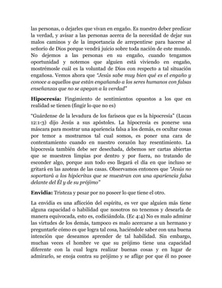 las personas, o dejarles que vivan en engaño. Es nuestro deber predicar
la verdad, y avisar a las personas acerca de la necesidad de dejar sus
malos caminos y de la importancia de arrepentirse para hacerse al
señorío de Dios porque vendrá juicio sobre toda nación de este mundo.
No dejemos a las personas en su engaño, cuando tengamos
oportunidad y notemos que alguien está viviendo en engaño,
mostrémosle cuál es la voluntad de Dios con respecto a tal situación
engañosa. Vemos ahora que “Jesús sabe muy bien qué es el engaño y
conoce a aquellos que están engañando a los seres humanos con falsas
enseñanzas que no se apegan a la verdad”
Hipocresía: Fingimiento de sentimientos opuestos a los que en
realidad se tienen (fingir lo que no es)
“Guárdense de la levadura de los fariseos que es la hipocresía” (Lucas
12:1-3) dijo Jesús a sus apóstoles. La hipocresía es ponerse una
máscara para mostrar una apariencia falsa a los demás, es ocultar cosas
por temor a mostrarnos tal cual somos, es poner una cara de
contentamiento cuando en nuestro corazón hay resentimiento. La
hipocresía también debe ser desechada, debemos ser cartas abiertas
que se muestren limpias por dentro y por fuera, no tratando de
esconder algo, porque aun todo eso llegará el día en que incluso se
gritará en las azoteas de las casas. Observamos entonces que “Jesús no
soportará a los hipócritas que se muestran con una apariencia falsa
delante del Él y de su prójimo”
Envidia: Tristeza y pesar por no poseer lo que tiene el otro.
La envidia es una aflicción del espíritu, es ver que alguien más tiene
alguna capacidad o habilidad que nosotros no tenemos y desearla de
manera equivocada, esto es, codiciándola. (Ec 4:4) No es malo admirar
las virtudes de los demás, tampoco es malo acercarse a un hermano y
preguntarle cómo es que logra tal cosa, haciéndole saber con una buena
intención que deseamos aprender de tal habilidad. Sin embargo,
muchas veces el hombre ve que su prójimo tiene una capacidad
diferente con la cual logra realizar buenas cosas y en lugar de
admirarlo, se enoja contra su prójimo y se aflige por que él no posee
 
