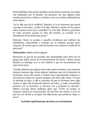 dicha habilidad. Esto ocurre también con los bienes materias, los cuales
son codiciados por el hombre, las personas ven que alguien tiene
muchas posesiones o dinero y tienden a caer en envidia codiciando los
viene ajenos.
“13 Le dijo uno de la multitud: Maestro, di a mi hermano que parta
conmigo la herencia. 14 Mas él le dijo: Hombre, ¿quién me ha puesto
sobre vosotros como juez o partidor? 15 Y les dijo: Mirad, y guardaos
de toda avaricia; porque la vida del hombre no consiste en la
abundancia de los bienes que posee.”
Entonces “Jesús no acepta a aquellos envidiosos que codician las
habilidades, capacidades o virtudes de su prójimo, porque para
empezar, Él enseña que la vida del hombre no consiste en nada de los
que posee”
Detracción: Hablar mal de alguien.
Murmurar es uno de los pecados más abominables para Dios (ver el
pasaje que habla acerca de la murmuración de Aarón y María contra
Moisés) en Santiago 4:11 se nos exhorta a que no murmuremos los
unos de los otros.
Cuando sabemos que alguien tiene algo contra nosotros o que nosotros
mismos tenemos algo contra alguien, podemos caer en la tentación de
murmurar acerca del asunto e incluso tener pensamientos impuros y
perversos en contra de nuestro prójimo, por tanto dijo Jesús: “si traes
tu ofrenda al altar, y allí te acuerdas de que tu hermano tiene algo
contra ti, deja allí tu ofrenda delante del altar, y anda, reconcíliate
primero con tu hermano, y entonces ven y presenta tu ofrenda.”
(Mateo 5:22,23) Ahora podemos decir que “Cristo no acepta en
ninguna manera la murmuración, Él más bien nos ánima a vivir en
paz con los demás y arreglar las diferencias que podamos llegar a
tener”
La leche espiritual que da fruto en crecimiento
 