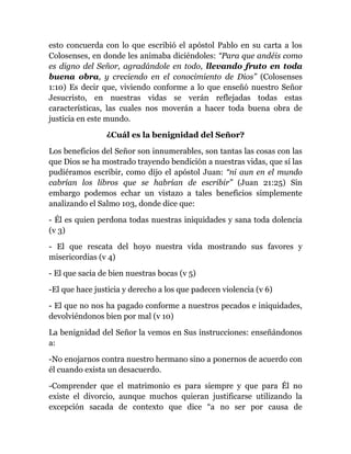 esto concuerda con lo que escribió el apóstol Pablo en su carta a los
Colosenses, en donde les animaba diciéndoles: “Para que andéis como
es digno del Señor, agradándole en todo, llevando fruto en toda
buena obra, y creciendo en el conocimiento de Dios” (Colosenses
1:10) Es decir que, viviendo conforme a lo que enseñó nuestro Señor
Jesucristo, en nuestras vidas se verán reflejadas todas estas
características, las cuales nos moverán a hacer toda buena obra de
justicia en este mundo.
¿Cuál es la benignidad del Señor?
Los beneficios del Señor son innumerables, son tantas las cosas con las
que Dios se ha mostrado trayendo bendición a nuestras vidas, que sí las
pudiéramos escribir, como dijo el apóstol Juan: “ni aun en el mundo
cabrían los libros que se habrían de escribir” (Juan 21:25) Sin
embargo podemos echar un vistazo a tales beneficios simplemente
analizando el Salmo 103, donde dice que:
- Él es quien perdona todas nuestras iniquidades y sana toda dolencia
(v 3)
- El que rescata del hoyo nuestra vida mostrando sus favores y
misericordias (v 4)
- El que sacia de bien nuestras bocas (v 5)
-El que hace justicia y derecho a los que padecen violencia (v 6)
- El que no nos ha pagado conforme a nuestros pecados e iniquidades,
devolviéndonos bien por mal (v 10)
La benignidad del Señor la vemos en Sus instrucciones: enseñándonos
a:
-No enojarnos contra nuestro hermano sino a ponernos de acuerdo con
él cuando exista un desacuerdo.
-Comprender que el matrimonio es para siempre y que para Él no
existe el divorcio, aunque muchos quieran justificarse utilizando la
excepción sacada de contexto que dice “a no ser por causa de
 