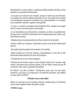 fornicación” la cual se refiere a relaciones ilícitas delante de Dios, en las
mismas, sí se permite tal desunión.
-A no jurar por nada de este mundo, porque lo único que necesitamos
es cumplir con nuestra palabra diciendo sí ó no. El mundo ha recurrido
a los juramentos porque la sociedad se ha acostumbrado a no cumplir
con su palabra. (mentir, engañar, transgredir)
-A amar a nuestros enemigos devolviéndoles bien aunque nos hagan
mal, lo cual es una locura para este mundo.
-A ser bondadosos con discreción y modestia, es decir, no jactándonos
de que somos caritativos haciendo tocar trompeta para que todos vean
cuan buenos somos.
-Mantenernos en comunicación con Dios a través de la oración.
-Nunca confiar en el dinero o hacernos tesoros en la tierra donde todo
perece.
-No emitir juicios propios con respecto a los demás.
-Dejar el afán por el día de mañana, enseñándonos a vivir día en día
buscando primeramente las cosas de Su Reino.
-A esforzarnos en este camino angosto.
Viviendo de tal manera aquí en este mundo, Jesús trae a nuestra vida
orden y descanso para nuestras almas, ¿Te has dado cuenta de que Él
es bueno?, ¿Ha visto y probado Su bondad?
En Mateo 7:24 dice el Señor: “Cualquiera, pues, que me oye estas
palabras, y las hace, le compararé a un hombre prudente, que edificó
su casa sobre la ROCA”
¿Piedra viva o sin vida?
Ahora sí, con base en el versículo anterior, analizaremos el sinónimo
con el cual el apóstol Pedro describe a Jesús.
1 Pedro 2:4,5
 