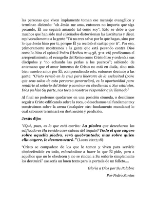 las personas que viven impíamente toman ese mensaje evangélico y
terminan diciendo: “oh Jesús me ama, entonces no importa que siga
pecando, Él me seguirá amando tal como soy”. Esto se debe a que
muchos que han sido mal enseñados distorsionan las Escrituras y dicen
equivocadamente a la gente “Tú no eres salvo por lo que hagas, sino por
lo que Jesús hiso por ti, porque Él ya recibió el castigo por ti”. Por eso,
primeramente mostramos a la gente que está pecando contra Dios
como lo hizo el apóstol Pedro (Hechos 2:14-38, 3:11-26) predicamos el
arrepentimiento, el evangelio del Reino como Cristo hizo y ordenó a sus
discípulos y “no echando las perlas a los puercos”; sabiendo de
antemano que el amor inmenso de Cristo no está en duda, sino más
bien nuestro amor por Él; comprendiendo esto, entonces decimos a las
gente: “Cristo venció en la cruz para liberarte de la esclavitud (para
que seas salvo de esta perversa generación), es la oportunidad para
rendirte al señorío del Señor y caminar en obediencia a Sus estatutos,
Dios ya hizo Su parte, nos toca a nosotros responder a Su llamado”
Al final no podemos quedarnos en una posición cómoda, o decidimos
seguir a Cristo edificando sobre la roca, o desechamos tal fundamento y
construimos sobre la arena (cualquier otro fundamento mundano) lo
cual sabemos terminará en destrucción y perdición.
Jesús dijo:
“¿Qué, pues, es lo que está escrito: La piedra que desecharon los
edificadores Ha venido a ser cabeza del ángulo? Todo el que cayere
sobre aquella piedra, será quebrantado; mas sobre quien
ella cayere, le desmenuzará.” (Lucas 20:17,18)
“Cristo se compadece de los que le temen y viven para servirle
obedeciéndole en todo, esforzándose a hacer lo que Él pide, pero a
aquellos que no le obedecen y no se rinden a Su señorío simplemente
los destruirá” ese sería un buen texto para la portada de un folleto….
Gloria a Dios por Su Palabra
Por Pedro Santos
 